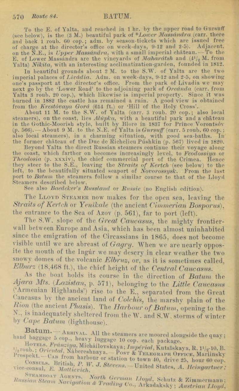 To the E. of Yalta, and reacheii in 1 hr. hy the iii)i)er road to (■inrsnft’ (see heloNv), is the (.3 M.) beautiful park of *Loicer Mimmiidra (can-, there and hack 1 loub. GO cop.; adni. hy season-tickets whieli are issued free of charge at the director’s office on week-days, 0-12 and 2-5). Adjacent, on the N.E., is Upper Masmndru. witli a small inii)erial cln'iteau.—To the E. of Lower Massandra are the vineyards of Mahnratsh and M. from Yalta) Nikita, with an interesting acclimatization-garden, founded in lkl2. In heautiful grounds about 2 .M. to the S.\V. of Yalta are the two imperial palaces of Livddin. Adm. on week-days. 0-12 anil 2-5, on showing one’s passport at the director’s ottice. From the park of Livadia we may next go by the ‘Lower Road’ to the adjoining park of Oreduda (earr. from Yalta 3 roub. 20 cop.), which likewise is imjieriai projierty. Since it was liurncd in 1882 the castle has remained a ruin. A good view is obtained from the KreMovuija Gord (Gll ft.) or ‘Hill of the Holy Cross’. About 11 M. to the S.^Y. of Yalta (carr. 3 roub. 20 cop.; also local steamers), on the coast, lies Alupka, with a beautiful jiark and a chateau in the (lothic-Moorish style, built by Rlore in 1837 for Prince Vorontsov (p. 56G). -About 9 M. to the Y.E. of Yalta is (carr. 5 roub. GO cop.: also local steamers), in a charming situation, witli good sea-baths. In the former chateau of the Due do Richelieu Pushkin (p. 5G7) lived in 1820. Reyond Yalta the direct Russian steamers continue their voyage along the coast, which farther on becomes increasingly level, to h'eodosKii/a or Theodosia (p. xxxiv), the chief commercial jiort of the Crimea. Hence they steer to the S.E., leaving the fftraits of Kertch (see below) to the left, to the beautifully situated seajiort of Novorossysk. From the last port to Batum the steamers follow a similar course to that of the Lloyd Steamers described below. See also Baedeker's R/isslaiid or R/tssie (no English edition). 'I’lie Lloyd Sti;,\mkii now makes for llie open sea, leaviiifr llie Straiiu of Kerffli or Yenil'ole (the ancient ('Innaerian Bonporus), the entrance to the Sea of Azov ip. fiCl ), far to ])ort (left). The S.W. slope of [\\o (ireai L'aite<i8H8, tlic mighty frontier- wall between Lurope and Asia, which has been almost uninhabited since the emigration ot the Circassians in ISO,'), does not become visible until we are abreast of(}<iyrij. ^^'hen we arc nearly oppos- ite the mouth ol the Ingur we may descry in clear weather the two siiowy domes ol the volcanic Klhnis, or, as it is sometimes called, Blftarz (18.4(58 tt.), (he chief height of (lie Cenfrnl Caucasa.'i. .\s the iioal holds its course in tlie direction of Batum tiu' AJarn Ml.i. {LecAsfa/i., p. 571), belonging to the Little Cavea.su.s ( .\imenian Highlands’) rise to the K., separated from the Great ( auc.iMis b\ the ancient land ol t'oh-hi.s^ the marshy ]ilain of the /fOD? (the ancimit Phaui.s). The I/arhour of Batum. opening to (he V, IS inadequately sheltered from (he AV. and S.AV. .storms of winter by ( ope Batum (lighthousi'L b'iiuM^Lr!r.?Io - ‘\11 the steamers are moored alongside the quav ; li-iud baggage ., cop., heavy luggage 10 c.o|.. each package. ‘ Pros mk’t r /'fV.''b:LK0K..vm, OenoK. Mariiuskv CoNsns U. f 1 town 10, drive 25. hour GO cop, vice-coiisur. K. '.I'/ot/'>(■/(•//. ' ' United States. .1. Ileiiiyartuer. Itussiaii Sleaiii \arhiluioi^'t'T‘ L(o//(L Schulz & Zimiuermann : .\an,jat,oH 1 rad, mj Aust,-iau Lloyd