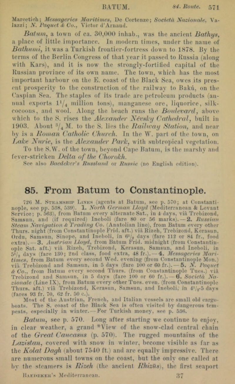 HATUM. 84. Route. 571 Marcetich; Messugeriee Maritimes, Ue Corteiize; Societd yazioiinie, Va- lazzi; y. Raquet&Vo., Vifitor U’Ariiaud. IhUatn, a town of ca. 30,()()() inhab., was the ancient Buthya, a place of little imi)oitance. In modern times, nmler the name of Bfithiimly it was a Turkish frontier-fortress down to 1878. By the terms of the Berlin Contrress of that year it passed to Russia (along with Kars), and it is now the strongly-fortilied capital of the Russian province of its own name. The town, which has the most important harbour on the E. coast of the Black Sea, owes its pres- ent pros])crity to the construction of the railway to Baku, on the ('asi)ian Sea. The staples of its trade are [letroleum products (an- nual exports I'/t million tons), manganese ore, liquorice, silk- cocoons, and wool. Along the beach runs the Boulevard, above which to the S. rises the Ale.vaii.der y Cathedral, built in 19B3. ,\bont ^/4 M. to the S. lies the Baibray >Station, and near by is a Boiuaii Catholie I'hureh. In the W. part of the town, on Lake Xurle, is the Ale.vander Bark', with subtro])ical vegetation. To the S.W. of the town, beyond Cape Batum, is the marshy and fever-stricken Delta of the Charokh. See also Roedeker'a Rugsluud or Riigxie (no Kiigli-sh etlition). 85. From Batum to Constantinople. 72G M. Stka.msiiii’ Links (agents at Batum, see n. 570; at Constanti- nople, see pp. S.SS, 5SSt). 1. Xorfh German Lloyd (Meoiterranean & Levant Service; p. 50:1), from Batum every alternate Sat., in t days, via Treliizond. Samsun. and (if recpiired) Incboli (fare 80 or 50 marks). — 2. Rttggian Rfeam Xaviyation & I'radhiy Co. (Anatolian line), from Batum every other Thurs. night (from Constantinople Frid. aft.) viil Rizeh, Trehizond, Kerasun. Ordu, Samsun, Sinope, and Ineholi, in 0>/a days (fare 112 or Rt fr., food extra). — 3. Auetrian Lloyd, from Batum Frid. midnight (.from Constantin- ople Sat. aft.) viil Kizeh, Trehizond, Kerasun, Samsun, and Ineholi, in 5*/a days (fare 130; 2nd idass, food extra, 18 fr.). — 4. Megeageries Mari- limcg, from Batum every second Wed. evening (from Constantinople Mon.) via Trehizond and Samsun, in 5 days (fare 100 or GO fr.). — 5. A. Roquet <6 Co., from Batum every second Thurs. (from Constantinople Tues.) vii 'Prehizond and Samsun, in 5 days (faro 100 or 60 fr.). —6. Societd Xa- ziomile (Line IX), from Batum every other Tues. even, (from Constantinople 'Phiirs. aft.) via Trehizond, Kerasun, Samsun, and Ineholi, in t',Vf> days (fares 93 fr. 70, 62 fr. .50 c.). Most of the Austrian, French, and Italian vessels are small ohl cargo- hoats. The S. coast of the Black Sea is often visited hy dangerous tem- pests, especially in winter. — For Turkish money, see p. 536. Batum, see p. 570. Long after st,arling we continue to enjoy, in clear weatlier, a grand *View of the .snow-clad central chain of the Great Caueasue (p. 570). The rugged mountains of the Bazhtan, covered with snow in winter, become visible as far a.s the Kolat Dayh (about 7540 ft.) and are equally impressive. There are numerous small towns on the coast, but the only one called at by the steamers is Rizeh (the ancient Hhizug), the first seaport H.\ki>kkkh's .Mediterranean. ;t7