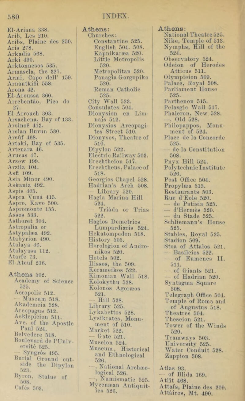 El-Ariana 8.^8. Aril), Les 210. Aribs, Plaine dfis 250. Aris 278. Arkadia 508. Arki 190. Arktoiinesos 535. Armasola, the 327. Armi, Capo dell’ 159. Aniautkiiji 558. Arona 12. El-Aroussa 360. Avrebentao, Pico do 27. El-Arvouch 303. Arsacbeiui, Bay of 133. Arsinob 113. Arslan Burnn 530. Arsuf 168. Artaki, Bay of 535. Artenara 16. Anu'.as 17. .\rzew 199. .\rzila 104. Asfi 109. .\sia Minor 190. Askania 192. Aspis 105. Aspra Vuna 115. .\sjiro, Kavo 500. .Vspromonto 155. Assos 533. .\stboret 301. Astropalia or .Vatvpalaca 192. •Vtaliyrion 190. •Malaya 16. .Vtalaya.sa 112. Atarfe 73. El-.-Meuf 216. Athens 502. Academy of Science 525. .\cro))olis 512. — Musonin 518. .Vkadcmeia 528. .\roopaj?us 512. Asklepieion 511. .\ve. of the Apostle Paul 521. Belvedere 518. Boulevard do I’Univ- ersitii 525. Syngrba .105. Burial Ground out- ■side the Dipvlon 523. Byron. Statue of .508. Cafi's 503. Athens: Cburches: Constantine 525. English 501. 508. Kapnikara;a 520. Little Metropolis 520. Metropolitan 520. Panagia Gorgopiko 520. Boinan Catholic 525. City “Wall 523. Consulates 501. Dionysion en Lini- nais 512. Dionysios Areopagi- tes Btreet 510. Dionysos, Theatre of 510. Dipylon 522. Electric Kailway 503. Erechtheion 517. Erechtheus, Palace of 518. Georgios Cha])el 528. Hadrian's Arch 508. - Library 520. Hagia Marina Hill 521. — Triada or Trias 522. Hagios Deinetrios Luinpardiaris 521. Hekatoinpedon 518. History 505. Hnrologiou of Andro- nikos 520. Hotels 502. Ilissos, the, 509. Keranieikos 522. Kiinonian Wall 518. Kolokythu 528. Kolonos Agora'os 521. - ■ Hill 528. Library 525. Lykabettos 528. Lysikrates, Monu- ment of 510. Market .522. — Gate 521. Museion 524. Museum, Historical and Ethnological 526. , National .Vrchii'o- i logical 526. —, Numismatic, 525. Mycenman Antiquit- ies 52(>. Athens: National Theatre 525. Nike, Temple of 513. Nvmphs, Hill of the 524. Observatory 521. Odeion of Herodes Atticus 511. Olympieioii 509. Palace, Royal 508. Parliament House 525. Parthenon 515. Pelasgic Wall 517. Phaleron, New 528. —, Old 528. Philoi)uppos, Monu- ment of 521. Place de la Concorde 525. — de la Constitution .508. Pnyx Hill 521. Polvtcchnie Institute 526. Post Office 501. Propylaja 513. Restaurants 503. Rue d’Eole 520. — do, Patisia 525. — d’Hennfes 520. — du Stade 525. Schlieinann’s House 525. Stables, Royal 525. Stadion 509. Stoa of Attalos 521. — Basileios 522. of Enmenes 11. 511. — of Giants 521. — of Hadrian 520. Syntagma Square 508.' Telegraph Office 501. Temple of Roma and of Augustus 518. Theatres 501. Theseion 521. Tower of the Winds 520. Tramways 503. University 525. Water Conduit 528. Zappion 508. .\tlas 93. — of Blida 169. Atlit 168. Attafs, Plaine des 209. Attiiiroe, Mt. 190.