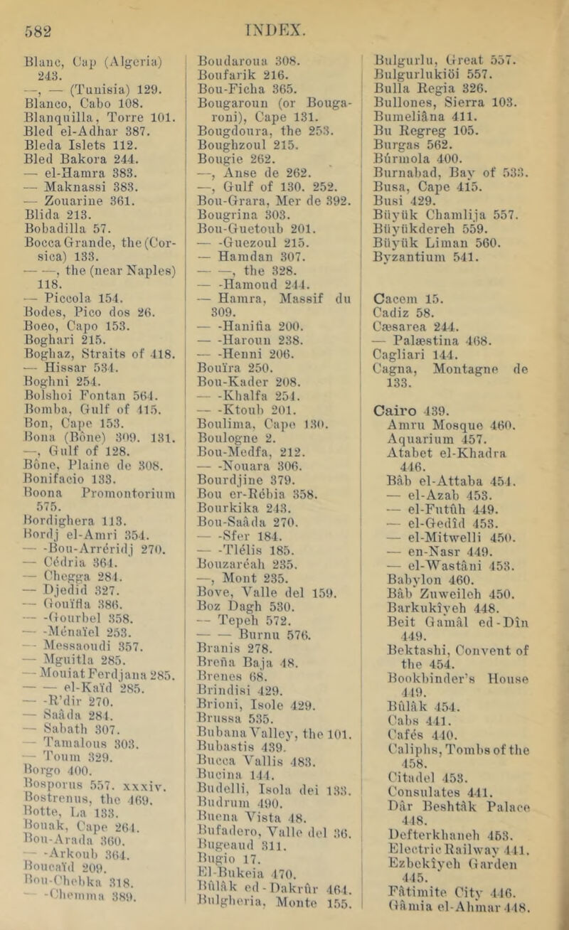 Blaiio, Cap (Algeria) 243. —, — (Tunisia) 129. Blanco, Cabo 108. Blanquilla, Torre 101. Bled el-Adiiar 387. Bleda Islets 112. Bled Bakora 244. — el-Hamra 383. — Maknassi 383. — Zouarine 361. Blida 213. Bobadilla 57. Bocca Grande, the (Cor- sica) 133. , the (near Naples) 118. - Piccola 154. Bodes, Pico dos 26. Boeo, Capo 153. Boghari 215. Boghaz, Straits of 418. — Hissar 53 t. Boghni 2.54. Bolshoi Fontan 564. Bomba, Gulf of 115. Bon, Cape 153. Bona (Bdiie) 309. 131. —, Gulf of 128. Bone, Plaine de 308. Bonifacio 133. Boona Promontorinm 575. Bordighera 113. Bordj el-Amri 354. Bou-Arrdridj 270. — Cddria 361. — Chegga 284. — Djedid 327. — GouiHa 386. — -Gourbel 358. ^McnaYel 263. — Messaoudi 357. — Mguitla 285. — Mouiat Ford jana 285. el-K aid 285. — -R’dir 270. — Saiida 281. — Sabath 307. - Tamalous 303. — Toum 329. Borgo 400. Bosporus 557. xxxiv. Bostrenus, tlio 169. Botte, La 133. Bouak, Cape 261. Bou-Arada 360. — - -Arkoul) 364. Boueald 209. Bou-(^hehka 318. — -Cheinma 389. Boudaroua 308. Boufarik 216. Bou-Ficha 365. Bougaroun (or Bouga- roni), Cape 131. Bougdoura, the 253. Boughzoul 215. Bougie 262. —, Anse de 262. —, Gulf of 130. 252. Bou-Grara, Mer de 392. Bougrina 303. Bou-Guetouh 201. Guezoul 215. I — Haiudan 307. i , the 328. — -Hamoud 244. — Hainra, Massif du j 309. -— -Hanilia 200. j Haroun 238. I — -Henni 206. Boul'ra 250. I Bou-Kadcr 208. Khalfa 251. Ktouh 201. Bouliina, Cape 130. Boulogne 2. Bou-Medfa, 212. i Nouara 306. Bourdjine 379. Bou er-Rebia 358. Bourkika 243. Bou-Sailda 270. Sfer 184. Tlelis 185. Bouzareah 235. —, Mont 235. Bove, Valle del 159. Boz Dagh 530. — Tepeh 572. I Burnu 576. ' Branis 278. Brena Baja 48. Brenos 68. Brindisi 429. Brioni, Isole 429. Brussa 535. Bubana Valley, the 101. i Bubastis 439. | Bucca Vallis 183. Bucina 111. Budelli, Isola dei 133. Bud rum 490. Buena Vista 48. Bufadero, Valle del 36. Bugeaud 311. Bitgio 17. Kl-Bukeia 470. BiIlA,k ed- Daknlr 464. Bulgheria, Monte 1,55. Bulgurlu, tfreat 557. Bulgurlukioi 557. Bulla Regia 326. Bullones, Sierra 103. BumeliSna 411. Bu Regreg 105. Burgas 562. Burmola 400. Burnahad, Bay of 533. Busa, Cape 415. Busi 429. Biiyiik Chamlija 557. Bliyiikdereh 559. BUyhk Liman 560. Byzantium 541. Cacem 15. Cadiz 58. Caesarea 244. — Palaestiua 468. Cagliari 144. Cagna, Montagne de 133. Cairo 139. Amru Mosque 460. Aquarium 457. Atabet el-Khadra 416. Bah el-Attaba 454. — el-Azab 453. — el-Futfth 449. — el-Gedid 453. — el-Mitwelli 4.50. — en-Nasr 449. — el-Wastani 153. Babylon 460. Bab Zuweileh 450. Barkukiyeh 448. Beit G aural ed-Din 449. Bektashi, Convent of the 454. Bookbinder’s House 119. Bhhlk 454. Cabs 441. Cafes 440. Caliphs, Tomhs of the 458. Citadel 453. Consulates 444. Dar Beshtdk Palace 448. llefterkhaueh 463. Electric Railway 441. Ezbekiych Garden 445. Ffltimite City 446. Girmia el-Aliinar 448.