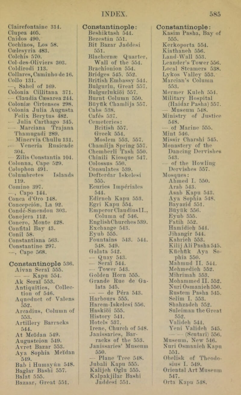 Clairefontaiiie 311. Clupea 105. Cnillos 190. Cochinos, Los 58. CojlPHj-ria .ISS. Colchis 570. Col-des-Oliviers 303. Colilirodi 113. CollaroH, Caininho de 10. , (!ollo 131. I —, Sahel of 109. Colonia Ciliitana 371. --Claudia Cffisaroa 211. I ('oloniw Cirtcnscs 298. 1 Colonia Julia Augnsta ■ Kolix Borytiis 182. | .Julia Carthago .315. | — .Marciana Trajana ’ Thainugadi 289. Mincrvia Chullu 131. ! Voncria Rusicade 301. - Zilis Constantia 101. Colonna, Cape 529. ('olophon 191. (^oluiuhretcR Islands 119. Comino 397. —, Capo Ml. (,'on(;a d’Oro 118. j Concepcii'in. Ba 92. Condc-Sinendou .303. , Conejera 112. I Conero, .Monte 128. Confital Bar 13. | Conil 58. [ Constantiana 503. Constantino 297. —, Cape 508. Constantinople 530. Aivan Sera’i .5.55. Kapn .5.51. , Ak Serai' 553. i Antiquities, Collec- | tion of .510. Aqueduct of Valens .552. Arcadius, Column of .5.53. Artillerv Barracks 5M. At Meldan 519. Augnsteion 519. Arret Bazar 553. Aya Sophia Meldan ‘.519. Bah i Humayuii .518. Baglar Bashi 557. Balat 5.55. Bazaar, Great 551. Constantinople: Beshiktash .511. Bezestan 551. Bit Bazar Jaddesi .551. Blacherna- tiuarter. Wall of the 551. j Brachionion .5.5-1. Bridges .515. 552. British Kmhassy .511. Bulgurln, Great .557. Bulgurlukioi 557. Burnt Column 550. \ Bilyllk Chamlija .557. | Cahs .538. ‘ | Cafes 537. ' Cemeteries: i British 557. G reek .551. | Moslem 553. 557. , (.!hamlija .Spring 557. ' Chemherli Tash 5.50. t'hinili Kiosque .5-17. Colossus 5.50. ' Consulates 539. Defterdar Iskelesi 5.55. ^ Ecuries Imp^riales 511. i Edirneh Kapu .553. ! Egri Kapu 55-1. ' EinperorClaudinsll., : Column of 510. , EnglishChurches 539. Exchange 513. Eyuh 555. Fountains .513. 511. .518. 519. Galata 512. — t^nay 513. — Serai 511. — Tower .543. Golden Horn 555. Grande Bue de Ga- lata .515. de P^ra .513. Harbours .5.55. [ Harem-Iskelesi .5.50. ' HaskiOi .5.55. History 511. Hotels' 537. Irene, Church of 548. Janissaries, Bar- racks of the .553. Janissaries' Museum 550. — Plane Tree 518. Jiihali Kapu .555. Kali jell Oglu 5.55. Kalpakjilar Bashi Jaddesi 551. Constantinople: Kasim Pasha, Ray of .555. Kerkojiorta 554. Kiathaneh 550. Land-Wall 5.53. Leander's Tower 550. Local Steamers 538. Lykos Valley .553. Marcian’s Column .553. Mermer Kuleh 551. Military Hospital (Haidar I’asha) 557. — Museum .5-18. Ministry of Justii-e .5-18. — of Marine 555. Mint 510. Missir Charshi 515. Monastery of the Dancing Dervishes .543. — of the Howling Dervishes .557. Mosques: Ahmed I. .5.50. Arab 543. Asah Kapil 513. .\ya Sophia 518. Bavazid .551. Bilyllk .5.50. Eyiib .5.55. Fatih .552. Hamidieh .541. .lihangir .541. Kahrieh 553. Kilii Ali Pasha 515. Ktlehnk .-Vya So- phia 550. Mahmud II. 511. Mehmedieh 552. -Mihriniah 553. Mohammed II. 552. Nnri Osmanieh 550. Rustem Pasha 515. Selim I. .553. Shahzadeh 552. •Suleiman theGnuit .552. Valideh .511. Yeni Valideh .545. (Scutari) .5.50. Museum, New .510. Niiri Osmanieh Kapu 551. Obelisk of Theodo- sius 1. ,519. Oriental .\rt Museum .547. Orta Kapu 518.