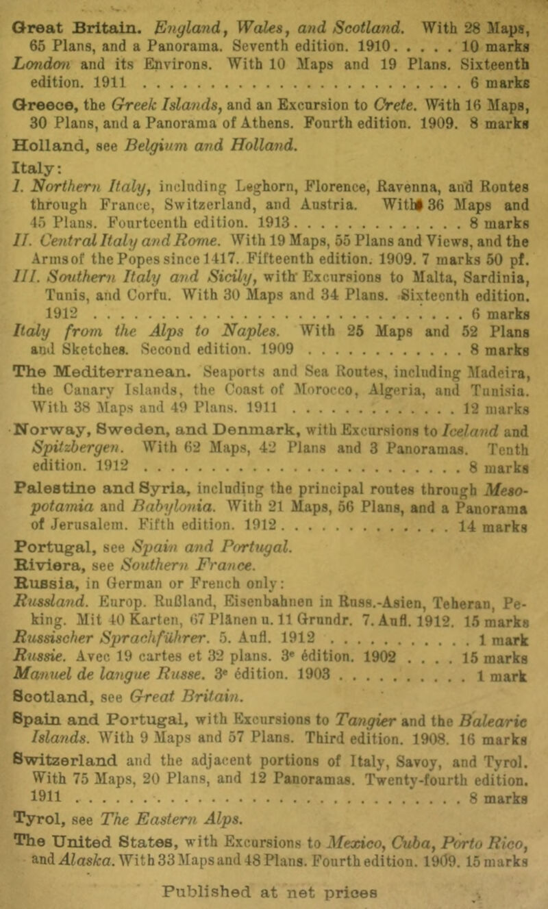 Great Britain. England^ Wales, and Scotland, With 28 Maps, 65 Plans, and a Panorama. Seventh edition. 1910 10 marks London and its Environs. With 10 Maps and 19 Plans. Sixteenth edition. 1911 6 marks Greece, the Ghreek Islands, and an Excursion to Crete. With 16 Maps, 30 Plans, and a Panorama of Athens. Fourth edition. 1909. 8 marks Holland, see Belgium and Holland. Italy: 1. Northern Italy, including Leghorn, Florence, Ravenna, and Routes through France, Switzerland, and Austria. Witl#36 Maps and 4.5 Plans. Fourteenth edition. 1913 8 marks II. Central Italy and Rome. With 19 Maps, 55 Plans and Views, and the Armsof the Popes since 1417. Fifteenth edition. 1909. 7 marks 50 pf. III. Southern Italy and Sicily, with' Excursions to Malta, Sardinia, Tunis, and Corfu. With 30 Maps and 34 Plans. Sixteenth edition. 1912 6 marks Italy from the Alps to Naples. With 25 Maps and 52 Plans and Sketches. Second edition. 1909 8 marks The Mediterranean. Seaports and Sea Routes, including Madeira, the Canary Islands, the Coast of Morocco, Algeria, and Tunisia. With 38 Maps and 49 Plans. 1911 12 marks Norway, Sweden, and Denmark, with Excursions to Iceland and Spitsbergen. With 62 Maps, 42 Plans and 3 Panoramas. Tenth edition. 1912 8 marks Palestine and Syria, including the principal routes through Meso- potamia and Babylonia. With 21 Maps, 56 Plans, and a Panorama of Jerusalem. Fifth edition. 1912 14 marks Portugal, see Spain and Portugal. Riviera, see Southern France. Russia, in German or French only: Russland. Europ. RuBland, Eisenbahnen in Russ.-Asien, Teheran, Pe- king. Mit 40 Kartell, 67 Pllnen u. 11 Grnndr. 7. Anfl. 1912. 15 marks Russischer Sprachfuhrer. 5. Anfl. 1912 1 mark Russie. Avec 19 cartes et 32 plans. 3* Edition. 1902 .... 15 marks Manuel de langue Russe. 3* Edition. 1903 1 mark Scotland, see Great Britain. Spain and Portugal, with Excursions to Tangier and the Balearic Islands. With 9 Maps and 57 Plans. Third edition. 1908. 16 marks Switzerland and the adjacent portions of Italy, Savoy, and Tyrol. With 75 Maps, 20 Plans, and 12 Panoramas. Twenty-fourth edition, 1911 8 marks Tyrol, see The Eastern Alps. The United States, with Excursions to Mexico, Cuba, Porto Rico, and^iasfca. With 33 Maps and 48 Plans. Fourth edition. 1909.15mark8 Publi.shed at net prices