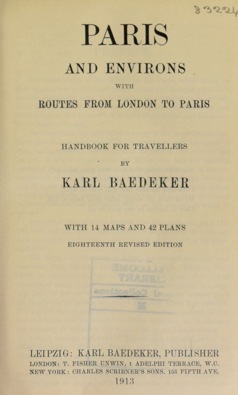 AND ENVIRONS . WITH ROUTES FROM LONDON TO PARIS HANDBOOK FOR TRAVELLERS BV KAllL BAEDEKER WITH 14 MAPS AND 42 PLANS EIGHTEENTH REVISED EDITION LEIPZIG: KARL BAEDEKER. PUBLISHER LONDON: T. FISHER UNWIN, 1 ADELFHI TERRACE, W.C. NEW YORK: CHARLES SCRIRNER’S SONS, 1.5.1 FIFTH AVE. 191 a