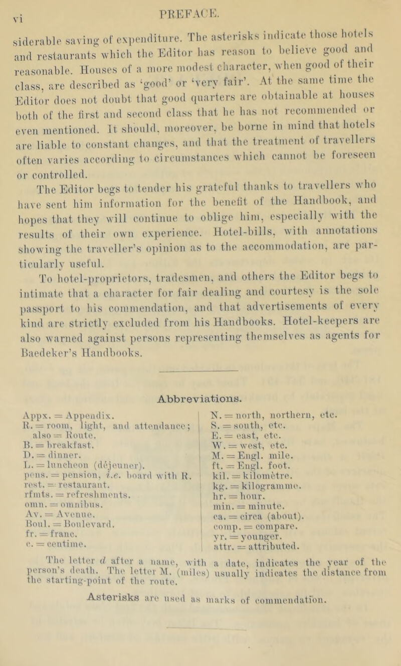 PRKFACK, siderablo savinu- of expenditure. The asterisks indieale these hotels and restaurants which the Editor lias reason to helieve good and reasonahle. Houses of a more modest character, when good ol their class, are described as ‘good’ or ‘very fair’. At the same time the Editor does not doubt that good (piarters are obtainable at houses both of the first and second class that he has not recommended or even mentioned. It should, moreover, be borne in mind that hotels are liable to constant changes, and that the treatment of travellers often varies according to cireumstances which cannot be loreseen or controlled. The Editor begs to tender his grateful thanks to travellers who have sent him information for the benelit of the Handbook, and hopes that they will continue to oblige him, esiiecially with the results of their own experience. Hotel-bills, with annotations showing the traveller’s opinion as to the accommodation, are jiar- tieularly useful. To hotel-proprietors, tradesmen, and others the Editor begs to intimate that a character for fair dealing and courtesy is the sole ])assport to his commendation, and that advertisements ot ever_\ kind are strictly excluded from his Handbooks. Hotel-keejiers are also warned against persons representing themselves as agents lor llaedeker’s Handbooks. Abbreviations. Appx. = Appendix. 1 lv. = noitli, iiortheru, etc. H. = 100111. light, and attendance; j S. = south, etc. also = Route. E.= east, etc. H. = lireakfast. , W. = west, etc. It. = dinner. i lM. = Engl. mile, li. = Iniicheon (dejininer). ft. = Kngl. foot, pons. = pension, i.e. hoard with R. kil. = kilometre. kg. = kilogramme, hr. = hour. ^ min. = miiinte. j ca. = circa (about). I comp. = compare, yr. = younger, attr. = attributed. 'I'lie letter d after a name, with a date, indicates the year of the person’s death. Thi' lettei M. (miles) usuallv indicates the ili.staiice from the starting-point of the route. Asterisks are used as marks of commendatron. rest. = restaurant, rfnits. = refreshments. 011111. = omiiihus. Av. = Avenue. Roul. = Roulevard. fr. = franc, c. = centime.