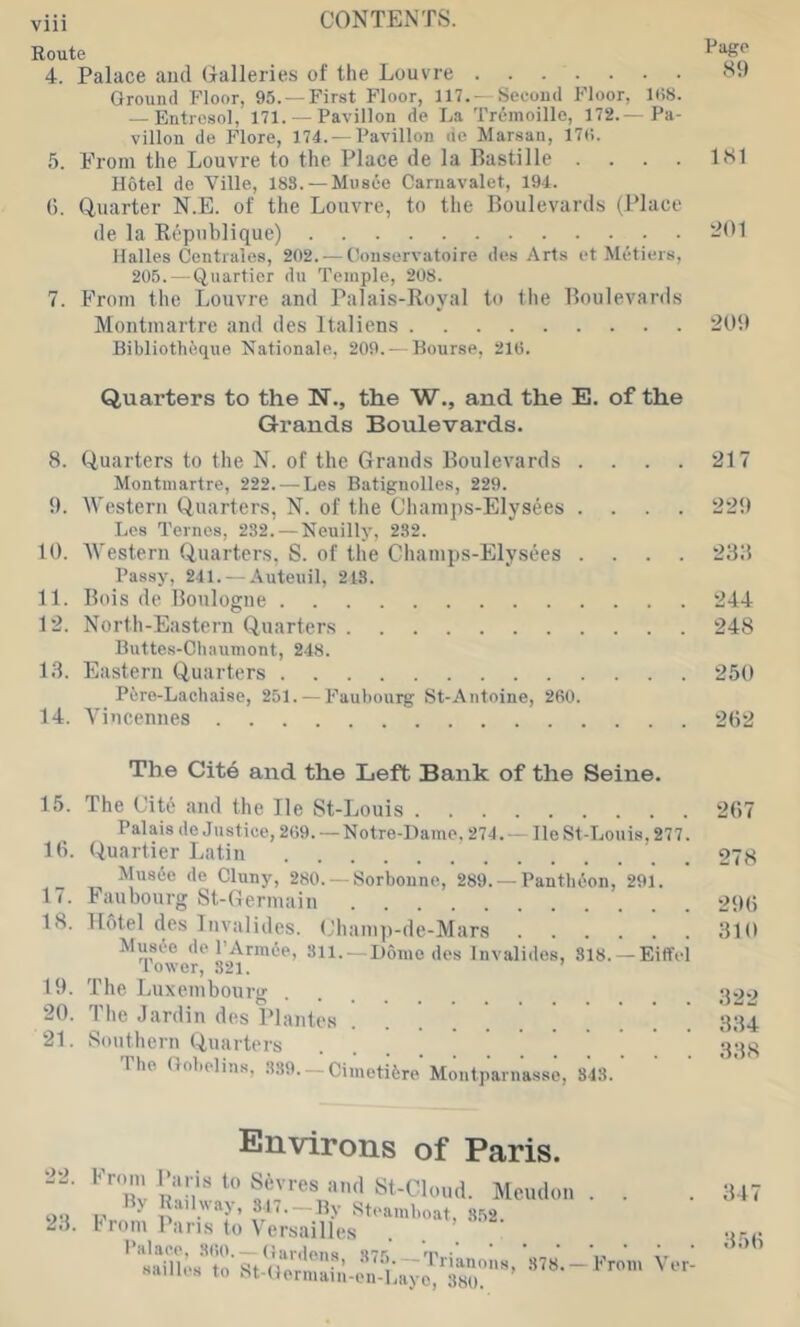 Route ^ 4. Palace and (xalleries of the Louvre Ground Floor, 95.— First Floor, 117. —Second Floor, 1(18. — Entresol, 171. — Pavilion de La Trcmoille, 172.— Pa- vilion de Flore, 174. —Pavilion de Marsan, 17(1. 5. From the Louvre to the Place de la Bastille . . . . It'l Hotel de Ville, 183. — Musee Carnavalet, 194. (). Quarter N.E. of the Louvre, to the Boulevards (Place de la R(''publique) ^*0 Halles Centrales, 202. — (loiiservatoire des Arts et Metiers, 205. — (iuartier du Temple, 208. 7. From the Louvre and Palais-Royal to the Boulevards Montmartre and des Italiens 201) Bibliotheque Nationale, 209.- Hour.se, 21(3. Quarters to the N., the W., and the E. of the Qrands Boulevards. 8. (Quarters to the N. of the Grands Boulevards . . . . 217 Montmartre, 222. — Les Batignolles, 229. {). Western Quarters, N. of the Champs-Elysees .... 22!) Les Ternes, 282. — Neuilly, 282. 10. 'Western Quarters, S. of the Champs-Elysees .... 238 Passy, 241. — Auteuil, 218. 11. Bois de Boulogne 244 12. North-Eastern Quarters 248 Buttes-Chaumont, 248. 13. Eastern Quarters 250 Pisre-Lachaise, 251. — Faubourg St-Antoine, 260. 14. Vincennes 202 The Cit6 and the Left Bank of the Seine. 15. 16. 17. 18. 1!). 20. 21. The Cite and the He St-Louis Palais de Justice, 2t)9. — Notre-Dame, 274. — lie St-Louis, 277. Quartier Latin Music de Cluny, 280. —Sorbonne, 289. —Pantheon, 291. Faubourg St-Germain Hotel des Iiivalides. (lhamp-de-Mars Music de PArmie, 811. —Dome des Invalides, 818. —Eiffel Tower, 821. The Luxembourg The Jardin des Plantes Southern Quarters riie Gobelins, 839—Cimetiire Montparnasse, 343. 267 278 2!) 6 310 322 334 338 22. 23. Environs of Paris. Meudon . . p ■ — By Steamboat, 852. I'rom 1 ans to Versailles 1 alace, 8()0. — Gardens 875 'P..* .. sailh's to >81 Onr, •’ ~ >>anons, 378.—from \ er- saiiiis ro ht-Germam-en-Layo, 380. 347 356