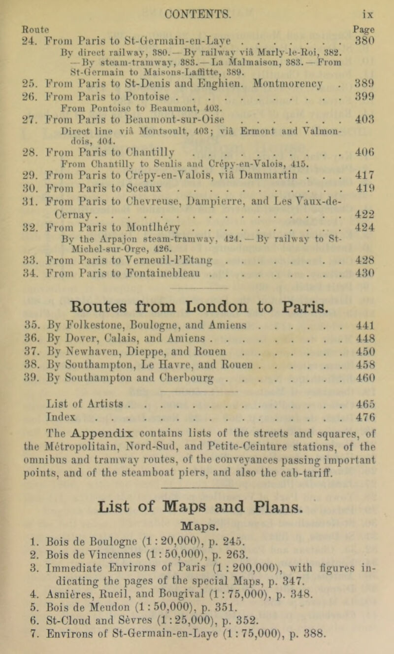 Route Page 24. PVoni Paris to St-Germain-eu-Laye 380 By direct railway, 380. — By railway vift Marly-le-Roi, 382. — By steam-tramway, 383. — La Malmaison, 383. — From St-O’ermain to Maisons-Laftitte, 389. 25. From Paris to St-Deuis and Enghien. Montmorency . 389 215. From Paris to Pontoise 399 From Poutoiso to Beaumont, 403. 27. From Paris to Beaumont-sur-Oise 403 Direct line viil Montsonlt, 403; vijl Ermoiit and Valmon- dois, 401. 28. From Paris to Chantilly 406 From Chantilly to Senlis and Crfpy-en-Valois, 415. 29. From Paris to Crepy-en-Valois, via Dammartin . . . 417 30. From Paris to Sceaux 419 31. From Paris to Chevreuse, Dampierre, and LesYaux-de- Cernay 422 32. From Paris to Montlhery 424 By the Arpajon steam-tramway, 424. — By railway to Rt- Miehel-sur-Orge, 426. 33. From Paris to Verneuil-I’Etang 428 34. From Paris to Fontainebleau 430 Routes from London to Paris. 35. By Fo]ke.stone, Boulogne, and Amiens 441 36. By Dover, Calais, and Amiens 448 37. By Newhaven, Dieppe, and Rouen 450 38. By Southampton, Le Havre, and Rouen 458 39. By Southampton and Cherbourg 460 List of Artists 465 Index 476 The Appendix contains lists of the streets and squares, of the MAtropolitain, Nord-Sud, and Petite-Ceintnre stations, of the omnibus and tramway routes, of the conveyances passing important points, and of the steamboat piers, and also the cab-tarifF. List of Maps and Plans. Maps. 1. Bois de Boulogne (1: 20,000), p. 245. 2. Bois de Vincennes (1: 50,000), p. 263. 3. Immediate Environs of Paris (1 : 200,000), with figures in- dicating the pages of the special Maps, p. 347. 4. Asni^res, Rueil, and Bougival (1: 75,000), p. 348. 5. Bois de Mendon (1: 50,000), p. 351. 6. St-Cloud and Sevres (1; 25,000), p. 352. 7. Environs of St-Gcrmain-en-Laye (1:75,000), p. 388.