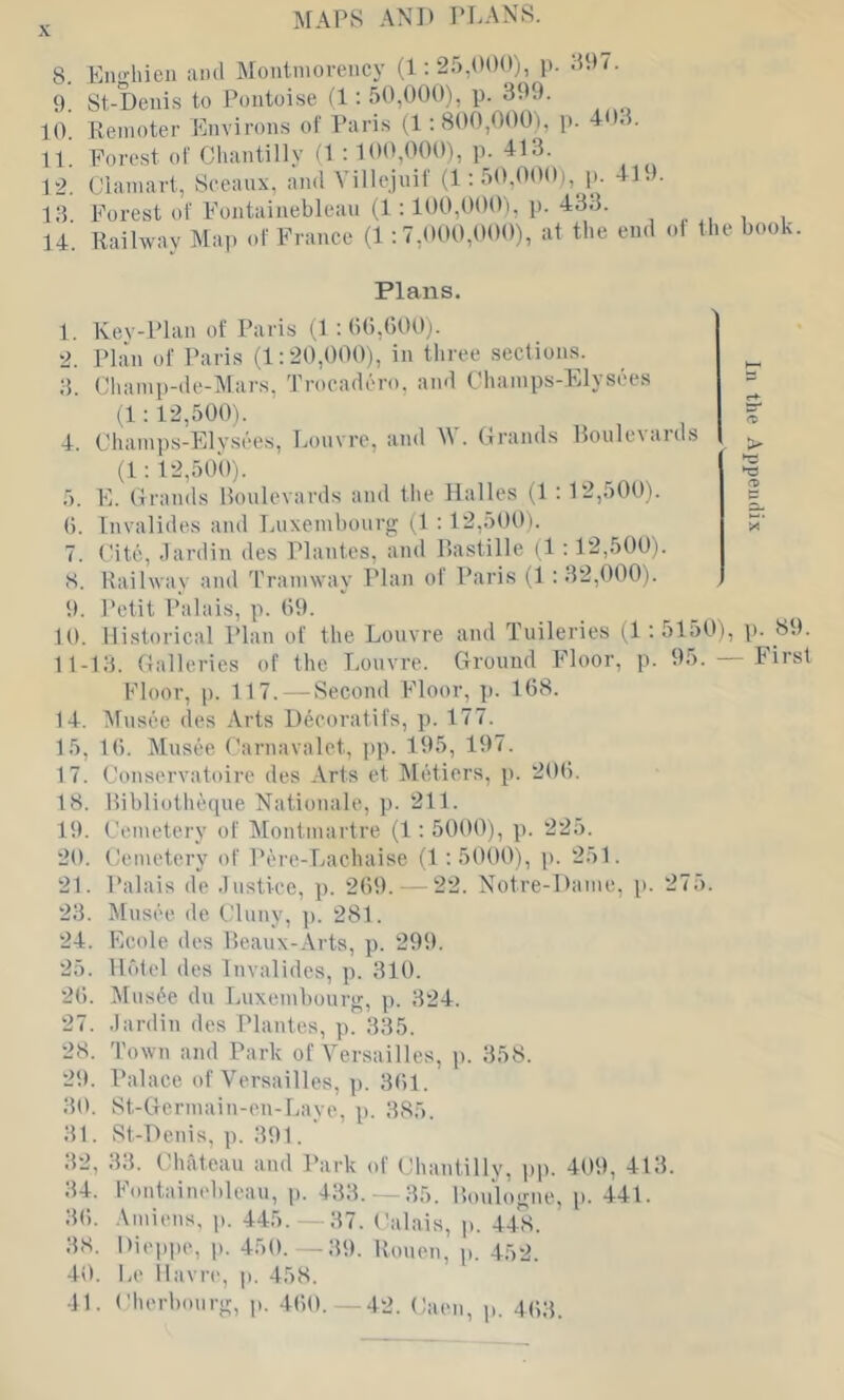 MAPS AN]) PLANS. 8. Eii'Siieii and Montmorency (1; 25,000), j). .507. 9 St-Denis to Pontoise (1: 50,000), p. 399. 1(V Remoter Pmvirons of Paris (1:800,000), p. 403. 11. Forest of Chantilly (1 : 100,000), p. 413. 12. Clamart, Sceaux, ami Villejuif (l:50,000i, p. 419. 13 Forest of Fontainebleau (1:100,000), p. 433. 14. Railway Ma)) of France (1 ; 7,000,000), af the end ol the book Plans. 1. Kev-Plan of Paris M : ()(),()00j. 2. Plan of Paris (1:20,000), in three sections. 3. Champ-de-Mars, Trocadero. and Champs-Elysees (1:12,500). 4. Champs-Elysees, Louvre, and W. Grands Roulevards (1: 12,500). 5. E. Grands Ifoulevards and the Halles (1 : 12,500). (). fnvalides and Luxembourg G : 12,500). 7. t-itc, dardin des Plantes, and Rastille (1 :12,500). 8. Railway and I'ramway Plan of Paris (1 :32,000). 9. Petit Palais, p. 09. 10. Historical Plan of the Louvre and Tuileries (1:5150), \). 89. 11-13. Galleries of the Louvre. Ground Floor, p. 95. — First Floor, [). 117.—Second Floor, p. 168. 14. Musee des .\rts Hecoratifs, p. 177. 15, 10. Musee Carnavalet, pp. 195, 197. 17. Conservatoire des Arts et Metiers, p. 200. 18. Ribliothetpie Nationale, p. 211. 19. Cemetery of Montmartre (1:5000), p. 225. 20. Cemetery of Pere-Lachaise (1:5000), j). 251. 21. Palais de .lustiee, p. 209. - 22. Notre-Dame, p. 275. 23. Musee de Cluny, ]). 281. 24. Ecole des 15eaux-Arts, p. 299. 25. lirdel des Invalidcs, p. 310. 20. Mns^e du Luxembourg, p. 324. 27. dardin des Plantes, p. 335. 28. Town and Park of Versailles, p. 358. 2t). Palace of Versailles, p. 301. 30. St-Gcrmain-en-Laye, p. 385. 31. St-Henis, p. 391. 32. 33. Chateau and Park of Chantillv, iip. 409, 413. 34. Fontainebleau, p. 483.-35. Ronlogne, p. 441. 30. Amiens, p. 445. 37. Calais, p. 448. 38. Dieppe, j). 450. --39. Ruuen, p. 452. 40. Le Havre, p. 458. 41. Cherbourg, p. 400. 42. Caen, p. 403. In the Appendix