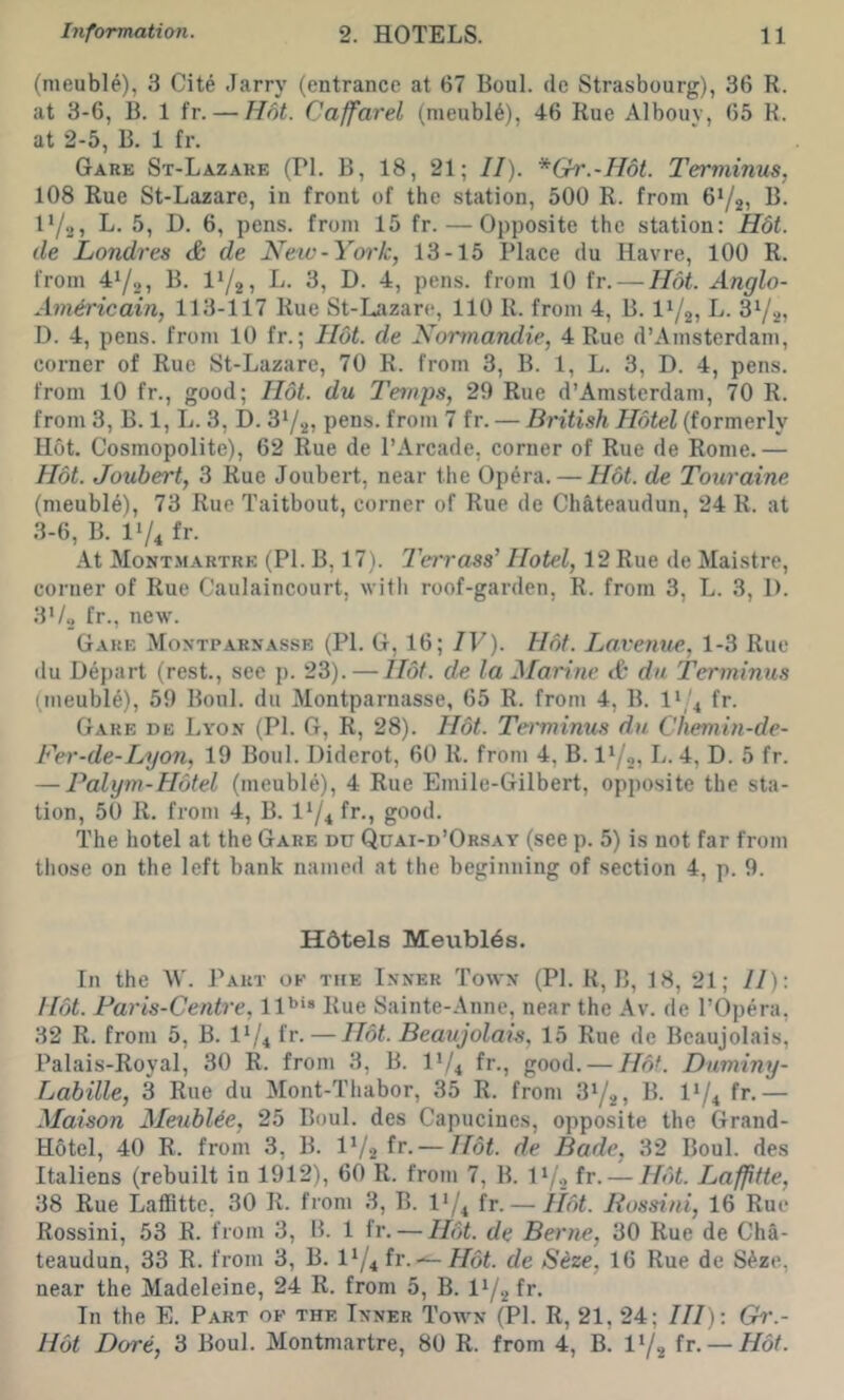 (meuble), 3 Cite .Tarry (entrance at 67 Boul. de Strasbourg), 36 R. at 3-6, B. 1 fr. — Hot. Caffarel (nieubl6), 46 Rue Albouv, 65 R. at 2-5, B. 1 fr. Gare St-Lazare (PI. B, 18, 21; II). *Gr.-II6t. Terminus, 108 Rue St-Lazarc, in front of the station, 500 R. from 6Y2) K. 17.J, L. 5, D. 6, pens, from 15 fr. — Opposite the station: H6t. de Londres de Netv-York, 13-15 Place du Havre, 100 R. from 4*/2, B. L. 3, D. 4, pens, from 10 fr. — Hot. Anglo- Am&ricain, 113-117 Rue St-Iazarc, 110 R. from 4, B. 11/25 i*- D. 4, pens, from 10 fr.; Hot. de Normandie, 4 Rue d’Amsterdam, corner of Rue St-Lazare, 70 R. from 3, B. 1, L. 3, D. 4, pens, from 10 fr., good; Hot. du Temps, 29 Rue d’Amsterdam, 70 R. from 3, B. 1, L. 3, D. pens, from 7 fr. — British Hotel (formerly Hot. Cosmopolite), 62 Rue de I’Arcade, corner of Rue de Rome.— Hot. Joubert, 3 Rue Joubert, near the Opera. — Hot. de Touraine (meuble), 73 Rue Taitbout, corner of Rue de Chateaudun, 24 R. at 3-6, B. 11/4 fr. At Mont-martre (PI. B, 17). IWrass’ Hotel, 12 Rue de Maistre, corner of Rue Caulaincourt, witli roof-garden, R. from 3, L. 3, 1). 3i/„ fr., new. Gare Montparnasse (PI. G, 16; IV). Hot. Lovenue,, 1-3 Rue du Depart (rest., see p. 23). — Hot. de la Marine tfe dn Terminus (lueubl^), 59 Boul. du Montparnasse, 65 R. from 4, B. 11/4 fr. Gare de Lyon (PI. G, R, 28). H6t. Teiminus du Chemin-de- Fer-de-Lyo7i, 19 Boul. Diderot, 60 R. from 4, B. V/a, L. 4, D. 5 fr. — Palym-Hotel (meuble), 4 Rue Emile-Gilbert, opposite the sta- tion, 50 R. from 4, B. I1/4 fr-i good. The hotel at the Gare dd Quai-d’Orsay (see p. 5) is not far from tliose on the left bank named at the beginning of section 4, p. 9. Hotels MeublOs. In the W. Part ok the Inner Town (PI. R, B, 18, 21; II): Hot. Faris-Centre, ll'’* Rue Sainte-Anne, near the Av. de I’Opera, 32 R. from 5, B. fr. — Hot. Beaujolais, 15 Rue de Beaujolais, Palais-Royal, 30 R. from 3, B. 11/4 fr., good. — Hof. Duminy- Labille, 3 Rue du Mont-Tliabor, 35 R. from 31/2) B. I1/4 fr.— Maison MeubUe, 25 Boul. des Capucines, opposite the Grand- Hotel, 40 R. from 3, B. IV2 — Hot. de Bade, 32 Boul. des Italiens (rebuilt in 1912), 60 R. from 7, B. I*/* fr- — Hot. Lafptte, 38 Rue Laffittc, 30 R. from 3, B. l*/4 fr. — Hot. Bossini, 16 Rue Rossini, 53 R. from 3, 15. 1 fr. — Hot. de Berne, 30 Rue de Cha- teaudun, 33 R. from 3, B. l*/4 fr. — Hot. de S^ze, 16 Rue de S^ze, near the Madeleine, 24 R. from 5, B. I72 fr. In the E. Part ok the Inner Town (PI. R, 21, 24; III) : Gh'.- Hot Dore, 3 Boul. Montmartre, 80 R. from 4, B. fr. — Hot.