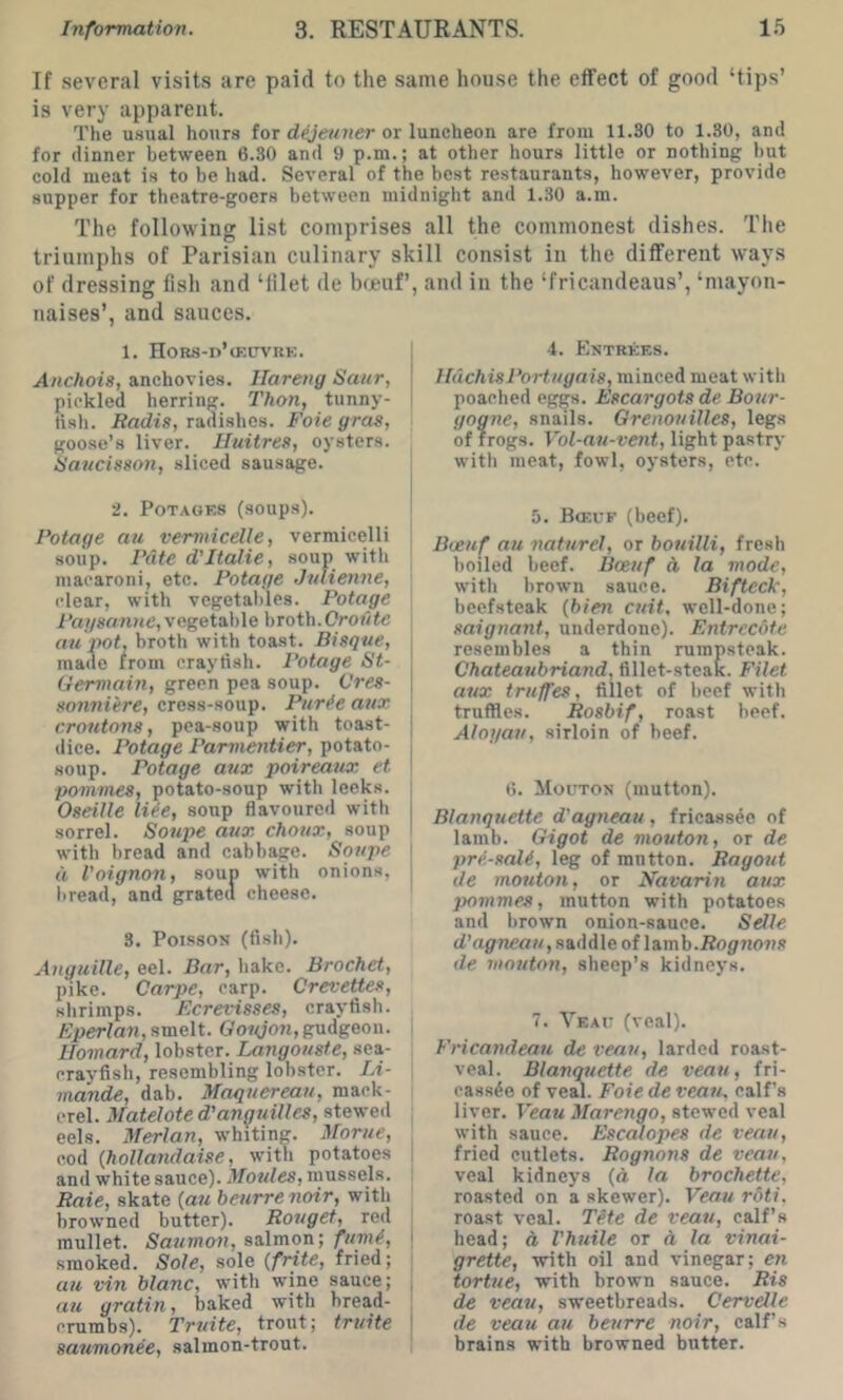 If several visits are paid to the same house the effect of good ‘tips’ is very apparent. The u.sual hours for dejeuner or luncheon are from 11.30 to 1.30, and for dinner between 6.30 and 9 p.m.; at other hours little or nothing hut cold meat is to be had. Several of the best restaurants, however, provide supper for theatre-goers between midnight and 1.30 a.m. The following list comprises all the commonest dishes. The triumphs of Parisian culinary skill consist in the different ways of dressing fish and ‘filet de bfjeuf’, and in the ‘fricandeans’, ‘mayon- naises’, and sauces. 1. HORS-n’lEUVRK. Anchois, anchovies. Ilareng Saur, pickled herring. Thon, tunny- tish. Radis, radishes. Foie gras, goose’s liver. Iluitres, oysters. Raucisson, sliced sausage. 2. PoTAOES (soups). Potage au vermicelle, vermicelli soup. Pate d'Italic, soup with macaroni, etc. Potage Julienne, clear, with vegetables. Potage Pagsanne, vegetable broth.Oroj/fe au pot. broth with toast. Bisque, made from crayfish. Potage St- Germain, green pea soup. Gres- sonniire, cress-soup. Pttrfe arix croutons, pea-soup with toast- dice. Potage Parinentier, potato- soup. Potage aux poireaux et pommes, potato-soup with leeks. Oseille liie, soup flavoured with sorrel. Soupe aux choux, soup with bread and cabbie. Soupe d Voignon, soup with onions, liread, and grated cheese. 3. Poisson (fish). Anguille, eel. Bur, hake. Brocket, pike. Carpe, carp. Crevettes, shrimps. Ecrevisses, crayfish. Eperlan, smelt. Gofyon,gudgeon. Homard, lobster. Langouste, sea- crayfish, resembling lobster. Li- mande, dab. Maqttereau, mack- erel. Matelote d'annuities, stewed eels. Merlan, whiting. Morue, cod {hollandaise, with potatoes and white sauce). Movies, mussels. Raie, skate {au beurrenoir, with browned butter). Rouget, red mullet. Saumon, salmon; fumf, smoked. Sole, sole {frite, fried; UH vin blanc, with wine sauce; au gratitij baked with bread- crumbs). Truite, trout; truite saumonee, salmon-trout. I 4. Kntrkes. ! UachisPortugais, minced meat with I poached eggs. Escargots de Bour- gogne, snails. Grenouill.es, legs of frogs. Vol-au-vent, light pastry witli meat, fowl, oysters, etc. 5. Bceuf (beef). Bveuf au naturel, or bouilli, fresh boiled beef. Bceuf A la mode, with brown sauce. Bifteck, beefsteak {bien cuit, well-done; saignant, underdone). Entrecote resembles a thin rumpsteak. Chateaubriand, fillet-steak. Filet aux truffes, fillet of beef with truffles. Rosbif, roast beef. Alogau, sirloin of beef. 6. Mouton (mutton). Blanquette d'agneau , fricassee of lamb. Gigot de mouton, or de pri-sali, leg of mutton. Ragout \ lie mouton, or Navarin aux pommes, mutton with potatoes and brown onion-sauce. Selle rf’agwai/, saddle of lamb.fJoflrnon.s de mouton, sheep’s kidneys. 7. Yeai- (veal). Fincandeau de veau, larded roast- veal. Blanqttetle de veau, fri- cassee of vead. Foie de veau. calf’s liver. Veau Marengo, stewed veal with sauce. Escalopes de veau, fried cutlets. Rognnns de veau, veal kidneys (d la brochette, roasted on a skewer). Veau rdti, roast veal. Tete de veau, calf’s ' head; d Vhuile or d la vinai- grette, with oil and vinegar; en , tortue, with brown sauce. Ris de veau, sweetbreads. Cervelle ! de veau au beurre noir, calf’s I brains with browned butter.