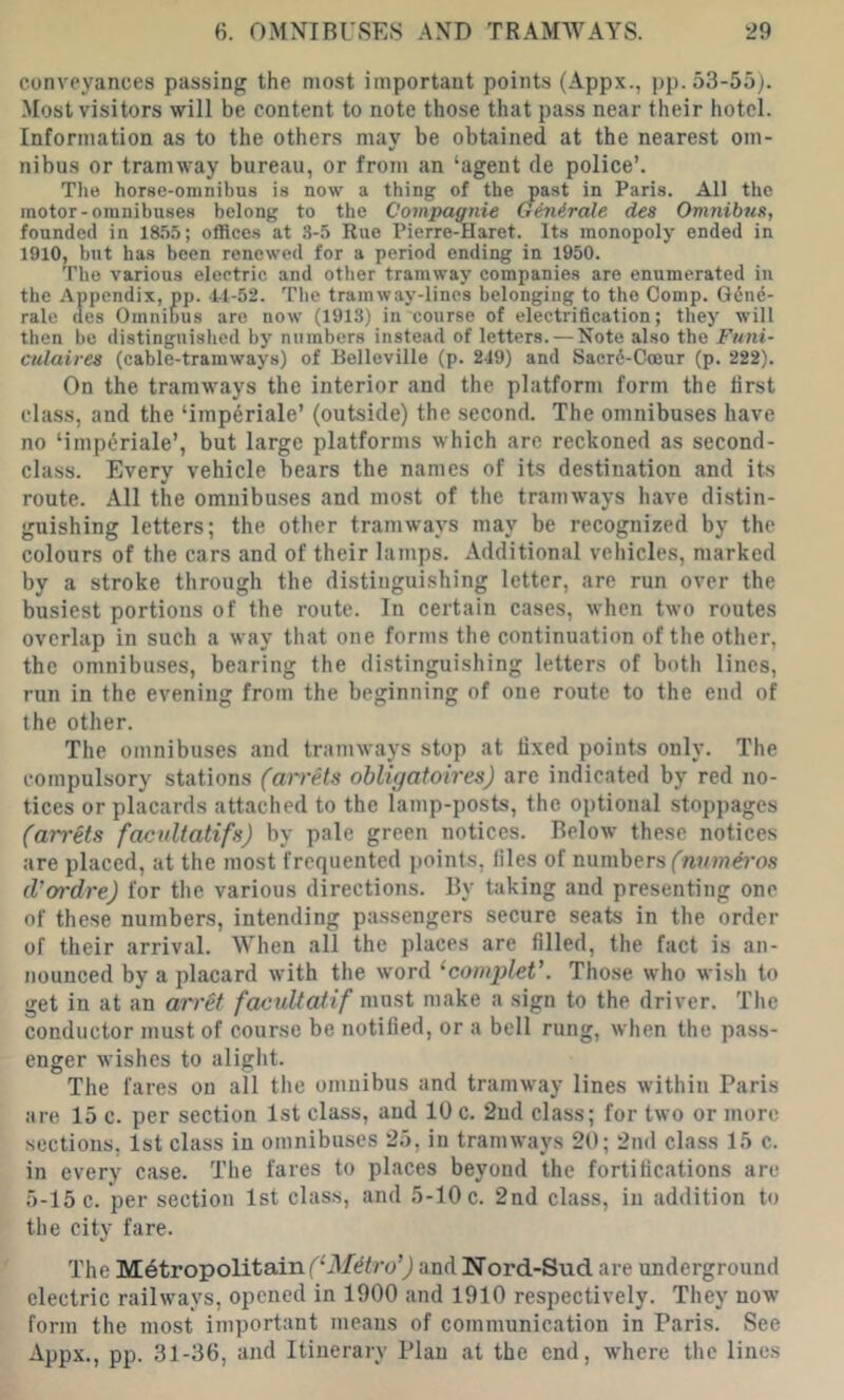 conveyances passing the most important points (Appx., pp. 53-55). Most visitors will be content to note those that pass near their hotel. Information as to the others may be obtained at the nearest om- nibus or tramway bureau, or from an ‘agent de police’. The horse-omnibus is now a thing of the past in Paris. All the motor-omnibuses belong to the Compagnie Ginirale des Omnibus, founded in 18.55; offices at 3-5 Rue Pierre-Haret. Its monopoly ended in 1910, but has been renewed for a period ending in 1950. The various electric and other tramway companies are enumerated in the Appendix, pp. -1-1-52. Tlie tramway-lines belonging to the Comp. G6ne- rale des Omnibus are now (1913) in course of electrification; they will then be distinguished by numbers instead of letters. — Note also the Funi- culaires (cable-tramways) of Belleville (p. 219) and Sacrd-Goeur (p. 222). On the tramways the interior and the platform form the first class, and the ‘imperiale’ (outside) the second. The omnibuses have no ‘imperiale’, but large platforms which are reckoned as second- class. Every vehicle bears the names of its destination and its route. All the omnibu.ses and most of the tramways have distin- guishing letters; the other tramways may be recognized by the colours of the cars and of their lamps. Additional vehicles, marked by a stroke through the distinguishing letter, are run over the busiest portions of the route. In certain cases, when two routes overlap in such a way that one forms the continuation of the other, the omnibuses, bearing the distinguishing letters of both lines, run in the evening from the beginning of one route to the end of the other. The omnibuses .and tramways stop at fixed points only. The compulsory stations (arrets obligatoires) are indicated by red no- tices or placards attached to the lamp-posts, the optional stoppages (arrets facultatifs) by pale green notices. Below these notices are placed, at the most frequented points, files of numbers (I’ordre) for the various directions. By taking and presenting one of these numbers, intending pa.ssengers secure seats in the order of their arrival. When all the places are filled, the fact is an- nounced by a placard with the word ‘compleV. Tho.se who wish to get in at an arret facultatif most make a sign to the driver. The conductor must of course be notified, or a bell rung, when the pass- enger wishes to alight. The fares on all the omnibus and tramway lines within Paris are 15 c. per section 1st class, and 10 c. 2ud class; for two or more sections, 1st class in omnibuses 25, in tramways 20; 2ml class 15 c. in every case. The fares to places beyond the fortifications are 5-15 c. per section 1st class, and 5-10 c. 2nd class, in addition to the city fare. The Metropolitain ('‘il/dfro’j and Nord-Sud are underground electric railways, opened in 1900 and 1910 respectively. They now form the most important means of communication in Paris. See Appx., pp. 31-36, and Itinerary Plan at the end, where the lines
