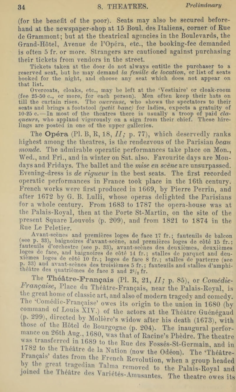 (for the benefit of the poor). Seats may also be secured before- hand at the newspaper-shop at 15 Boul. des Italiens, comer of Rue de Grammont; but at the theatrical agencies in the Boulevards, the Grand-Hotel, Avenue de I’Opera, etc., the booking-fee demanded is often 5 fr. or more. Strangers are cautioned against purchasing their tickets from vendors in the street. Tickets taken at the door do not always entitle the purchaser to a reserved seat, hut he may demand la feuiUe de location, or list of seats booked for the night, and choose any seat which does not appear on that list. Overcoats, cloaks, etc., may he left at the ‘Vestiaire’ or cloak-room (fee 25-50 c., or more, for each person). Mon often keep their hats on till the curtain rises. The ouv7'eitse, who shows the spectators to their seats and brings a footstool (petit banc) for ladies, expects a gratuity of 10-25 c. — In most of tlie theatres there is usually a troop of paid cla- queurs, who applaud vigorously on a sign from their chief. These hire- lings are posted in one of the upper galleries. The Op4ra (PL B, R, 18, II; p. 77), which deservedly ranks liighest among the theatres, is the rendezvous of the Parisian bean tnonde. The admirable operatic performances take place on Mon., Wed., and Fri., and in winter on Sat. also. Favourite days are Mon- days and Fridays. The ballet and the mise en scene are unsurpassed. Evening-dress is de riguenr in the best seats. The first recorded operatic performances in France took place in the 16th century. French works were first produced in 1669, by Pierre Perrin, and after 1672 by G. B. Lulli, wdiose operas delighted the Parisians for a whole century. From 1683 to 1787 the opera-house was at the Palais-Royal, then at the Porte St-Martin, on the site of the present Square Louvois (p. 209), and from 1821 to 1874 in the Rue Le Peletier. Avant-scenes and premieres leges de face 17 fr.; fauteuils de baleen (see p. 83), baignoires d’avant-sc6ne, and premieres leges de cote 15 fr.; lauteuils d’orchestre (see p. 83), avant-scenes des deuxiemes, deuxieraes leges de face, and baignoires de cott' 14 fr.; stalles de parquet and dou- xiemes leges de c6tc 10 fr.; logos de face 8 fr.; stalles de parterre (see p. 3,8) and avant-sefenes des troisifemes 5 fr.; fauteuils and stalles d’amphi- tlieatre des quatriimes de face 8 and 2>/.2fr. The TheAtre-Fran9ais (PI. R, 21, II; p. 85), or Comedie- Miangaise, Place du Th^atre-Frangais, near the Palais-Royal, is Uie great home of classic art, and also of modern tragedy and comedy. he Comedie-Frangaise’ owes its origin to the union in 1680 (bv commmid of Louis XIV.) of the actors at the Theatre Guen6gaud (p. J.), directed by Moli^re’s widow after his death (1673), with those of the Hotel de Bourgogne (p. 204). The inaugural perfor- mance on -6th Aug., 1680, was that of Racine’s Phidre. The theatre was trams erred HI 1689 to the Rue des Foss6s-St-Germain, and in Fr'>np!?sJ ‘If (0^’ the Odeon). The ‘Th()atre- bv* the ore-il f ' ^^h Revolution, when a group headed oine l the Th ’’f'' Palais-Royal and joined the theatre des VariMAs-Amusantes. The theatre owes iL