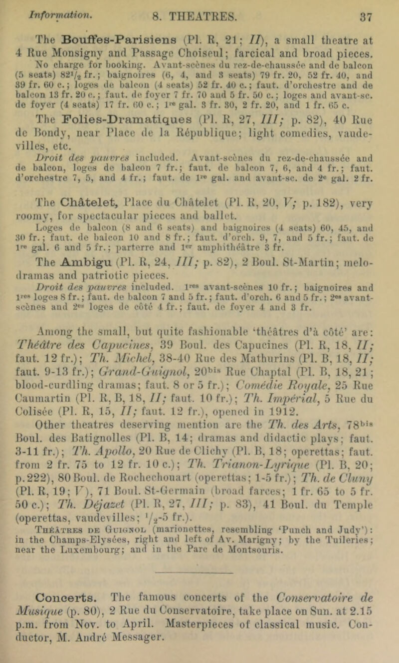 The Bouffes-Parisiens (PI. R, 21; //), a small theatre at 4 Rue Monsigny and Passage Choiseul; farcical and broad pieces. No charge for booking. Avaut-sc6nes du rez-de-ehaussop and de balcon (.5 scats) 82>/2fr.; baignoires (ti, -1, and .S seats) 79 fr. 20, 52 fr. 40, and 39 fr. 60 c.; logos de balcon (4 seats) 52 fr. 40 e.; faut. d’orchestre and de balcon 13 fr. 20 c.; faut. de foyer 7 fr. 70 and 5 fr. 50 c.; loges and avant-sc. de foyer (4 seats) 17 fr. 60 c.; 1™ gal. 3 fr. 30, 2 fr. 20, and 1 fr. 65 c. The Polies-Dramatiques (PI. R, 27, III; p. 82), 40 Rue dc Rondy, near Place de la Repiiblique; light comedies, vaude- villes, etc. Droit des paiivres included. Avant-scincs du rez-de-cbaussde and de balcon, loges de balcon 7 fr.; faut. de balcon 7, 6, and 4 fr.; faut. d’orchestre 7, 5, and 4 fr.; faut. de 1™ gal. and avant-sc. de 2“ gal. 2 fr. The ChAtelet, Place du Chatelet (PI. R, 20, V; p. 182), very roomy, for spectacular pieces and ballet. Loges de balcon (8 and 6 seats) and baignoires (4 seats) 60, 45, and 30 fr.; faut. de balcon 10 and 8fr.; faut. d’orcb. 9, 7, and 5fr.; faut. de 1> gal. 6 and 5fr.; parterre and 1 ainpliitb^atre 3 fr. The Ambigu (PI. R, 24, III; p. 82), 2 Roul. St-Martin; melo- dramas and patriotic pieces. Droit des pn/ivres included. 1«» avant-scencs 10 fr.; baignoires and 1™“ logos 8 fr.; faut. de balcon 7 and 5 fr.; faut. d’orch. 6 and 5 fr.; 2®* avant- sebnes and 2»« loges de cote 1 fr.; faut. de foyer 4 and 3 fr. Among the small, but quite fashionable ‘theatres d’a c6te’ are: Th^dtre des Capur.iues, 39 Roul. des Capucines (PI. R, 18, II; faut. 12 fr.); Th. Michel, 38-40 Rue des Mathurins (PI. B, 18, II; faut. 9-13 fr.); Grand-Guiynol, 20*’*“ Rue Chaptal (PI. R, 18, 21; blood-curdling dramas; faut. 8 or 5 fr.); Cumedie Royale, 25 Rue Caumartiu (PI. R, B, 18, II; faut. 10 fr.); I'h. hnjyerial, 5 Rue du Colisee (PI. R, 15, II; faut. 12 fr.), opened in 1912. Other theatres deserving mention are the Th. des Arts, 78*’* Roul. des Ratignolles (PI. B, 14; dramas and didactic plays; faut. 3-11 fr.); I'h. Apollo, 20 Rue de Clichy (PI. R, 18; operettas; faut. from 2 fr. 75 to 12 fr. 10 c.); Th. TrianoTi-Lyriqne (PI. R, 20; p.222), 80 Boul. de Rochechouart (operettas; 1-5 fr.); Th. de Clvny (PI. R, 19; T), 71 Boul. St-Gcrmain (broad farces; 1 fr. 65 to 5 fr. 50 c.); Th. D^jazet (PI. R, 27,///; p. 83), 41 Boul. du Temple (operettas, vaudetilles; f*-)- TuAatres de Guionol (marionettes, resembling ‘Punch and Judy'): in the Champs-Elysdes, right and left of Av. Marigny; by the Tuileries; near the Luxembourg; anil in the Parc de Montsouris. Concerts. The famous concerts of the Conservatoire de Musique (p. 80), 2 Rue du Couservatoire, take place on Sun. at 2.15 p.m. from Nov. to April. Masterpieces of classical music. Con- ductor, M. Andre Messager.