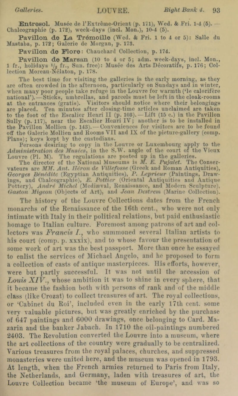 EntreBol. Musde de l'FJxtr6ine-0rient (p. 171), 'Wed. & Fri. 1-4 (6). - Chalcographio (p. 172), week-days (inch Mon.), 10-4 (5). Pavilion de La Tr6moille (Wed. & Fri. 1 to 4 or 5): Salle du Mastaba, p. 172; Galerie de Morgan, p. 173. Pavilion de Flore: Cliauchard Collection, p. 174. Pavilion de Marsan (10 to 4 or 5; adm. week-davs, inch Mon., 1 fr., holidays '/a f*'-) Sun. free): MusiJe des Arts Decoratifs, p. 176; Col- lection Moreau-Nelaton, p. 178. The best time for visiting the galleries is the early morning, as they are often crowded in the afternoon, particularly on Sundays and in winter, when many poor people take refuge in the Louvre for warmth (‘le calorifere national’). — Sticks, umbrellas, and parcels must be left in the cloak-rooms at the entrances (gratis). 'Visitors should notice where their belongings are placed. Ten minutes after closing-time articles unclaimed are taken to the foot of the Escalier Henri 11 (p. 103). — Lift (15 c.) in the Pavilion Sully (p. 117), near the Escalier Henri IV; another is to be installed in the Pavilion Mollien (p. 143). — Conveniences for visitors are to be found off the Galerie Mollien and Rooms VII and IX of the picture-gallery (comp. Plans); keys kept by the custodians. Persons desiring to copy in the Louvre or Luxembourg apply to the Administration des Masses, in the S.W. angle of the court of the Vicux Louvre (PI. M). The regulations are posted un in the galleries. The director of the National Museums is 3/. E. Pujatet. The Conser- vateurs are MM. Ant. Iltiron de Villefosse (Greek and Roman Antiquities), Georges Bfnfdite (Egyptian Antiquities), P. Leprieur (Paintings, Draw- ings, and Chalcographie), E. Pettier (Oriental Antiquities and Antique Pottery), Andri Michel (Mcdireval, Renaissance, and Modern Sculpture). (iaston Migeon (Objects of Art), and Jean Dcstrem (Marine Collection). The hi.story of the Louvre Collections dates from the French nioiiarchs of the Renais.sauce of the 16th cent., who were not only intimate with Italy in their political relations, but paid enthusiastic homage to Italian culture. Foremost among patrons of art and col- lectors was Francis /., who summoned several Italian artists to his court (comp. p. xxxix), and to whose favour the presentation of some work of art was the best p.assport. More than once he e.ssaycd to enlist the services of Michael Angelo, and he proposed to form a collection of casts of antique masterpieces. His efforts, however, were but partly successful. It was not until the accession of Louis XIV., whose ambition it was to shine in every .sphere, that it became the fashion both with persons of rank and of the middle class (like Crozat) to collect treasures of art. The royal collections, or ‘Cabinet du Roi’, included even in the early 17th cent, some very valuable pictures, but was greatly enriched by the purchase of 647 paintings and 6000 drawings, once belonging to Card. Ma- zarin and the banker Jabach. In 1710 the oil-paintings numbered 2403. The Revolution converted the Louvre into a mu,scum, where the art collections of the country were gradually to be centralized. Various treasures from the royal palaces, churches, and suppressed monasteries were united here, and the museum was opened in 1793. At length, when the French armies returned to Paris from Italy, the Netherlands, and Germany, laden with treasures of art, the Louvre Collectiou became ‘the museum of Europe’, and was so