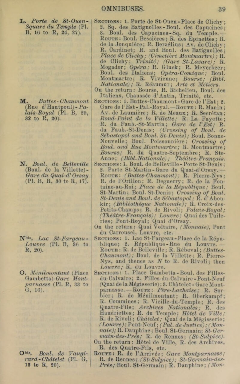 Ij. Porte de St-Otten- Square du Temple (PI. B, Hi to R, 24, 27). M. Buttes •ChMumont (Rue d’Hautpoul)-Pa- laia-Royal (PI. B, 29, 82 to R, 20). N. Bold, de Belleville (Boul. de la Villette)- Oare du Quai-d’ Orsay (PI. B, R, 30 to R, 17). N'’’*. Luc St-Fargeaii - Louvre (PI. B, S(i to R, 20). O. Menilmuntunt (Place (lainbetta)-(rrtre Mont- pantasse (P). R, .38 to (7, 1(5). O''*. Botd. de Vaugi- rard-Chdtelet (PI. G, 18 to R, 20). Sections: 1. Porte de St-Ouen-Place de Clichy; 2. Sq. des Batignolles-Boul. des Capucines; 8. Boul. des Capucines-Sq. du Temple.— Route: Boul. Be.ssicres; R. des Epiiiettes; R. de la Jonquifcre; R. Berzelius; Av. de Clichy; R. Cardinet; R. and Boul. des Batignollcs; Place de Clichy; (Cimetihre Montmartre); R. de Clichy; Triniti; (Gare St-Lazare); R. Mogador; Opera; R. Gluck; R. Meyerbeer; Boul. des Italiens; Opi^ra-Comique; Boul. Montmartre; R. Vivienne; Bourse; (Bibl. Nutionale); R. Reaumur; Arts et MHiers. On the return: Bourse, R. Richelieu, Boul. des Italiens, Chaussde d’Antin, Trinitd, etc. Sections: 1. Buttes-Chaumont-Gare de I’Est; 2. Gare de I’Est-Pal.-Royal.—Route : R. Manin ; Av. de Laumiiire; R. de Means; R. Secrctan; Rond-Point de la Villette; R. La Fayette; R. du P’aub.-St-Martin; Gare de I’Est; R. du P’auh.-St-Uenis; (Crossing of Bout, de SMutstopol and Boul. Bt-Dcnis); Boul. Bonne- Noiivelle; Boul. Poissonniere; Crossing of Boul. and Rue Montmartre; R. Montmartre; Bourse; R. du Quatre-Septenibre; R. Ste- Anne; (Bibl.Nutionale); ThMtre-Franqais. Sections : 1. Boul. de Belleville- Porte St-Dcnis ; 2. Porte St-.Martin-Gare du (^uai-d’Orsay.— Route: (Buttes-Chaumont); R. Pierre-Nys; R. do I’Orillon: R. Deguerry; R. de la Fon- taine-au-Roi; Place de la R^publique; Boul. St-Martin; Boul. St-Denis; Crossing of Bon!. St-Venis and Boul. de Sfhastopol; lU d’Abou- kir; (Bibliotheque Nationale); R. Croix-des- Petits-Champs; R. de Rivoli; Palais-Royal; (TM.dtre-Franqais); Louvre; (^uai des Tuile- ries; Pont-Royal; t^uai d’Orsay. On the return: Quai Voltaire, (Monnaie), Pont du Carrousel, Louvre, etc. Sections: 1. Lac St-Fargeau-Place de la Rifpu- blique; 2. Rcipublique-Rue du Louvre.— Route: R. ile Belleville; R. R^beval; (Buttes- Chaumont); Boul. de la Villette; R. Pierre- Nys, and tlience as N to R. de Rivoli; then Louvre; R. du Louvre. Sections: 1. Place Oambetta-Boul. des Filles- du-Calvaire; 2. Fille.s-dii-Calvaire-Pont-Neuf (tiuai de la Mdgisserie): 8. ChjVtelet - Gare Mont- parnasse.—Route : Pt-re-Lachaise; R. Sor- hier; R. de M^nilmontant; R. Oberkarapf; R. Cominines; R. Vieille-du-Temple; R. des (.iuatre-P'ils; Archives Nationales; R. des Haudriettes; R. du Temple; Hdtel de Ville; R. de Rivoli; Chatelet; (^uai de la Mc^gisserie; (Louvre); Pont-Neuf; ( Pal. de.Tusti re); (Mon- naie); R. Dauphine; Boul. St-Gennain; St-Ger- main-des-Pris; R. de Rennes; (St-Sulpice). On the return: Hotel de Ville, R. des Archives, R. des Quatre-Fils, etc. Route: R. de I’Arrivde; Gare Montparnasse; R. de Rennes; (St-Sulpice); St-Germain-des- Pr^s; Boul. St-Oermain; R. Dauphine; (Mon-