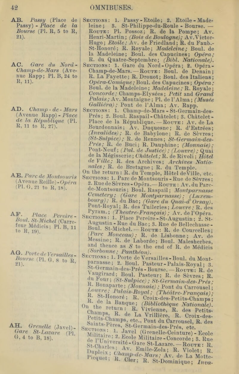 AB. Paasy (Place de Passy) - Place de la Bourse (PI. R, 5 to R, 21). AC. Gave du Nord - Ohauip-de-Mars (Ave- nue Rapp; PI. B, 24 to R, 11). AD. Champ -de - Ufars (Avenue Rapp) -JVaee de la J{(‘]>ubHqiie (PI. R. n to K, 27). .A-E. Parc de Moiitsoiiris (Avenue Reille)-(ly>em (PI. (i. 21 to K, IS). AF. Place Percire- Boid. St-.mchel (Carre- tour Mddiois: PI. B li to P, 19). AG. 7 ’orto de I 'ersailles - Bourse (PI. (}. s to R, AH. Grenelle (Javel)- Gare St-Lasare (pi (I. 'I to B, 18). ^ Sections: 1. Passy-Etoile; 2. Etoile - Made- leine ; S. St-Philippe-du-Roule - Bourse. — Route: PI. Possoz; R. de la Pompe; Av. Henri-Martin; (Bois de Boulogne); Av.Victor- Hugo; Etoile; Av. de Friedland; R. du Faub.- St-Honord; R. Royale; Madeleine; Boul. de la Madeleine; Boul. des Capucines; Opira; R. du Quatre-Septembre; (Bihl. Rationale). Sections: 1. Gare du Nord-Opdra; 2. Opdra- Champ-de-Mars.—Route: Boul. de Denain; R. La Fayette; R. Drouot; Boul. des Italiens; Opera-Comiqne; Boul. des Capucines; Opira; Boul. de la Madeleine; Madeleine; R. Royale; Concorde; Chainps-Elysees; Petit and Grand Palais; Av. Montaigne; PI. de I’Alnia; (Mustie Galliera); Pont de I’Alma; Av. Rapp. Sections: 1. Cbamp-de-Mars - St-Germain-des- Prds; 2. Boul. Raspail-Chatelet; S. Chatelet- Place de la Rdpublique. — Route: Av. de La Bourdonnais; Av. Diiquesne; R. d’Estrdes; (Invalides); R. de Babylone; R. de Sdvres; (St-Siitpice); R. de Rennes; St-Germain-des- Puds; R. tie Buci; R. Dauphine; (Monnaie); Pont-Neuf; {Pal. de Justice); (Louvre) ; Quai de la Mdgisserie; C7i(tte/e(;B. de Rivoli; Hotel deVille; R. des Archives; Archives Xatio- nales; R. de Bretagne ; R. du Temple. On the return : R. du Temple, Hotel deVille, etc. Sections: 1. Parc de Montsouris-Rue deSdvres; 2. RuedeSdvres-Opera.— Route: Av.duPare- de-Montsouris; Boul. Raspail; Montparnasse Cemetery; (Gare Montparnasse); (Intxem- Murg): R. du Bac; (Garedu Quai-d’ Orsay). lont-Royal; R. des Tuileries; Louvre: R. lie.s Pyram.; (Thentre-Franqais) ; Av. de I’Opera. Sections : 1. Place Pereire-St-Augustin; 2. St- Augustin-Rue duBac; 3. Rue de Bellechasse- Boul. St-Michel. — Route: R. de Courcelles; (7 rt?’C Monceau): R. de Lisbonne; Av. de Messine; R. de Laborde; Boul. Malesherbes, and ihenee as S to the end of R. de Mddicis iSorhonne; PantMon). sections: 1. Porte tieVersailles-Boul. du Mont- parnasse; 2. Boul. Pasteur-Palais-Roval; 3. St-Germain-des-Prds-Bourse. — Route': R. do augirard; Boul. Pasteur; H. de Sevres; R. du Pour; (St-Puljnce) ; Gt-Ge7-main-des-Pr^s; / Carrousel; D vfu //(?/ ,• (Theatre-Francois); . ^’'Honord; R. Croix-des-Petits-Cbamps; On til (Bibliothequc Kationate). Cha nus P ^ Vivienne, R. des Petitt I’etitsVtn^' ' I-ta \ rillidre, R. Croix-des- S iints’Vn Carrousel, R. des SEcl.ol: etc. Militair'e-^'i f (//eenelle-Ceinture) - Plcole d(> I’r • ’ “•.^-'pole Militaire - Concorde; 3. Rue S St-Lazare.-ROUTE: r! OulleIxrV./'''' 'e-Zola; R. Violet; R. I’iequel ’ Av. de La Motte- ’ • Ch.r; R. St-l)ominique; Inva-