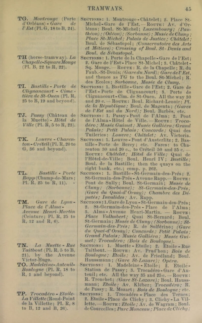 TRA>[AVAYS. 4;') TG. Montroiii/r ([’ort(‘ ' d’Orl^ans) - (Jure de | rA;.-(/;(pi.a, istoH, 21).! I I TH (horse-tramway). La t'hu pelle-Squ u re Mmi ge (PI. H, 22 to R, 22). TI. Buetille - Porte de CUgnancourt - Vime - Here de St-Ouen (PI. R, j 2.5 to R, IS) ami beyond). 1 TJ. PasHg (Chateau de la Muette) - Hotel de ri7/^(Pl.R,5toR,2.'t). TK. Lout-re - Vharen- ton - ilreteil (PI. R, 20 to G, 30 and beyond). TL. BuetHle - Porte /?^f///;(Cham|)-de-Mars; PI. R. 25 to R, U). . TM. (ture dr I^gon- \ Place de I'Alma- i Avenue Henri-Martin \ (Ceinture; PI. R, 25 to R. 12 and R, 0). TN. La Muettc - Rue \ Taifhout (PI. R. 5 to B. ' 21). by the Avenue i Vietor-Hupo. TO. Madeleine-Auteuil- Boulogne. (PI. R. 18 to - R. 1 ami beyond). TP. Trocadiro - Ktoile- | P7Re<te(Roml-Point de la Villette; PI. R, 8 | to B, 12 and B, 20). ! SEtn-ioss: 1. .Montroufre-Chiltelet; 2. Place St- Michel-Gare de I’Kst. — Roi;te: Av. d’Or- k'ans: Boul. 8t-.Michel; Luxenihourg; (Pan- theon) ; (Odron); (Sorbonne): Mus^e de Clung; Place St-Michel; Palaie de Justice; C'hdtelct; Boul. de .Sebastopol; (Conservatoire des Arte et Metiers); Crossing of Bout. St-Denis and Boul. de Sebastopol. Sections: 1. Porte de la Chapelle-Gare dePEst; 2. Gare de I’Est-Place .St-Michel; 8. Chatelet- Sq. Monffo. — Rocte: R. de la Chapelle; R. du Faub.-St-Denis; ((iaredu Nord); GaredeVKst, and theiiee a.s TG to the Boul. St-Michel; R. des Ecoles; Sorbonne, Mus^e de CInny. Sections: 1. Ba.stille-Gare de I’Est; 2. Gare de I’Est-Porte de Cliiynancourt; 8. Porte de Clipnancourt-Ciin. de St-Ouen. All the way 80 and 20 e. — Route: Boul. Richard-Lenoir:’/'/. de la Republique: Boul. de .May:enta; (Gares de rPst and du Nord); Boul. Barbas, etc. Sectio.ns: 1. Passv-Pont de I’Alma; 2. Pont de I’Alma-Hotel de Ville. — Route: Troca- dero; Musfe Guiniet; Mus^e Gallii>ra; Grand Palais; Petit Palais: Concorde; Quai des Tuileries: Louvre; Chdtelet; Av. Victoria. Sections: 1. Louvre-Pont d’Austerlitz : 2. Bas- tille-Porte de Berry; etc. b'ares: to Cha- renton 80 and 20 c., to Crdteil 50 and 86 r. — Route: Chdtelet; Hotel de Ville; Quai de l’II6tel-de-Ville; Boul. Henri IV; Bastille; Boul. de la Bastille; then the quays on the ripht bank, etc.; romn. p. 202. .Sections: 1. Bastille-St-Germain-des-Pres: 2. St-Germain-des-Pr^s - Avenue Rapp.— Route : Pont de Sully; Boul. St-Germain; MusJe de Clung; (Sorbonne); St-Germain-des-Pr^s, (Gare du Quai-d'Orsag); Chambre des De- putt’s; Invalides; Av. Rapp. Sections : l.Gare doLyon -St-Germain-des-Prds; 2. St-Germaiii-des-Pr^s - Place de I’Alma; 8. Alma-Avenue Henri-Martin. — Route: Place Vaihubert; Quai St-Bernard; Boul. St-Germain; Mus^e de Clung; CSorbonne): St- Germain-des-Pr^s; R. de Solf^rino; (Gare du ()uai-d'Orsag); Concorde; Petit Palais: Grand Palais; .Mus^e Gallitira: Musfe Gui- met; Trocadero; (Bois de Boulogne). Sections: 1. Muettc - Etoile; 2. Ktoile-Rue Taitbout. — Route: Av. Prud’hon; Bois de Boulogne: Etoile; Av. de Friedland; Boul. ^ Haussmann; (Gare St-T-asare); Opera. Sections: 1. Madeleine - Etoile; 2. Etoile- Station He Passy; 3. Troraddro-Gare d’Au- teuil; etc. All the way .85 and 25c. — Route: R. Tronchet; CGare St-lMzare); ))o\i\. Hauss- mann; Et.oile; Av. Kldher: Trocadero; R. de Passy; R. Mozart: Bois de Boulogne; eie. Sections: 1. Trocaddro - Place des Ternes; 2. Etoile-Plaee de Clichy; 8. Clichy-La Vil- lette.— Route : Etoile; Av. de Wagram ; Boul. de Courcelles; Parc Monceau ; Placede Clichg;