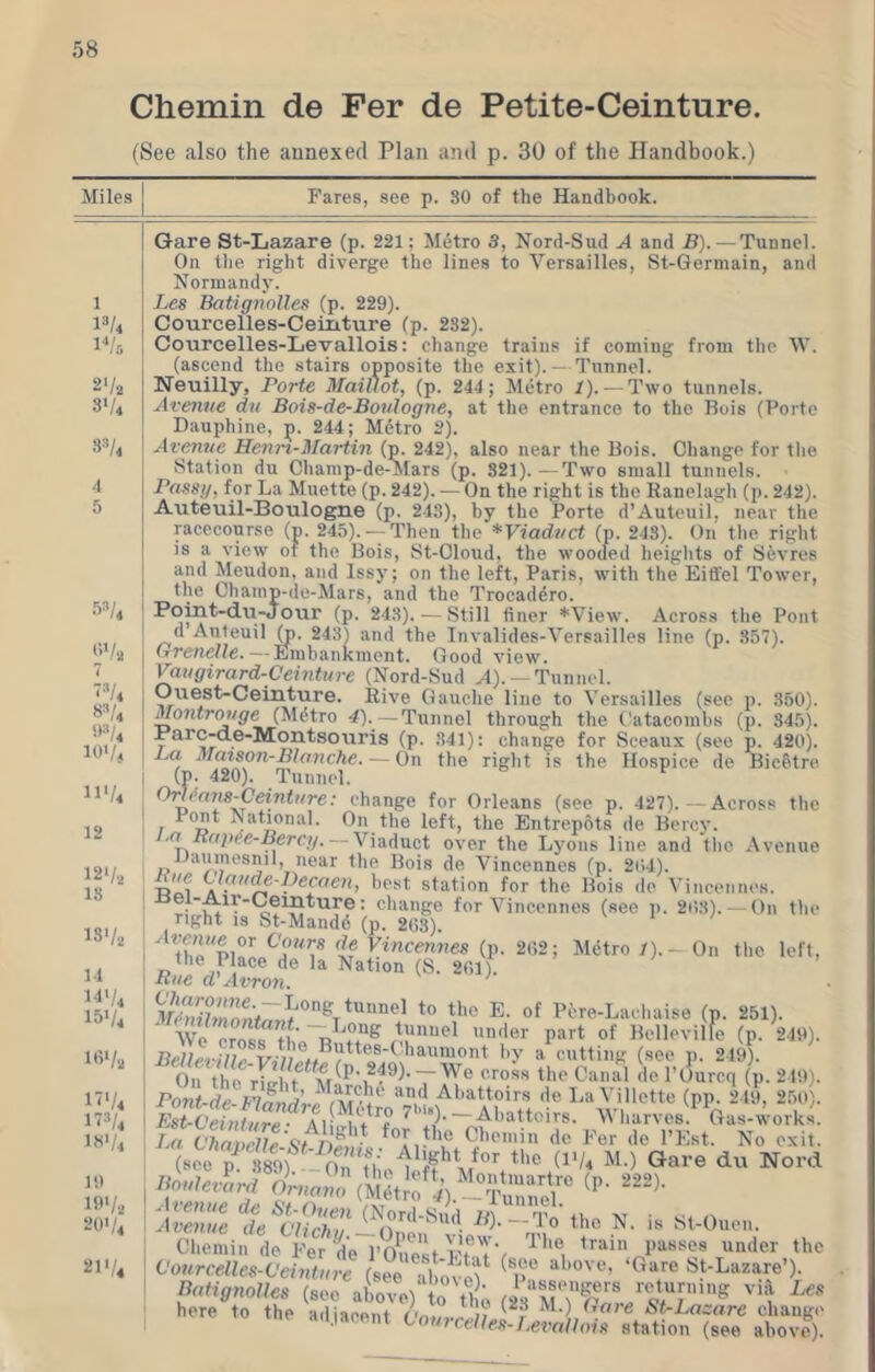 Chemin de Fer de Petite-Ceinture. (See also the annexed Plan and p. 30 of the Handbook.) Mile.s Fares, see p. 80 of the Handbook. 1 2-/2 3V4 3^/4 4 5 01/, 7 -^U 8^/4 9-1/4 101/4 n'/4 12 12'/., 18 18'/., 11 1'1'.'4 151/4 18'/2 17'/4 n/, 18'/4 1!) If'/., 201/4 211/4 Gare St-Lazare (p. 221; M6tro 3, Nord-Sud A and B). — Tunnel. On the right diverge the lines to Versailles, St-Germain, and Normandy. Les Batignolles (p. 229). Courcelles-Ceinture (p. 282). Courcelles-Levallois: change trains if coming from the tV. (ascend the stairs opposite the exit).— Tunnel. Neuilly, Porte Maillot, (p. 244 ; Metro 1). — Two tunnels. Avenue du Bois-de-Bovlogne, at the entrance to the Bois (Porte Dauphine, p. 244; Mdtro 2). Avenue Henn-Martin (p. 242), also near the Bois. Change tor the Station du Champ-de-itars (p. 821).—Two small tunnels. Passg, for La Muette (p. 242). — On the right is the Ranelagh (p. 242). Auteuil-Boulogne (p. 243), by the Porte d’Auteuil, near the racecourse (p. 245). — Then the *Viaduct (p. 243). On the right is a view of the Bois, St-Oloud, the wooded heights of Sevres and Meudon, and Issy; on the left, Paris, with the Eiffel Tower, the Cliamp-de-Mars, and the Trocadero. Hoint-du-Jour (p. 243). — Still finer *View. Across the Pout d Anteuil 248) and the Invalides-Versailles line (p. 857). Grenelle.—Emhankment. Good view. ^ugirard-Ceinture (Nord-Sud A). —Tunnel. Ouest-Ceinture. Rive Gauche line to Versailles (see p. 350). Montrouge (Mdtro 4). —Tunnel through the Catacombs (p. 345). Harc-de-Montso\iris (p. 841): change for Sceaux (see p. 420). L,a Matson-Blanche. — On the right is the Hospice de BicStre (p. 420). Tunnel. ^ Orh>a7is-Ceintiire: change for Orleans (see p. 427).—Across the Pont National. On the left, the Entrepots de Bercy. — Viaduct over the Lyons line and tlic Avenue JJauinesnil, near the Bois de Vincennes (p. 2()4). fest station for the Bois de Vincennes. • for Vincennes (see i). 208).-On the right is St-Mandd (p. 2()3). if Ktncewjies (p. 202; Metro /).- On the left, the Place de la Nation (S. 201). Rue d’Avron. of f^^re-Laeliaiso (p. 251). Wo crost^tLV'f?® '*'*o*' of Bellevilfe (p. 249). BelletBle *'®'Oniont by a cutting (see p. 249). On the 'ri^ht ‘'•'‘o®'' ^*'0 'If' I’tMrcq (p. 219). Pont-de Abattoirs de La Villotte (pp. 249, 250). Abattoirs. Wharves.^ Gas-works. La Vhai)cUe\tnfi]]} P’<ir de I’Est. No exit. Avenue de Vlivhu —”^0 Ihe N. is Sl-Ouen. Chemin de Fer^^e PO^est fTi V '^'''®i wnfler 'c Vourcelles-Veinture (see ib'ovet^ p''' Batignolles (see aLve) to th; (28“M?^0./^V‘r'”'^ ''t here to the {idiaepiit ;? St-Lazare change .i.i,iacent tourcellej^-Uvallois station (see above).