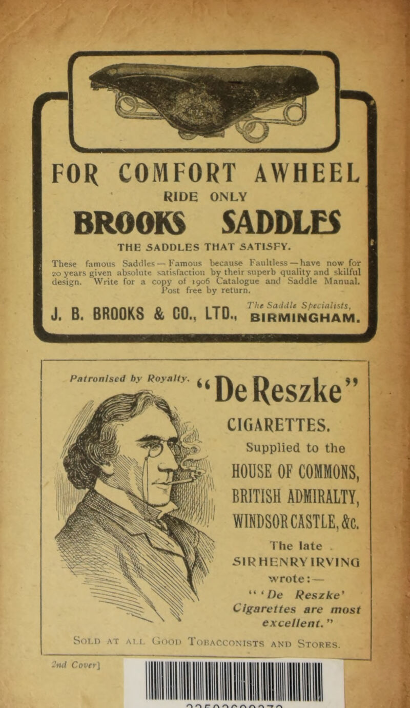 FOR COMFORT AWHEEL RIDE ONLY BROOKS SADDLES THE SADDLES THAT SATISFY. These famous Saddles—Famous because Faultless— have now for 20 years given absolute satisfaction by their superb quality and skilful design. Write for a copy of 1906 Catalogue and Saddle Manual. Post free by return. J. B. BROOKS & CO., LTD., Birmingham. 1 Patronised by Royalty. “De Reszke” CIGARETTES. Supplied to the HOUSE OF COMMONS, BRITISH ADMIRALTY, WINDSOR CASTLE, &c. The late . SIR HENRY IRVING wrote:— “ ‘ De Reszke’ Cigarettes are most excellent. ” Sold at ai l Good Tobacconists and Stores. 2nd Cover ]