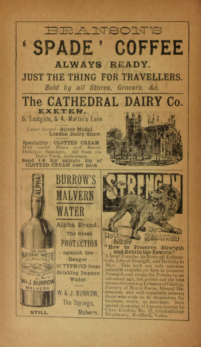 le^^isreozisrs 4 SPADE ’ COFFEE ALWAYS READY. JUST THE THING FOR TRAVELLERS. Sold by all Stores, Grocers, &c. T^CATHEDRArDAIRVCoi EXETER. 6, Eastgate, & 4, Martin's Lane Latest A ward—Silver Medal, London Dairy Show. Speciality: CLOTTED CREAM. Mild cured Hams and Bacon. Delicious Sausages. Ail from the Dairy Farm, Aylesbeare. Send 1 G for sample tin of CLOTTED CREAM post paid. BURROW’S MALVERN WATER Alpha Brand. The Great PROTECTION against the Danger of TYPHOID from drinking Impure Water. W. & J. BURROW, The Springs, Malve-n. I HE PURE K&SSpl iw*J. BURRO** Malvern STILL “How to Preserve Strength and Retain the Powers.” A brief I reatise on Nervous Exhaus- tion, Loss of Strength, and Debilily in Men. This book not only contains valuable remarks on how to preserve Strength and retain the Powers to an advanced age, hut points out the best means of restoring LxhaustedVitality, Poverty of Nerve Force, Mental De- pression. and will especially interest those who wish to fit themselves for business, study, or marriage. Sent sealed on receipt of 4 penny stamps by , . s- Gordon, No. Vi, Gordonholme 1 b-pensaty, Bradford, Yorks.