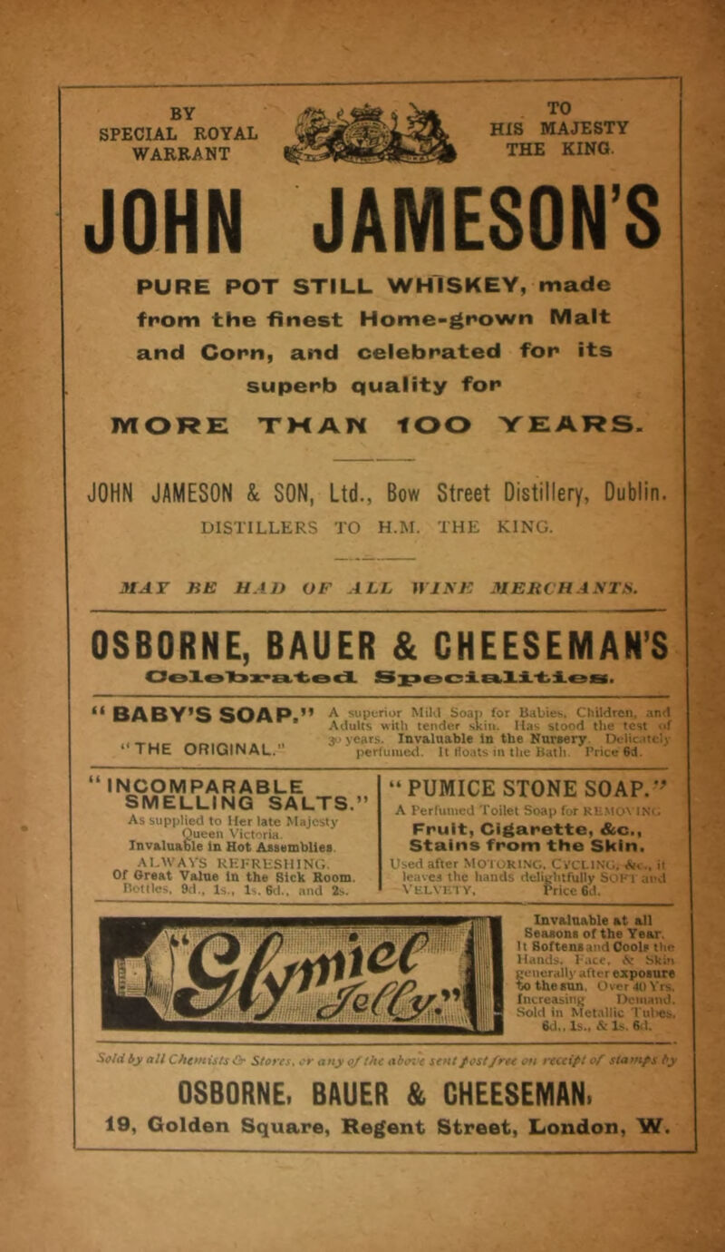 BY SPECIAL ROYAL WARRANT TO HIS MAJESTY THE KING. JOHN PURE POT STILL WHISKEY, made from the finest Home-grown Malt and Corn, and celebrated for its superb quality for MORE THAN lOO YEARS. JOHN JAMESON & SON, Ltd., Bow Street Distillery, Dublin. DISTILLERS TO H.M. THE KING. MAT ME HAD OF ALL WINE MERCHANTS. OSBORNE, BAUER & CHEESEMAN’S Celebrated. Specialities. “ BABY’S SOAP.” “THE ORIGINAL. A superior Mild Soap for Babies. Children, and Adults with tender skin. Has stood the test of 30 years. Invaluable in the Nursery Delicately perfumed. It floats in the Bath. Price 6d. “ INCOMPARABLE SMELLING SALTS.” As supplied to Her late Majesty Queen Victoria. Invaluable in Hot Assemblies ALWAYS REFRESHING. Of Great Value in the Sick Room. Bottles, 9d., Is., Is. 6d., and 2s. “PUMICE STONE SOAP.'* A Perfumed Toilet Soap for REMOVING Fruit, Cigarette, &c., Stains from the Skin. Used after MOTORING. CYCLING. Ac., it leaves the hands delightfully SOFT and VELVETY. Price 6d. Invaluable at all Seasons of the Year. It Softens and Cools the Hands. Face. .V Skin generally after exposure to the sun. Over 40 Yrs. Increasing Demand. Sold in Metallic Tul>es, 8d„ Is., & Is. 6,1. Sold by all Chemists & Stores, or any of the abate sent fostfree on receipt of stamps by OSBORNE, BAUER & CHEESEMAN, 19, Golden Square, Regent Street, London, W.