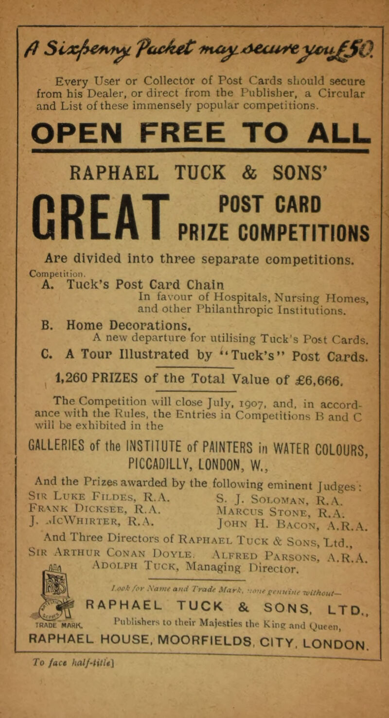 ft Sixpetvty. packet'ftu^MAecuyeycupSO. Every User or Collector of Post Cards should secure from his Dealer, or direct from the Publisher, a Circular and List of these immensely popular competitions. OPEN FREE TO ALL RAPHAEL TUCK & SONS’ p n r a T P0ST CARD UilLA I PRIZE COMPETITIONS Are divided into three separate competitions. Competition. A. Tuck’s Post Card Chain In favour of Hospitals, Nursing Homes, and other Philanthropic Institutions. B. Home Decorations, A new departure for utilising Tuck's Post Cards. C. A Tour Illustrated by ‘‘Tuck’s” Post Cards. 1,260 PRIZES of the Total Value of £6,666. The Competition will close July, 1907, and, in accord- ance with the Rules, the Entries in Competitions B and C will be exhibited in the GALLERIES of the INSTITUTE of PAINTERS in WATER COLOURS PICCADILLY, LONDON, W„ And the Prizes awarded by the following eminent Judges'- Sir Luke Fildes, R.A. S. J. Soloman, R.A Frank Dicksee, R.A. Marcus Stone R a J. McWhirter, R.A. John H. Bacon, A.R.A. And Three Directors of Raphael Tuck & Sons, Ltd., Sir Arthur Conan Doyle. Alfred Parsons! A.R.A Adolph Tuck, Managing Director. l ook /or Name ami Trade Mark. •:oue geuuiue without- ,u RAPHAEL TUCK & SONS, LTD. trademark. Publishers to their Majesties the Kins; anti tjueen, RAPHAEL HOUSE, MOORFIELDS, CITY, LONDON