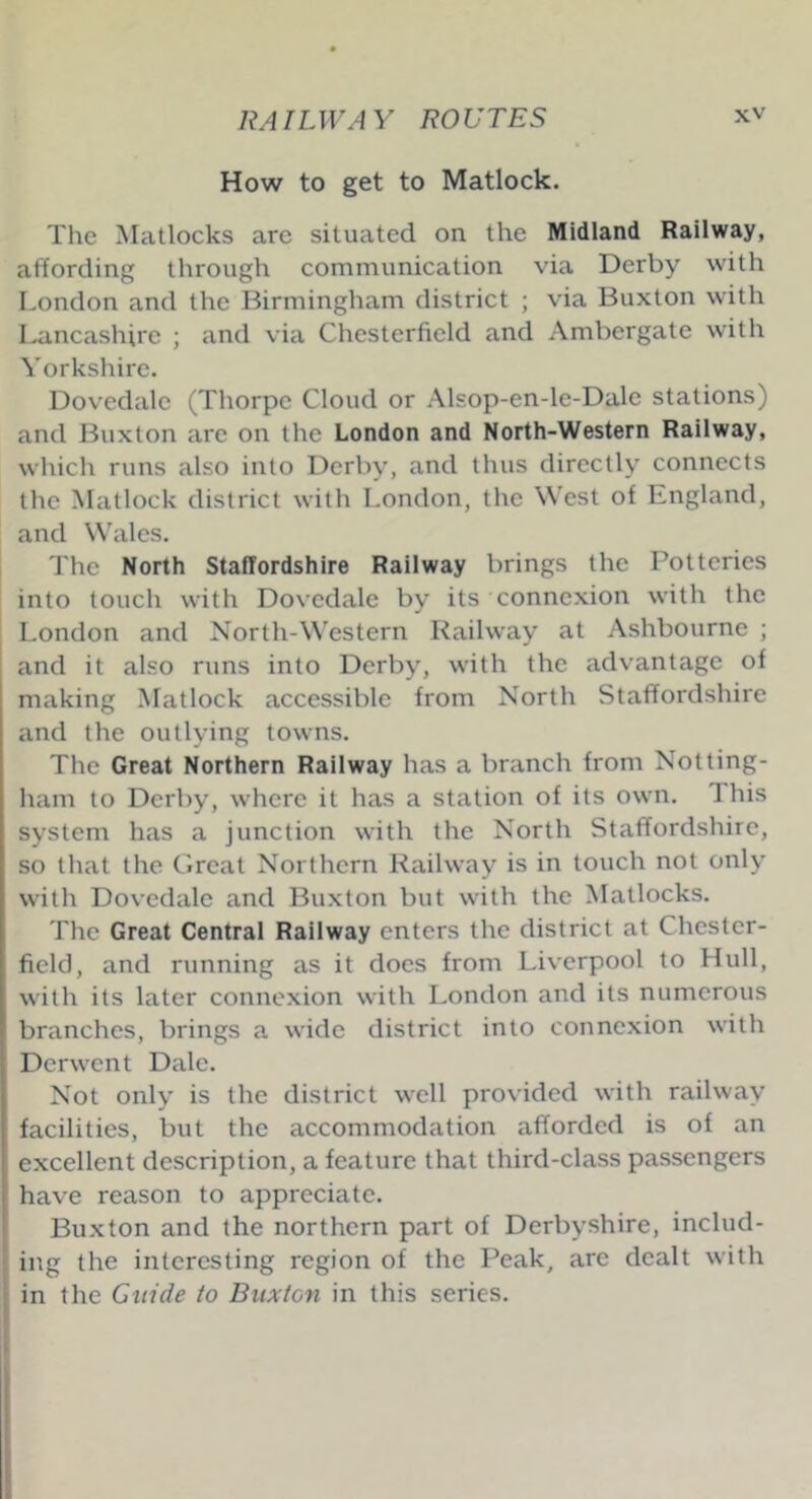 RAILWAY ROUTES How to get to Matlock. The Matlocks are situated on the Midland Railway, affording through communication via Derby with London and the Birmingham district ; via Buxton with Lancashire ; and via Chesterfield and Ambergate with Yorkshire. Dovedale (Thorpe Cloud or Alsop-en-le-Dale stations) and Buxton are on the London and North-Western Railway, which runs also into Derby, and thus directly connects the Matlock district with London, the West of England, and Wales. The North Staffordshire Railway brings the Potteries into touch with Dovedale by its connexion with the London and North-Western Railway at Ashbourne ; and it also runs into Derby, with the advantage of making Matlock accessible from North Staffordshire and the outlying towns. The Great Northern Railway has a branch from Notting- ham to Derby, where it has a station of its own. 1 his system has a junction with the North Staffordshire, so that the Great Northern Railway is in touch not only with Dovedale and Buxton but with the Matlocks. The Great Central Railway enters the district at Chester- field, and running as it does from Liverpool to Hull, with its later connexion with London and its numerous branches, brings a wide district into connexion with Derwent Dale. Not only is the district well provided with railway facilities, but the accommodation afforded is of an excellent description, a feature that third-class passengers have reason to appreciate. Buxton and the northern part of Derbyshire, includ- ing the interesting region of the Peak, are dealt with in the Guide to Buxton in this series.