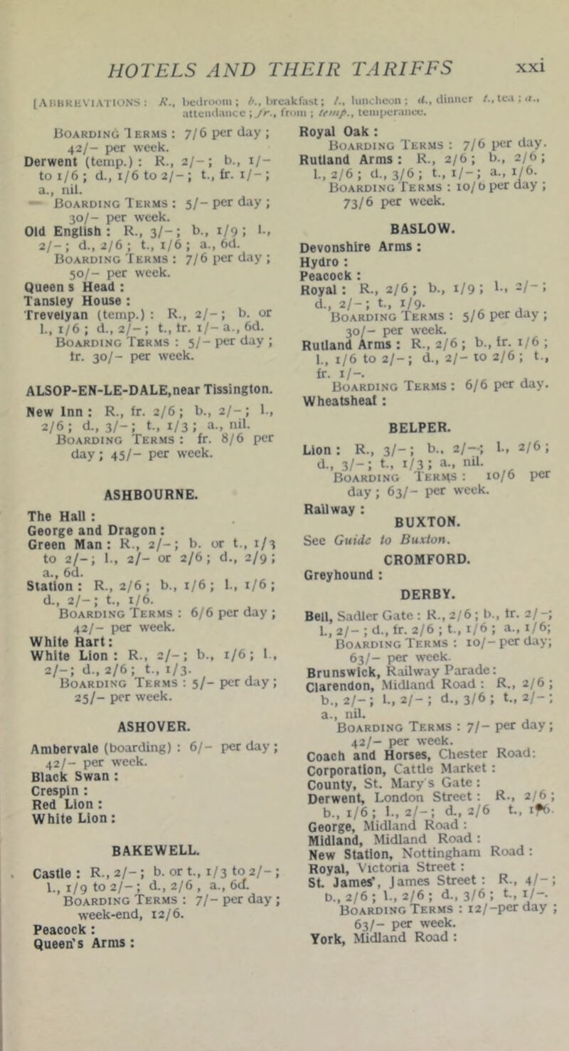[ABBREVIATIONS: A\, bedroom; b., breakfast; /., luncheon; d., dinner attendance ; fr., from ; temp., temperance. Boarding Terms : 7/6 per day; 42/- per week. Derwent (temp.): R., 2/-; b., 1/- to 1/6 ; d., 1/6 to 2/- ; t., fr. 1/- ; a., nil. Boarding Terms : 5/- per day ; 30/- per week. Old English : R., 3/- ; b., 1/9 ; 1., 2/-; d„ 2/6; t., 1/6 ; a.,6d Boarding Terms : 7/6 per day; 50/- per week. Queen s Head : Tansley House : Trevelyan (temp.): R., 2/-; b. or 1., 1/6 ; d., 2/-; t., tr. 1/- a., 6d. Boarding Terms : 5/- per day ; Ir. 30/- per week. ALSOP-EN-LE-D ALE,near Tissington. New Inn: R., fr. 2/6; b., 2/-; 1., 2/6; d., 3/-; t., 1/3 J a- nil. Boarding Terms : fr. 8/6 per day; 45/- per week. ASHBOURNE. The Hall : George and Dragon: Green Man: R., 2/-; b. or t., 1/3 to 2/-; 1., 2/- or 2/6; d., 2/9; a., 6d. Station: R., 2/6; b., 1/6; 1., 1/6; d., 2/-; t., 1/6. Boarding Terms : 6/6 per day ; 42/- per week. While Hart: White Lion: R., 2/-; b., 1/6; I., 2/-; d., 2/6; t., 1/3. Boarding Terms : 5/- per day ; 25/- per week. ASHOVER. Ambervale (boarding) : 6/- per day ; 42/- per week. Black Swan : Crespin : Red Lion : White Lion: BAKEWELL. Castle: R.,2/-; b. or t., 1/3 to 2/-; 1., 1/9 to 2/-; d., 2/6 , a., 6a. Boarding Terms : 7/- per day ; week-end, 12/6. Peacock: Queen's Arms : Royal Oak : Boarding Terms : 7/b l,er day. Rutland Arms: R., 2/6; b., 2/6; 1., 2/6 ; d„ 3/6; t„ 1/-; a., 1/6. Boarding Terms : 10/ 0 per day ; 73/6 per week. BASLOW. Devonshire Arms: Hydro : Peacock : Royal : R., 2/6 ; b., d., 2/-; t., 1/9. Boarding Terms : i/9 I 1-. 2I~ 5/6 per day 30/- per week. Rutland Arms : R., 2/6 ; b., tr. 1/6 ; 1., 1/6 to 2/-; d., 2/-to 2/6; t., fr. 1/-. Boarding Terms : 6/6 per day. Wheatsheat: BELPER. Lion: R., 3/-; b - 2/-; l-> 2/6! d., 3/-; t., i/3; a-. nil. Boarding Terms : 10/6 per day; 63/- per week. Railway : BUXTON. See Guide to Buxton. CROMFORD. Greyhound: DERBY. Bell, Sadler Gate : R., 2/6 ; b., tr. 2/-; 1., 2/- ; d., fr. 2/6 ; t., 1/6 ; a., 1/6; Boarding Terms : 10/- per day; 63/- per week. Brunswick, Railway Parade: Clarendon, Midland Road : R., 2/6 ; b., 2/-; 1., 2/- ; d., 3/6 ; t„ 2/-; a. , nil. Boarding Terms : 7/- per day; 42/- per week. Coach and Horses, Chester Road: Corporation, Cattle Market: County, St. Marys Gate: Derwent, London Street: R-, 2/6; b. , 1/6; 1., 2/-; d., 2/6 t., if6. George, Midland Road : Midland, Midland Road : New Station, Nottingham Road : Royal, Victoria Street: St. James’, James Street: R., 4/-; b., 2/6 ; 1., 2/6 ; d., 3/6 ; t., 1/-. Boarding Terms : i2/-perday ; 63/- per week. York, Midland Road :
