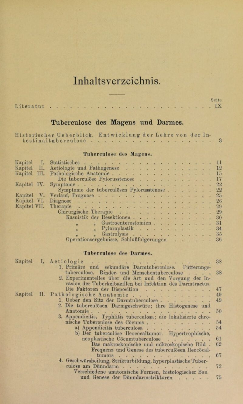 Inhaltsverzeichnis. Seite Literatur IX Tuberculose des Magens und Darmes. Historischer Ueberblick. Entwicklung der Lehre von der In- testinaltube rculose 3 Tulterculose des .Magens. Kapitel I. Statistisches 11 Kapitel II. Aetiologie und Pathogenese 12 Kapitel III. Pathologische Anatomie 15 Die tuberculose Pylorusstenose 17 Kapitel IV, Symptome 22 Symptome der tuberculösen Pylorusstenose 22 Kapitel V. Verlauf, Prognose 25 Kapitel VI. Diagnose 2G Kapitel VII. Therapie 2U Chirurgische Therapie 29 Kasuistik der Resektionen 30 , , Gastroenterostomien 31 „ „ Pyloroplastik 34 „ „ Gastrolysis 35 Operationsergebnisse, Schlußfolgerungen 36 Tiiboreulose des Darmes. Kapitel I. Aetiologie .* 38 1. Pi-imäre und sekundäre Darmtuberculose. Fütterungs- tuberculose. Rinder- und Menschentuberculose .... 38 2. Experimentelles über die Art und den Vorgang der In- vasion der Tuberkelbazillen bei Infektion des Darmtractus. Die Faktoren der Disposition 47 Kapitel II. Pathologische Anatomie 49 1. lieber den Sitz der Darmtuberculose 49 2. Die tuberculösen Darmgeschwüre; ihre Histogenese und Anatomie 50 3. Appendicitis, Typhlitis tuberculosa; die lokalisierte chro- nische Tuberculose des Cöcums 54 a) Appendicitis tuberculosa 54 b) Der tuberculose Ileocöcaltumor. Hypertrophische, Das makroskopische und mikro-skopische Bild . 62 Frequenz und Genese des tuberculösen Ileocöcal- tumors 67 4. Geschwürsheilung, Strikturbildung, hyperphistische Tuber- culose am Dünndarm 72 Verschiedene anatomische Formen, histologischer Bau und Genese der Dünndarmstrikturen 75