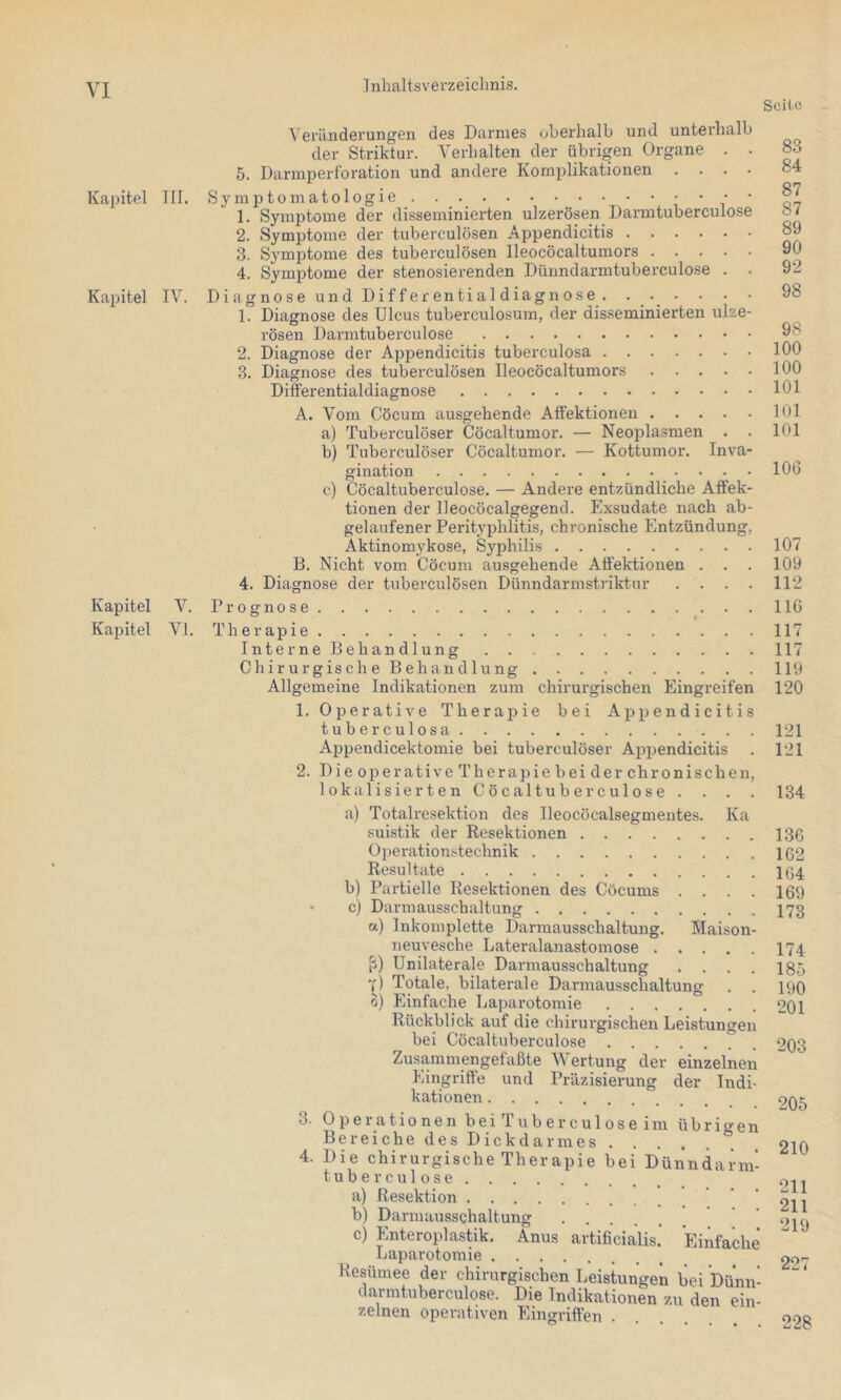 Kapitel III. Kapitel IV. Kapitel V. Kapitel VI, Seite Veränderungen des Darmes oljerhalb und unterhalb der Striktur. Verhalten der übrigen Organe . . 5. Darmperforation und andere Komplikationen .... S y m JO 10 in a 1010 g i e • • • • • 1. Symptome der disseminierten ulzerösen Darintuberculose 2. Symptome der tuberculösen Appendicitis 3. S3'mptome des tuberculösen lleocöcaltumors 4. Symptome der stenosierenden Dünndarmtuberculose . Diagnose und Di ff erentialdiagn ose 1. Diagnose des Ulcus tuberculosura, der disseminierten ulze- rösen Darintuberculose 2. Diagnose der Appendicitis tuberculosa 3. Diagnose des tuberculösen lleocöcaltumors Differentialdiagnose A. Vom Cöcum ausgehende Aftektionen a) Tuberculöser Cöcaltumor. — Neoplasmen . . b) Tuberculöser Cöcaltumor, — Kottumor. Inva- gination c) Cöcaltuberculose, — Andere entzündliche Affek- tionen der lleocöcalgegend. Exsudate nach ab- gelaufener Perityphlitis, chronische Entzündung, Aktinomykose, Syphilis B. Nicht vom Cöcum ausgehende Affektionen . . . 4. Diagnose der tuberculösen Dünndarinstriktur . . . . Prognose Therapie Interne Behandlung Chirurgisch eBehandlung Allgemeine Indikationen zum chirurgischen Eingreifen 1. Operative Therapie bei Ajipendicitis tuberculosa Appendicektomie bei tuberculöser Appendicitis 2. Die operative Therapie bei der chronischen lokalisierten Cöcaltuberculose . . . 83 84 87 87 89 90 92 98 98 100 100 101 101 101 106 107 109 112 110 117 117 119 120 121 121 134 3. 4. Ileocöcalsegmentes. Ka Maison a) Totalresektion des suistik der Resektionen Operationstechnik Resultate b) Partielle Resektionen des Cöcums c) Darmausschaltung a) Inkomplette Darmausschaltung. neuvesche Lateralanastomose . ß) Unilaterale Darmausschaltung Y) Totale, bilaterale Darmausschaltun o) Einfache Laparotomie . . . . . Rückblick auf die chirurgischen Leistungei bei Cöcaltuberculose . . . Zusammengefaßte Wertung der einzelnen Eingriffe und Präzisierung der Indi kationen Operationen bei Tub er cu 1 os e im übrigen B e r e i c h e d e s D i c k d a r m e s ° Die chirurgische Therapie bei Dünndarm tuberculose artificialis. Einfach a) Resektion .... b) Darmausschaltung c) Enteroplastik. Anus Laparotomie ... Resümee der chirurgischen Leistungen bei Dünn darmtuberculose. Die Indikationen zu den ein- zelnen operativen Eingriffen . 13G 162 164 169 173 174 185 190 201 203 205 210 211 211 219 227 228