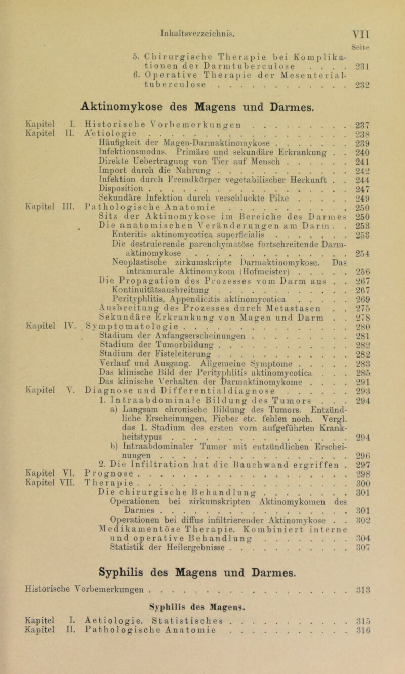 Seite 5. eil irurgiache Therapie bei Komplika- tion e n d e r D a r ni t u b e r c u 1 o s e . . . . 231 (3. Operative Therapie der Mesenterial- tuberculose 232 Aktinomykose des Magens und Darmes. Kapitel I. Histo rische V or h e ine r ku ngen 237 Kapitel 11. Aetiologie 238 Häufigkeit der iMagen-Darinaktinoinykose 239 Infektionsmodus. Primäre und sekundäre Erkrankung . . 240 Direkte Uebertragung von Tier auf Mensch 241 Import durch die Nahrung 242 Infektion durch Fremdkörper vegetabilischer Herkunft . . 244 Disposition 247 Sekundäre Infektion durch verschluckte Pilze 249 Kajiitel 111. Pathologische Anatomie 250 Sitz der Aktinomykose im Bereiche des Darmes 250 . Die anatomischen A' e r än d e r ungen am Darm. . 253 Enteritis aktinomycotica superficialis 253 Die destruierende parenchymatöse fortschreitende Darm- aktinoniykose 254 Neoplastische zirkumskripte Dannaktinomykose. Das intraniurale Aktinomykom (Hofmeister) 256 Die Propagation des Prozesses vom Darm aus . . 267 Kontinuitätsausbreitung 267 Perityphlitis, Appendicitis aktinomycotica 269 Ausbreitung des Prozesses durch Metastasen . . 275 Sekundäre Erkrankung von Magen und Darm . . 278 Kapitel IV. .Symptomatologie 280 . Stadium der Anfangserscheinungen 281 Stadium der Tumorbildung 282 Stadium der Fisteleiterung 282 Verlauf und Ausgang. Allgemeine Symptome 283 Das klinische Bild der Perityjihlitis aktinomycotica . . . 285 Das klinische Verhalten der Darmaktinomykonie . . . . 291 Kapitel V. D i a g n o s e u n d D i f f e r e n t i a I d i a g n o s e 293 1. Int raabdominale Bildung des Tu mors . . . 294 a) Langsam chronische Bildung des Tumors. Entzünd- liche Erscheinungen, Fieber etc. fehlen noch. Vergl. das 1. Stadium des ersten vorn aufgeführten Krank- heitstypus 294 b) Intraabdominaler Tumor mit entzündlichen Erschei- nungen 296 2. Die Infiltration hat die Bauchwand ergriffen . 297 Kapitel VI. Prognose 298 Kapitel A'!!. T h e r a 21 i e 300 Die chirurgische Behandlung 301 Operationen bei zirkumskripten Aktinomykomen des Darmes 301 Ojierationen bei diftus infiltrierender Aktinom3’kose . . 302 Medikamentöse Therapie. Kombiniert interne undoperative Behandlung 304 Statistik der Heilergebnisse 307 Syphilis des Magens und Darmes. Historische A’orbemerkungen 313 Syphilis des Magens. Kapitel I. Aetiologie. Statistisches 315 Kapitel II. Pathologische Anatomie 316