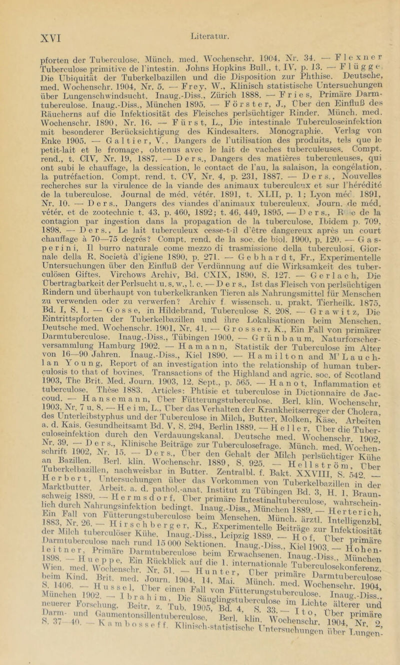 pforten der Tuberculose. iVlüncli. med. Wochenschr. 1904, Xr. 34. Fle xner Tuberculose primitive de riiitestin. Johns Hopkins Bull., t. I\ , p. 13. h 1 üg ge Die Ubiquität der Tuberkelbazillen und die Disposition zur Phthise. Deutsche, med. Wochensehr. 1904, Nr. 5. — Frey, W., Klinisch statistische Untersuchungen über Lungenschwindsucht. Inaug.-Diss., Zürich 1888. — Fries, Primäre Darm- tuberculose. Inaug.-Diss., München 1895. — Förster, J., Uber den Einfluß des Räucherns auf die Infektiosität des Fleisches perlsüchtiger Rinder. Münch, med. Wochensehr. 1890, Nr. 10. — Fürst, L., Die intestinale Tuberculoseinfektion mit besonderer Berücksichtigung des Kindesalters. ^Monographie. Verlag v’on Enke 1905. — Galtier, V., Dangers de Tutilisation des produits, tels que le petit-lait et le fromage, obtenus avec le lait de vaches tuberculeuses. Compt. rend., t. CIV, Nr. 19, 1887. —Ders., Dangers des matieres tuberculeuses, c{ui ont subi le chauffage, la dessication, le contact de l’au, la salaison, la congelation, la putrefaction. Compt. rend. t. CV, Nr. 4, p. 231, 1887. — Ders., Nouvelles recherches sur la virulence de la viande des animaux tuberculc’ix et sur rheredite de la tuberculose. Journal de med. veter. 1891, t. XLII, p. 1; Lyon mec' 1891, Nr. 10. — Ders., Dangers des viandes d’animaux tuberculeux. Journ. de med. veter. et de zootechnic t. 43, 460, 1892; t. 46, 449, 1895. —Ders., R o de la contagion par Ingestion dans la propagation de la tuberculose. Ibidem p. 709, 1898. — Ders., Le lait tuberculeux ces.se-t-il d’etre dangereux apres un court chauffage ä 70—75 degres? Compt. rend. de la soc. de biol. 1900, p. 120. — Gas- p e r i n i, II burro naturale come mezzo di trasmissione della tuberculosi. Gior- nale della R. Societä d’igiene 1890, p. 271. — Gebhardt, Fr., Exjjerimentelle Untersuchungen über den Einfluß der Verdünnung auf die Wirksamkeit des tuljer- culösen Giftes. Virchows Archiv, Bd. CXIX, 1890, S. 127. — G e r 1 a c h. Die Übertragbarkeit der Perlsucht u. s, w., I. c. — Der s.. Ist das Fleisch von perlsüchtigen Rindern und überhaupt von tuberkelkranken Tieren als Nahrungsmittel für Menschen zu verwenden oder zu verwerfen? Archiv f wisscnsch. u. prakt. Tierheilk. 1875. Bd. I, S. 1. — Gosse, in Hildebrand, Tuberculose S. 208. — G r a w i t z. Die Eintrittspforten der Tuberkelbazillen und ihre I-okalisationen beim IMenschen. Deutsche med. Wochensehr. 1901, Nr. 41. — Grosser. K., Ein Fall von primärer Darmtuberculo.se. Inaug.-Diss., Tübingen 1900. — G r ü n b a u m, Naturforscher- versammlung Hamburg 1902. — Ham a n n, Statistik der Tuberculose im Alter von 16—90 Jahren. Inaug.-Diss., Kiel 1890. — Hamilton and M’L a u c Ir- ian Young, Report of an Investigation into the relationship of human tuber- culosis to that of bovines. Transactions of the Highland and agric. soc of Scotland 1903, The Brit Med. Journ. 1903. 12. Sept., ]>. 565. — H a n o t, Inflammation et tuberculose. Ihese 1883. Articles: Phtisie et tuberculose in Dictionnairc de Jac- ^ ^ 'V ’t VM Fütterungstuberculose. Berl. klin. Wochensehr. L)03, Ni. I u. 8. — Hei m, L., t her das C erhalten der Krankheitserreger der Cholen des Unterlcrbstyphus und der Tuberculose in Milch, Butter. Molken, Käse Arbeiten a. d. Kais. Gesundheitsamt Bd. V, S. 294, Berlin 1889. —Heller. Über die Tuliei culosemfektion durch den Verdauungskanal. Deutsche med. Wochensehr 190‘>* i’ -ff’ inro^ A- Beiträge zur Tiilxsrculosefrage. Münch, med. \Vochen- V’'iV perlsüchtiger Kühe an Bazillen. Berl. klm. Wochensehr. 1889, S. 925. — H e 11 s t r ö n, 'luborkelbazillen. nachweisbar in Butter. Zentralbl. f. Bakt XXVIII S 540 .!! Herbert, l ntersuchungen über das Vorkommen von TuberkelbizillVn' uTVi..,. Marktbutter. Arbeit, a. d. pathol.-anat. Institut zu Tübingen Bd 3 H 1 Bim^ IT-, - “ “ V.“ * ^ IntesUnältüCe^iot VahrSCta Ein FnH ^‘^’”iJ«gf“^f^ktion bedingt. Inaug.-Diss., München 1889. - 4161-1^1 ch S3 Nr or? F'jf erungstiiberculose beim Menschen. Münch, ärztl. Intelligenzbl’ )armU,bo.,-c„loso nach n.„<l 15 (.00 Aktionen. Infug^ iss . Koh w TUr SOS u ’ »'■■'.'‘'■'»■■colo«' Ijoio. K.'waoL.(en Infug Dta 1898. - 1 u e. p pe, Ein Rückblick auf die 1. internationale  ^t'«^chen Wien. med. Wochensehr. Nr. 51 — H ><uionaie beim Kind. Brit. med. Journ 1400. - Hussai, rixr ciuo., Kali‘«w. München 1902. neuerer Forschung. ^’<>mi'cntonsillentubercuiose Herl Min i i ' mtonsillentuberculose. Berl l.-lin primäre 1 )iss. ' : , . über primäre Darmtubereulose IMunch. med. 'Wochensehr. Untersuehiingen über’T.ungen-