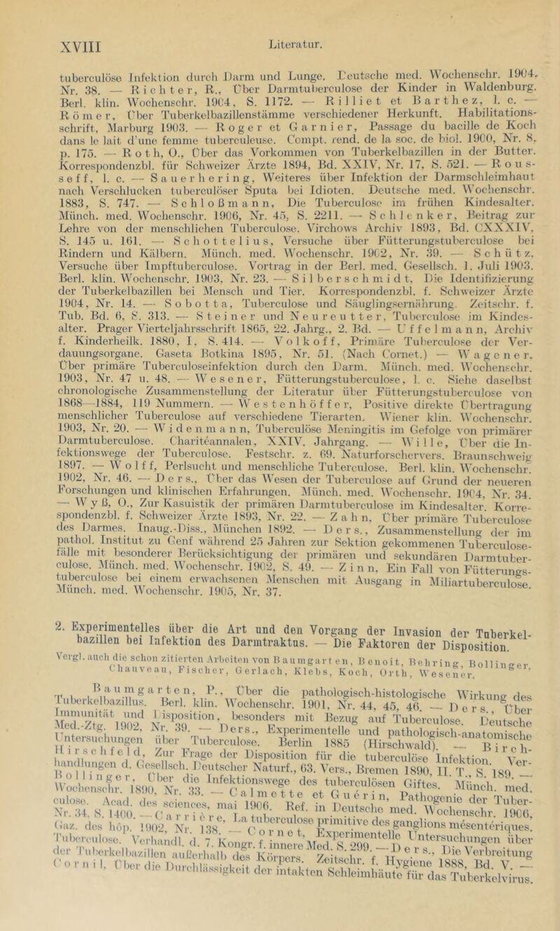 tuberculöso Infektion clureh Jtarni und Lunge. Leutsclie med. ochen.s'chi. 1904- Xr. .38. — Richter, R., Über Darmtul»erculose der Kinder in Waldenburg. Berl. klin. Wochcnschr. 1904, S. 1172. — R i 1 1 i e t et Barthez, 1. c. — Römer, über Tuberkelbazillenstämme verschiedener Herkunft. Habilitations- schrift, Marburg 1903. — Roger et Garnier, Passage du bacille de Koch dans le lait d’une femme luberculeuse. C'ompt. rend. de la soc. de biol. 1900, Nr. S- p. 175. — Roth, Ü., Cher das Vorkommen von Tuberkelbazillen in der Butter. Korrespondenzbl. für Schweizer Arzte 1894, Bd. XXIV, Nr. 17, S. 521. — R o u s- seff, 1. c. — Sauer her ing, Weiteres über Infektion der Darmschleimhaul nach Verschlucken tuberculöser Sputa bei Idioten. Deutsche med. Wochcnschr. 1883, S. 747. —- Schloßmann, Die Tuberculoso im frühen Kindesalter. Münch, med. Wochenschr. 1906, XT. 45, S. 2211. — Schlt nker, Beitrag zur Lehre von der menschlichen Tubcrculose. Virchows Archiv 1893, Bd. CXXXIV. S. 145 u. 161, — Schot telius. Versuche über Fütterungstuberculose bei Rindern und Kälbern. Münch, med. Wochenschr. 1902, XT-. 39. — Schütz. Versuche über Impftuberculosc. Vortrag in der Berl. med. Gesellsch. 1. Juli 1903. Berl. klin. Wochenschr. 1903, Nr. 23. — S i 1 b e r s c h m i d t. Die Identifizierung der Tuberkelbazillen bei I\Iensch und Tier. Korrespondenzbl. f. Schweizer Ärzte 1904, Nr. 14. — Sobotta, Tuberculose und Säuglingsernährung. Zeitsehr. f. Tub. Bd. 6, S. 313. — Steiner und Neureutter, Tuberculose im Kindes- alter. Prager Vierteljahrsselirift 1865, 22. Jahrg., 2. Bd. — L’ f f e 1 m a n n, Archiv f. Kinderheilk. 1880, I, 8.414. — Volk off. Primäre Tuberculose der Ver- dauungsorgane. Gaseta Botkina 1895, Nr. 51. (Nach Cornet.) — W a g c n e r. Über primäre Tuberculoseinfektion durch den Darm. Münch, metl. Wochenschr. 1903, XT. 47 u. 48. — Wesener, Fütterungstuberculose, 1. c. Siehe daselbst chronologische Zusammenstellung der Literatur über Fütterungstuberculose von 1868 -1884, 119 Nummern. — W e s t e n h ö f f e r, Positive direkte Übertragung menschlicher Tuberculose auf verschiedene Tierarten. Wiener klin. Wochenschr. 1903, Nr. 20. — Wide n m a n n, Tuberculöse Meningitis im Gefolge von primärer Darmtuberculose. Chariteannalen, XXIV. Jahrgang. -- Wille, Über die In- fektionswege der Tuberculose. Festschr. z. 09. Naturforschervers. Braunschweig 1897. — W o 1 f f, Perlsucht und menschliche Tuberculose. Berl. klin. Wochenschr. 1902, Nr. 46. — D e r s., Über das Wesen der Tuberculose auf Grund der neueren Forschungen und klinischen Erfahrungen. iMünch. med. Wochenschr. 1904, X'r. 34. — W y ß, ()., Zur Kasuistik der ])rimären Darmtuberculose im Kindesalter. Korre- spondenzbl. f. Schweizer Arzte 18t)3, Nr. 22. — Zahn. Über primäre Tubeicidose des Darmes. Inaug.-Diss., München 1892. — Ders., Zusammenstellung der im pathol. Institut zu Genf während 25 Jahren zur Sektion gekommenen Tuberculose- talle mit besonderer Berücksichtigung der primären und sekundären Darmtuber culose. Münch, med. Wochenschr. 1902. S. 49. -Zinn. Ein Fall von Fütterungs- tubercidose bei einem erwachsenen 51enschen mit Ausgang in IMiliartubercnlose -\Iiinch. med. Wochenschr. 1905, Nr. 37. 2. Experimentelles über die Art und den Vorgang der Invasion der Tnberkel- bazillen bei Infektion des Darintraktus. — Die Faktoren der Disposition. Vcrgl. auch die schon zitierten Arbeiten von Baumgart en, B enoit, Behring Bollino-p,. tliauveau, Fischer, Gerl ach, Klebs, Koch, Orth, Wesener. 'PnB '‘m ^ pathologisch-histologische Wirkung des lubeikelbazillus. Berl. klm. V ochenschr. 1901, Nr. 44, 45. 46 Ders Med Zt^'^9ü'? auf Tube'rculose. lieutsche Aed.-Ztg DO-, Nr. ,L). — Ders., Experimentelle und pathologisch-anatomisebo Hir?eb‘ffl' »lose. Berlin 1885 (Hirschwaldb — Biveh 11 Sehfeld, Zur krage der Disposition für die tuberculö'^e Infektion handhiugen d. Gesellsch Deutscher Naturf., 63. Vers., Bremen 1890, H T^ S 'iSO Uoci!’fsofblJrf■ Müimin^;;;j;i; culo.se. Aead. des .Sciences nni 1 Xm itf ln n r ’ T'’ ^ f der Tuber- Xr.34. S. 1400 --1’a , , i A V n f »^^d. M ochensehr. 1906, • • r -tit dti intakten Schleimhäute für das Tuberkelvirus.