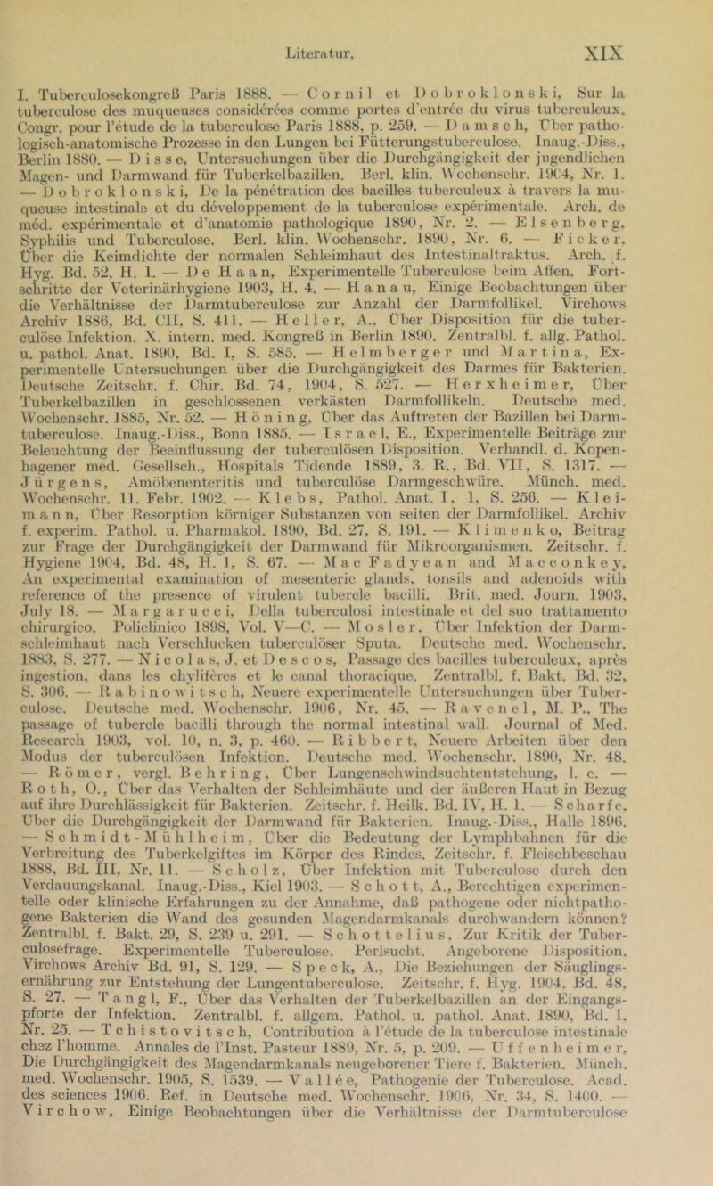 I. Tuberculosekongreß Paris 1888. — C o r n i 1 et 1) o b r o k 1 o n s k i, Sur l:i tuberculose des muqueuses considerws comme portes d'entree du virus tuberculeux. Congr. pour l’tdude de la tuberculose Paris 1888, p. *259. — 1) a in s c h, Pber patho- logisch-anatomische Prozesse in den Lungen bei Fütterungstubercadose. Inaug.-Diss.. Berlin 1880. — 1) isse, Untersuchungen übtir die Durchgängigkeit der jugendlichen Magen- \ind Darmwand für 'ruberkelbazillcn. Berl. klin. W'ochenschr. 19('4, Xr. 1. — I) o b r o k 1 o n s k i. De la penetration des bacilles tuberculeux ä travers la mu- queuse Intestinale et du developpement de la tuberculose experimentale. Arch. de med. experimentale et d’anatomie pathologique 1890, Xr. 2. — E 1 s e n b e r g. Syphilis und Tuberculose. Berl. klin. Wochenschr. 1890, Xr. (i. — Ficker, Über die Keimdichte der normalen Schleimhaut des Intest inalt raktus. Arch. f. Hyg. Bd. 52, H. 1.— De Haan, Experimentelle Tuberculose beim Alfen. Fort- schritte der Veterinärhygiene 1903, H. 4. — H a n a u, Einige Beobachtungen über die Verhältnisse der l)armtubercnlose zur Anzahl der Darmfollikel. Virchows Archiv 188(5, Bd. CIT, S. 411. — Heller, A., Über Disposition für die tuber- culöse Infektion. X. intern, med. Kongreß in Berlin 1890. Zentralbb f. allg. Pathol. u. pathol. Anat. 1890, Bd. I, S. 585. — H e 1 m b e r g e r und .M a r t i n a. Ex- perimentelle Untersuchungen über die Durchgängigkeit des Darmes für Bakterien. Deutsche Zeitschr. f. Chir. Bd. 74, 1904, S. 527. — H e r x h e i m e r. Über Tuberkelbazillen in geschlossenen verkästen Darmfollikeln. Deutsche med. Wochenschr. 1885, Xr. 52. — Hüning, Über das Auftreten der Bazillen bei Darm- tuberculose. Inaug.-Diss., Bonn 1885. — Israel, E., Experimentelle Beiträge zur Beleuchtung der lleeintlussimg der tuberculösen Disposition. Vcrhandl. d. Kopt'ii- hagener med. Cesellsch., Hospitals Tidende 1889, 3. K., Bd. VH, S. 1317. — Jürgens, Amöbenenteritis und tuberculose Darmgeschwüre. ^Münch. med. Wochenschr. 11. Fcbr. 1902. — Klebs, Pathol. Anat. 1, 1, S. 256. — Klei- mann, über Resorption körniger Substanzen von seiten der Darmfollikel. Archiv f. experim. Pathol. u. Pharmakol. 1890, Bd. 27. 8. 191. — K I i m e n k o, Beitrag zur Frage der Durchgängigkeit der Darmwand für ^Mikroorganismen. Zeitschr. f. Hygiene 1994, Bd. 48, H. 1, S. 67. — ]M a c Fa d y e a n and M a c c o n k e y. An experimental examination of mesenteric glands, tonsils and adenoids Avith referenco of the presence of virulent tubercle bacilli. Brit. med. Journ. 1903. July 18. — 31 a r g a r u c c i, Deila tuberculosi intestinale et del suo trattamento chirurgico. Policlinico 1898, Vol. V—U. — Mos 1er, t^ber Infektion der Darni- schleimhaut nach Verschlucken tuberculöser Sputa. Deutsche med. W'oehensehr. 1883, S. 277. — X' i c o 1 a s. J. et 1) e s c o s, Passage des bacilles tuberculeux, apres ingestion, dans les chyliferes et le canal thoraeique. Zentralbl. f. Bakt. Bd. 32, S. 306. — R a b i n o w i t s c h, X’euere experimentelle Untersuchungen über Tuber- culose. Deutsche med. Wochenschr. 1906, Xr. 45. — R a \'e n e 1, M. P., The passage of tubercle bacilli through the normal intestinal wall. Journal of 3Ied. Research 1903, a oI. 10, n. 3, p. 460. — R i b b e r t, X'euere Arbeiten über den Modus der tuberculösen Infektion. Deutsche, med. I\'ochenschr. 1890, Xr. 48. — Römer, vergl. Behring, Über LungenschAvindsuchtentstehung, 1. c. — Roth, O., Über das Verhalten der Schleimhäute und der äußeren Haut in Bezug auf ihre DurchUissigkeit für Bakterien. Zeitschr. f. Heilk. Bd. IV. H. 1. — Scharfe, Über die Durchgängigkeit der Darmwand für Bakterien. Inaug.-Di.ss., Halle 1896. — S c h m i d t - M ü h 1 h c i m , Über die Bedeutung der Ly mph bahnen für die Verbreitung des Tuberkelgiftes im Körper des Rindes. Zeitschr. f. Fleischbeschau 1888, Bd. III, X’r. 11. — Scholz, Über Infektion mit Tuberculose durch den Verdauungskanal. Inaug.-Diss., Kiel 19o3. — Schott, A., Berechtigen experimen- telle oder klinische Erfahrungen zu der Annahme, daß pathogene oder nichtpatho- gene Bakterien die Wand des gesunden 31agendarmkanals durchAvandern können? Zentralbl. f. Bakt. 29, S. 239 u. 291. — Schottel ins. Zur Kritik der Tuber- culosefrage. Experimentelle Tuberculose. Perlsucht. Angeborene Disposition. Virchows Archiv Bd. 91, S. 129. — Speck, A., Die Bt'zielningen der Säuglings- ernährung zur Entstehung der Lungentuberculose. Zeitschr. f. Hyg. 1904. Bd. 48, S. 27. — Tan gl, F., über das Verhalten der Tuberkelbazillen an der Eingangs- pforte der Infektion. Zentralbl. f. allgem. Pathol. u. pathol. Anat. 1890, Bd. I, Xr. 25. — T e h i 8 t o V i t s e h, Contribution ä l’etude de la tuberculose intestinale chsz riiomme. Annales de ITnst. Pasteur 1889, Xr. 5, p. 209. — U^ f f e n h e i m e r. Die Durchgängigkeit des Magendarmkanals neugeborener Tiere f. Bakterien. 31ünch. med. Wochenschr. 1905, S. 1539. — V a 11 e e, Pathogenie der 'Puberculose. Acad. des Sciences 1906. Ref. in Deutsche med. Wochenschr. 190(5, Xr. 34, S. 1400. — VirchoAV, Einige Beobachtungen über die Verhältnisse der Darmtuberculosc