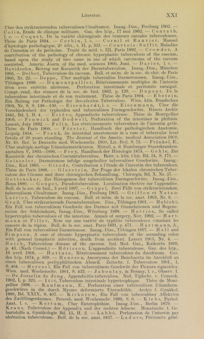 über den strikturierenden tuberculöscii Cöcaltumor. Inaug.-Diss., Freiburg 19t)2. — Colin, Etüde de clinique militaire. Gaz. des hup., 17 mai 1892. — C o n r a t h, p — Coquot, De la Variete chirurgicale des tumeurs caecales tuberculeuses. These de Paris 1894. — Cor bin, 1. e. — Cornil et Ran vier, Manuel d’histologie pathologi([ue, 2« edit., t. 11, p. 351. — (! o u r t o i s - 8 u f f i t. Maladies de l’intestin et du {»ritoine. Traite de med. t. 111, Paris 1892. — C r o w d e r, A contribution of the pathology of chronic hyperplastic tuberculosis of the caeeum, based upon the study of two cases in one of which carcinoma of the caecuin coexisted. Aineric. Journ. of the med. Sciences 1900, Juni. — D a r i e r, 1. c. — Davidsohn, Beitrag zur Kasuistik der Darmtuberculose. Inaug.-Di.ss., München 1905. — Del bet, Tuberculose du caecum. Bull, et nuhii. de la soc. de chir. de Paris 1905, Kr. 22. —• Deppe, Über multiple tuberculose Darmstenosen. Inaug.-Di.ss., Tübingen 1899. — 1) u m o n t p a 11 i e r, Retrecissements multiples de l'intestin ileon avec enterito ulcereuse. Perforation intestinale et peritonite suraigue. Compt.-rend. des seances de la soc. de biol. 1802, p. 139. •— Dupont, De la tuberculose intestinale et de son traitement. These de Paris 1894. — Ebstein, Ein Beitrag zur Pathologie der ileo-cöcalen Tuberculose. M ien. klin. Rundschau 1904, Nr. 9, 8. 148—150. — Eisen h a r d t, 1. c. — Eisen m a n n, Eber die Verschiedenheit der typhoiden und tuberculösen Darmgeschwüre. Käsers Archiv 1841, Bd. 1, 11.4. — E s t e V e, Appendicite tuberculeu.se. These de Montpellier 1906. — F e n w i c k and 1) o d w e 11, Perforation of the intestines in phthisis. Lancet, July 1892. — Feli x. Des retrecissements tuberculeux de Tintestin grele. Thdse de Paris 1900. — Förster, Handbuch der pathologischen Anatomie, Leipzig 1854. — Frank, An intestinal anastomosis in a case of tubcrcular fecal fistula of 20 years Standing. The Journal of the Americ. medical Association 19( (*, Nr. 10. Ref. in Deutsche med. Wochenschr. 190(', Lit.-Beil. 8. 75. — Frankel. E.. t'lxir multiple narbige Dünndarmstrikturen. ^litteil. a. d. Hamburger Staatskranken- anstalten V, 1895—1890. — Frey, Handbuch der Histologie 1874. — Gehl e. Zur Kasuistik der chronischen t'oecumtuberculo.sc. Beitr. z. klin. Chir. Bd. 34, 8. 171. — Geisseler. Darmstenosc infolge ausgeheilter tuherculöser Geschwüre. Inaug.- Diss., Kiel 1895. — G i r o d e, Gontribution h l’etude de l'intestin des tuberculeux. These de Paris 1888. — Glasstein, Zur Frage der lokalen chronischen Tuber- culose des Göcums und ihrer chirurgischen Behandlung. C hirurgia Bd. N, Nr. 57. — (Jottsackor, Zur Histogenese der tuberculösen Darmgeschwüre. Inaug.-Diss.. Bonn 1880. — Gonge t, Pseudotuberculose. Localisation elcctive sur ra])pondice. Bull, de la soc. de biol., 3 avril 1897. — G r ä p e 1, Zwei Fälle von strikturierendem, tulxirculösem Cöcaltumor. Inaug.-Diss., Freiburg 1903. — Griffon et N a t a n- L a r r i e r, J'uberculose du coecum. Bull, et mein, de la soc. anat. 1903, Nr. 0. — (iroß, Eber strikt urierende Darmtuberculose. Diss., Tübingen 1901.— Habicht, Ein Fall von tuberculösem («eschwür des Darmes mit Gramdationen und Regene- ration der 8chleimhaut, Inaug.-Diss., Würzburg 1898. — Har ries, 8o called hypertrophic tulKu-culosis of the intestine. Annals of surgery, Nov. 1902. — Hart- mann et Pillet, Note sur une variete de typhlite tuherculeuse Simulant les eancers de la region. Bull, de la soc. anat. Paris 1891. p. 471. — H a r t m a n n, A., Ein Fall von tuberculö.«er Darmstenose. Inaug.-Diss., Tübingen 1897.-— Hall and Simpson, A case of chronic hyperplastic tuberculosis of the ascending colon with general lymphatic infection, death from accident. Lancet 19G5, Nr. 4. — Hatch, Tuberculous disease of the caecum. Ind. Med. Gaz., Kalkutta 1899, p. 43. (Nach Cornet.) — H e r i s s o n, L’appendicite tuherculeuse. Gaz. des höp.. 1(> avril 1906. — Hat tute, Retrecissement tuberculeux du duodenum. Gaz. des höp. 1874, p. 859. — H enssen, Aneury.sma der Bauchaorta im Anschluß an einen tuberculösen perityphliti.schen .Abszeß. Zeihsehr. f. Tuberculo.se 1901, 1. 8. 4t)4. — H e r c zc 1. Ein Fall von tuberculösem Geschwür der Flexura sigmoidca. M ien. med. Wochenschr. 1901. 8. 433. — Jaboul a y. in Bernay, 1. c., Observ. 1. — De Josselin de Jong, .Appendicitis tuberculosa. Ned. Tijdschr. v. f-'eneesk. 1902, I, p. 325. — 1 t i e, Tuberculose intestinale hypertrojJiique. 'These de Mont- pellier 1898. — Kaufmann, E., Perforation eines tuberculösen Dünndarm- geschwüres in die durch .Myome deformierte Uterushöhle. .Archiv f. (Jynäkol. 1886, Bd. XXIX, 8.407.— Kirkorow, Ein Fall von tuherculöser .Affektion des Zwölffingerdarmes. Petersb. med. Wochenschr. 1899, 8. 6. — K 1 e h s. Pathol. Anat. 1. c. — Kor tum, Eljer Enterophthise. Inaug.-Diss., Berlin 1879. — Kraus, Tuberculose der .Appendix und der rechten .Adnexe. .Monatsschr. f. Ge- burtshilfe u. Gynäkologie Bd. 15, H. 2. — L a b b e, Perforation de l’intestin par ulceration tuherculeuse. Bull, de la soc. anat. 1857. — La d u re, Peritonite gene-