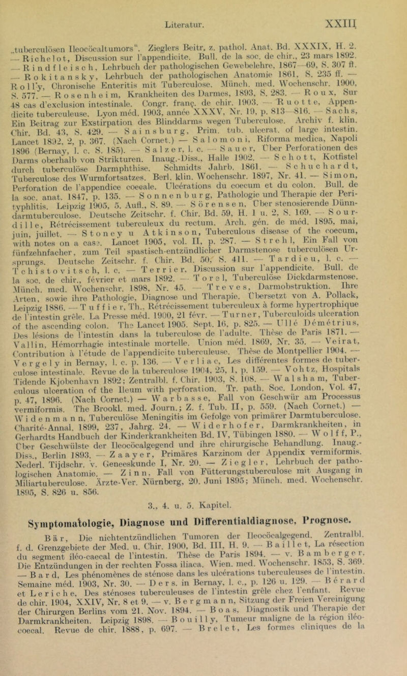 „tuberculöscii lleocücaltuniors. Zieglers Beitr, z. palhol. Anat. Bei. XXXIX, H. _. Richelot, Diseussion sur l’appendicite. Bull, de la .soc. de chir., 23 iiiars 1H92. — Rindfleisch, Lehrbuch der pathologischen Gewebelehre, 1867—09, S.^3ü7 fl. — Rokitansky, Ixhrbuch der pathologischen Anatomie 1801. S. 235 ff. — R o 1 ly, Chronische Enteritis mit Tuberculose. Münch, med. Wochenschr. 1900. S. 577. R o s e nh o i m, Krankheiten des Darmes, 1893, S. 283. — R o u x, Sur 48 casd’exclusion intestinale. Congr. fram?. de chir. 1903. — R u o t t e, Appen- dicite tuberculeuse. Lyon med. 1903, annee X.XX\. Xr. 19. p. 813 810. — Sachs, Ein Beitrag zur Exstirpation des Blinddarms wegen 'l'uberculo.se. Archiv f. khn. Chir. Bd. 43, S. 429. — Sainsburg, Prim. tub. ulcerat. of large intestin. Lancet 1892, 2, p. 307. (Nach Cornet.) — Salomoni. Riforma medica, Napoli 1890 (Bernay, 1. c. S. 185). — Salzer, 1. c. — Sauer, Ülier Perforationen des Darms oberhalb von Strikturen. Inaug.-Diss., Halle 1902. Schott. Kotnstel durch tuberculose Darmphthise. Schmidts Jahrb. 1801. — Schuchardt, 'l’uberculose des Wurmfortsatzes. Berl. klin. Wochenschr. 1897, Nr. 41. — Simon, Perforation de l’appendice eoceale. Ulcerations du coecum et du colon. Bull, de la soc anat. 1847. p. 135. — S o n n e n b u r g, Pathologie und Therapie der Peri- typhlitis. Leipzig 1905, 5. Aufl., S. 89. — S ö r e n s e n, Tlier stenosierende Dunn- darmtuberculo.se. Deutsche Zcitschr. f. Chir. Bd. 59, H. 1 u. 2, S. 109. Sour- dille Retrecissement tulierculeux du rectum. Arch. gen. de med. 1895, mai, iuin, iuillet. — Stoneyu Atkinson, Tuberculous disease of the coecum, with notes on a cas?. Lancet 1905, vol. II, p. 287. St re hl. Ein 1*^11 Darmstenose tu bereu lösen l r- 411. — T a r d i e u, 1. c. — Diseussion sur l'appendicite. Bull, de T o r e 1, Tuberculose Dickdarmstenose. - Treves, Darmobstruktion. Ihre fünfzehnfaeher, zum 'l'eil spastisch-entzündlicher^ .Sprungs. Deutsche Zcitschr. f. Chir. Bd. 50, S 'P c h i s t o V i t s c h, 1. c. — T e r r i e r. la soc. de chir., fevrier et mam 1892. - .Münch, med. Wochenschr. 1898, Nr. 45. . n i Arten, sowie ihre Pathologie. Diagno.se und Therapie, t liersetzt von A. lollack, Uipzig 1880 — 3' u f f i e r, Th., Retrecissement tuberculeux a forme hypertrophique de Pintestin grele. La Presse med. 1900, 21 fevr. — Turner, Tuberculoids ulceration of the ascending colon. d'he Lancet 1905. Sept. 10. p. - I lle Demetji^is, Des lesions de Pintestin dans la tuberculose*. de Padulte. The.se de Paris 18/1. Val 1 in. Hemorrhagie intestinale mortelle. Union med. 1809, XT-. ,35. — Veirat, C'ontribution a Petude de Pappemdicite tubereuleu.se. 'Phese de. Montjx^llier 1904. — V e r g e I V in Bernay, 1. c. p- 130. — V e r I i a c, Les differentes formes de tuber- culose intestinale. Revue de la tuberculose 1904. 25, 1. p. 159. — Vohtz, Hos|)itals Tidende Kjobenhavn 1892; Zentralbl. f. Chir. 1903, S. 108. - W a l sh a m, Puber- culous ulceration of the lleum with Perforation. Tr. path. Soc. London, Vol. 4/, p. 47, 1890. (Nach Cornet.) — W a r b a s s e. Fall von Cjeschwür am Processus vermiformis. The Brookl. med. Journ.; Z. f. lub. TI, p. 559. (Nach Cornet.) W i d e n m a n n. Tuberculöse Meningitis im Gefolge von primärer Darmtuberculose. ('harite-Annal. 1899, 237, Jahrg. 24. — Widerhofer, Darmkrankheiten, m Tierhardts Handbuch der Kinderkrankheiten Bd, , Tübingen 1880, o 111, 1 rix'r Geschwülste der lleocöcalgegend und ihre chirurgische Behandlung. Inaug.- Diss., Berlin 1893. — Zaayer, Primäres Karzinom der Ap^)endix vermiformis. Nederl. Tiidschr. V. Geneeskunde I, Nr. 20. — Ziegler, Lehrbuch der patho- logischen \natomie. — Zinn. Fall von Fütterungstuberculose mit Ausgang m Miliartuberculose. Ärzte-Ver. Nürnberg, 20. Juni 1895; Münch, med. Wochenschr. 1895, S. 820 u. 850. 3., 4. u. 5. Kapitel. Syinptoimilologie, Diagnose und Differentialdiagnosc, Prognose. Bär, Die nichtentzündlichen Tumoren der lleocöcalgegend. Zentralbl. f. d. Grenzgebiete der Med. u. Chir. 1900. Bd. III, H. 9. - B a i 1 1 e t, La resection du Segment ileo-caecal de Pintestin. 'Phese de Paris ^ Die Entzündungen in der rechten Fos.sa iliaca. VV ien. med. \\ ochenschr. 18o3, ö. .i i. . — B a r d, Ix's phenomenes de Stenose dans les ulcerations tuberculeuses de 1 intestin. Semaine med. 1903, Nr. .30. — D e r s. in Bernay, 1. c., p. 120 u. 129. -- B e r a r d et Leriche, Des stenoses tuberculeuses de Pintestin grele chez 1 enfant. Kevue de chir. 1904, XXIV, Nr. 8 et 9. — v. Berg m a n n, Sitzung der Freien yereinigung der Chirurgen Berlins vom 21. Nov. 1894. — Boas, Diagnostik und 1 herapie der Darmkrankheiten. Leipzig 1898. — B o u i 11 y. Tumeur maligne de la region ileo- coecal Revue de chir. 1888, p. 097. — Brelet, Les formes cliniques de la