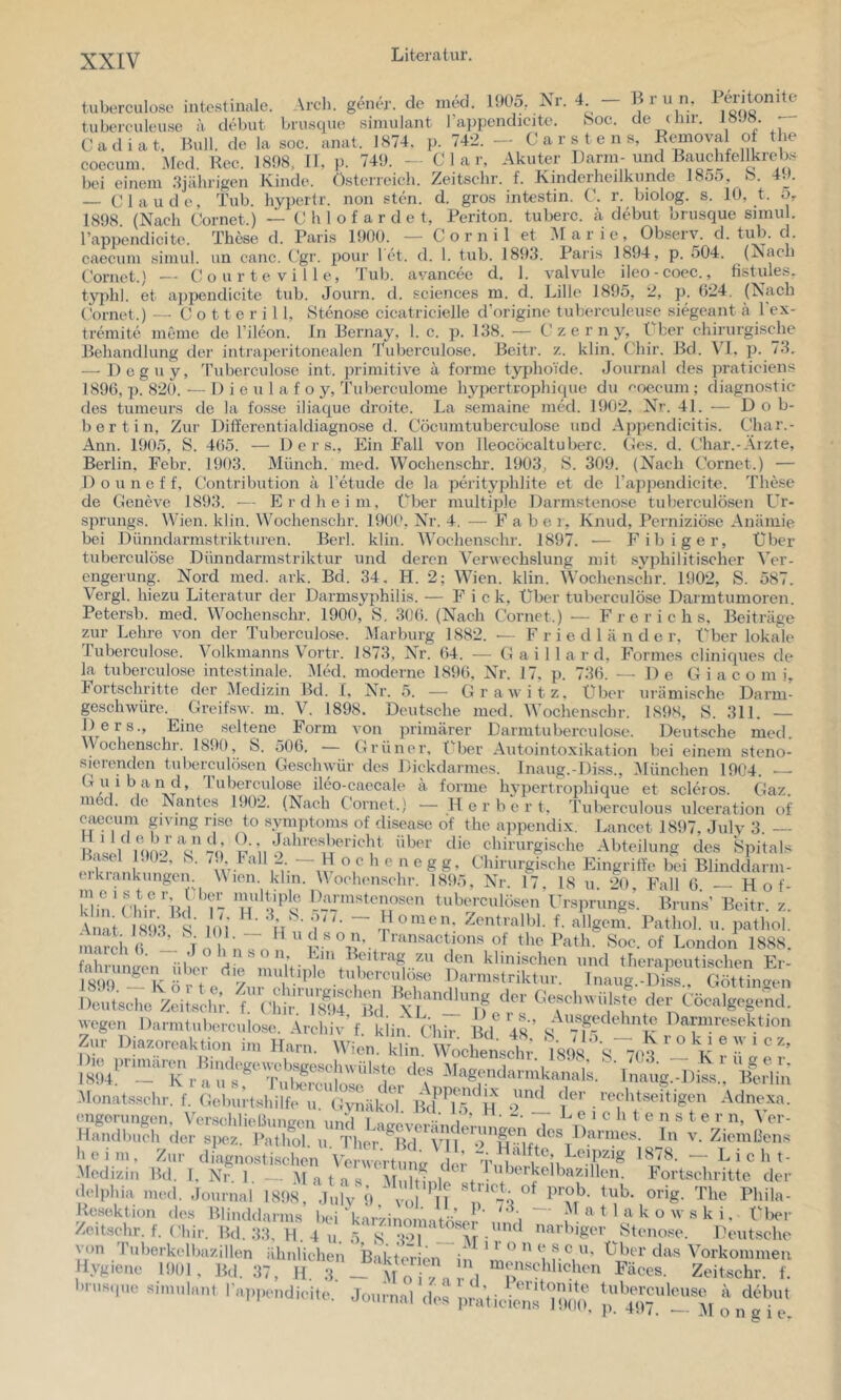 tuberculose intestinale. Arcli. gener. de ined. 190o, J^r. 4 — IJ r u n, l entonitc tuberculeuse a debut brusque siniulant l’a})pendicite. Soc. de diir. p Cadiat. Bull, de la soc. anat. 1S74. p. 742. — Carstens, Rcmoval of the coecuin. Med. Ree. 1808, II, p. 749. - C 1 a r. Akuter J^arm-ß'^uchfellkrebs bei einem .'Ijälirigen Ivinde. Österreich, /^eitschr. f. Ivindeiheilkunde 185o, > . — Claude, Tub. hyperlr. non sten. d. gros intestin. C. r. biolog. s. 10, t. 5, 1898 (Nach Cornet.) — C h 1 o f a r d e t, Periton. tuberc. ä debut brusque snnul. rappendicite. These d. Paris 1900. — C o r n i 1 et Alarie, Observ. d. tub. d. Ciieciuu Himul. un. canc. Cgr. poui* let. cl. 1. tub. 1893. Paris 1894, p. 504. (Jsacli Cornet.) -- (! o u r t e V i 11 e, Tub. avancee d. 1. valvule ileo-cocc., tistules. typhi, et a])pendicite tub. Journ. d. Sciences in. d. Lille 1895, 2, p. 024. (Nach Cornet.) -- C o 11 e r i 1 1, Stenose cicatricielle d’originc tuberculeuse siegeant a l'ex- tremite meine de l’ileon. In Bernay, 1. c. p. 138. — Czerny, t her chirurgisdie Behandlung der intraperitonealen Tuberculose. Beitr. z. klin. Chir. Bd. p. 73, — Deguy, 'ruberculosc int. primitive a forme tyiihoTde. Journal des jiraticiens 1890, p. 820. — 1) i e 111 a f o y, Tuberculome hypertrophique du f'oecum; diagnostic des tumeurs de la fosse iliaque droitc. La .semaine med. 1902. Nr. 41. — Dob- ber t in, Zur Differentialdiagnose d. Cöcumtuberculose und Appendicitis. Lhar.- Ann. 1905, S. 405. — D e r s.. Ein Fall von lleocöcaltuberc. Ces. d. Char.-Arzte, Berlin, Febr. 1903. Münch, med. Wochenschr. 1903, S. 309. (Nach Cornet.) — Douneff, Contribution a l’etude de la pö’ityphlite et de l’appondicite. These de Geneve 1893. -— Erd heim, Cher multiple Darmstenose tuberculösen Ur- sprungs. fVien. klin. Wochenschr. 1900, Nr. 4. — F a b e i, Knud, Perniziöse Anämie bei Dünndarmstrikturen. Berl. klin. Wochenschr. 1897. — Fibiger, Über tuberculöse Dünndarmstriktur und deren Verwechslung mit syphilitischer Ver- engerung. Nord med. ark. Bd. 34, H. 2; Wien. klin. Wochenschr. 1902, S. 587. Vergl. hiezu Literatur der Darmsyphilis. — F i c k. Über tuberculöse Darmtumoren. Petersb. med. Wochenschr. 1900, S, 3(J0. (Nach Cornet.) — F r e r i c h s, Beiträge zur Lehre von der Tuberculose. Marburg 1882. — F r i e d 1 ä n d e r. Über lokale Tuberculose. Volkmanns Vortr. 1873, Nr. 04. — G a i 1 1 a r d, Formes eliniques de la tuberculose intestinale. Med. moderne 189(). Nr. 17. p. 730. — De G i a c o m i, Fort-schritte der Medizin Bd. 1. Nr. 5. — Grawitz. Über urämische Darm- geschwüre. Greifsw. m. V. 1898. Deutsche med. Wochenschr. 1898, S. 311. — I)ers., Eine seltene Form von primärer Darmtuberculo.se. Deutsche med, Wochenschr. 1899, S. 500, — Grüner, t'^ber Antoiiitoxikation bei einem steno- sierenden tuberculösen Geschwür des Dickdarmes. Inaug.-Diss., Alünchen 1904. — Guiband, Tuberculose ileo-caecale ä forme hypertrophique et scleros. Gaz, m . de Nantes 1902. (Nach Cornet.) — Herbert, Tubcrculous ulceration caccum givmg rise to Symptoms of disease of the ajipendix. Lancet 1897, Julv 3 nAi iiioo Vk:;ii t - i’ü c i‘o erkrankungen. Wien m runs of des vSpitals g. Chirurgische Eingriffe bei Blinddarm- • , Nr. 17, 18 u. 20, Fall 0 --- Hof- Min'cbir’lJl T- u’tuberculösen Ursprungs. Bruns’ Beitr. z. ; - .Homen. Zentralbl. f. allgem. Pathe Klin. n e g Wochensehr, l! Anat. 1893, S. 101 march 0. — ,1 o h n s o n 11 u d allgem. Pathol. n. iiathol. so n. I ran.sactions of the Path. Soc. of London 1888. fahrumren iiOer Hl u- 7-11 den klinischen und therapeutischen Er- talnungen ulx, die multqile tuberculose Darmstriktur. Inaug.-Diss.. Göttingen Cöcalgegend. Darmresektion Zur Diazorcaktion im HarnV'Wimirüin'Wochensd^^^ TsOS ' ^ ° ® ^ -Monatssch,-. f. Cd»,; lal.ilf,. cinäkol. iw'’r5 H l”’ «[''‘«‘'tigen Adnexa. .'rr'7,;r delplna med. Journal 1898, Jul'v 9 vol Resektion des Blinddarms bi-i‘u-— -^1 a t 1 a Zeitschr. f. Chir. Bd. 33, 11. 4 n. 5 s’3°T‘^-^Tr «^«idüger Stenose. Deutsche von Tuberkelbazillen ähnlichen Bakteüen in f. V’’ l.vgiene 1901, Bd. 37, H 3 — M o i ) n 1 o Zeitschr. f. e r n, ^ er- In V. Ziemhens 878. — Licht- Fortschritte der orig. The Phila- c o w s k i. IMier rculeuse ä debut j). 497. •— M o n g i e.