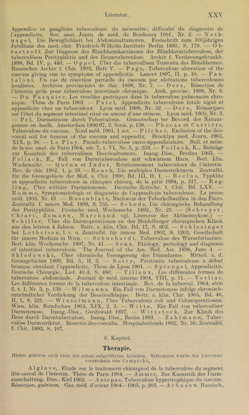 Apjieudice et ganglions tubcrculeuse du ineseutere; diti'iculte du diagnostic de l’appendicite. 8oc. anat. Journ. de nukl. de Bordeaux 1901, Nr. 2. — Noth- nagel, Die Beweglichkeit bei Abdominaltumoren. Festschrift zum 100jährigen Jubiläum des med.-chir. Friedrich-Wilhelm-lnstituts Berlin 1895, S. 179. — üb- ras t z o f f, Zur Diagnose des Blinddarnikarzinoms der Blinddarmtuberculose, der tuberculösen Perityphlitis und der lleumtubcrculose. Archiv f. \'erdauungskrankh. 1898, Bd. IV, p. 440. — O p p e 1, Über die tuberculösen Tumoren des Blinddarmes. Russisches Archiv f. Chir. 1903, Heft V. — Page, Tubercidous vdceration of the coecum giving rise to Symptoms of appendicitis. Lancet 1897, 11, p. 10. — Pan- t a 1 o n i, Un cas de resection partielle du caecum par ulcerations tuberculeuses localisws. Archives provinciales de chir. 1898, Nr. 7. — D e r s., Resection de l’intestin grcle pour tuberculose intestinale chronique. Arch. provinc. 1898, Nr. 0. — Du P a s q u i e r, Les troubles gastriques dans la tuberculose pulmonaire chro- nique. These de Paris 1903. — P a t e 1, Apjiendicite tuberculeuse totale aigue et appendicite chez un tuberculeux. Lyon med. 1900, Nr. 52. — D e r s.. Remarques sur l’etat du Segment intestinal situe en amont d’une stenose. Lyon med. 1900, Nr. 3. —■ P e 1, Darmstenose durch Tuberculosis. Genootschap ter BeA'ord. der Natuur- genees- en -heelk. Amsterdam 1890'97, 2. Serie, p. 138. — P h o c a s et C a r r i e r e, Tuberculose du caecum. Nord med. 1901, 1 oct. — P i 1 c h e r, Exclusion of the ileo- coecal coil for tumour of the coecum and appendix. Brooklyn med. Journ. 1905, XIX, p. 30. — Le Play, Pseudo-tuberculose caeco-appendiculaire. Bull, et mem. de la soc. anat. de Paris 1904, ser. 7, t. \I, Nr. 3, p. 253. — P o 11 a c k, K., Beiträge zur Kenntnis des tuberculösen lleocöcaltumors. Inaug.-Diss., Breslau 1903. — Pol lack, E., Fall von Darmtu berculose mit sclnvarzem Harn. Berl. klin. VV’ochenschr. — üuenu et Indet, Retrecissement tubercideux de l'intestin. Rev. de chir. 1902, 1. p. 59. — R e a c h. Die multiplen Darmstrikturen. ZeJitralbl. für die Grenzgebiete der Mod. u. Chir. 190(>, Bd. 111, H. 1. — R e c 1 u s, Typhlite et apixmdicite tuberculeuse in cliniques chirurg. de la pitie 1894, p. 317. — B e g- ling, Über solitäre Darmstenosen. Deutsche Zeitschr. f. Chir. Bd. LXV. — R o m m e, Symptomatologie et diagnostic de l’appendicite tubercideuse. La ])ress(* med. 1903, Nr. 01. — Rosenblatt, Nachweis der Tuberkclbazillen in den Fäces. Zcntralbl. f. innere Med. 1899, S. 755. — S c h e d e. Die chirurgische Behandlung der Perityphlitis. Deutsche med. VVochenschr. 1892, XT. 23. — (Schreyer. C h i a r i, Z e m a n n , M a r c h a n d vgl. Literatur der Aktinomykose.) ■— Schiller, Übt'.r die Darmoperationen an der Heidelberger chirurgischen Klinik aus den letzten 4 Jahren. Beitr. z. klin. Chir. Bd. 17, S. 003. — Schlesinger bei L o t h e i s e n, 1. c. u. Zentralbl. für innere .Med. 1902, S. 1203, Gesellschaft für innere VIedizin in Wien. — S c h u c h a r d t. Tul)erculose des Wurmfortsatzes. Berl. klin. V\'ochen.schr. 1897, Nr. 41.— Senn, Etiology, pathology and diagnosis of intestinal tuberculosis. The Journal of the Am. i\Ied. Ass. 1898, June 4. — Sklodowski, über chronische V'erengerung des Dünndarms. Mitteil. a. d. Grenzgebieten 1899, Bd. 5, H. 3. —■ Sotty, Peritonite tuberculeuse ä debut brusque Simulant rappendicite. Thc.se de Lyon 1901. — Sprengel, Appendicitis. Deutsche t'hirurgie. Lief. 40 d, S. 480. — Ti Hau x, Les differentes formes de tuberculo.se abdominale. Journal de med. interne 1904, VIII, p. 11. — V e r 1 i a c. Les differentes formes de la tubercido.se intestinale. Rev. de la tid>ercu]. 1904, serie 2, t. I, Nr. 3, p. 159. — W i 1 m a n n s. Ein Fall von Darmstenose infolge chronisch- entzündlicher \erdickung der Ileocöcalklappe. Beitr. z. klin. Chir. 1905, Bd. 40, H. 1, S. 221. — Win sei mann. Über Tuberculosis coli und Colonoperationen. Wien. klin. Rundschau 1905, NIX, 2, 3. — Witte. Ein Fall von tuberculö.ser Darmstenose. Inaug.-Di.ss., Greifswald 1897. — W i t t s t o c k. Zur Klinik des Ileus durch Darmtuberculose. Inaug.-Diss., Berlin 1893. — Zahl m a n n, Tuber- culöse Darmstriktur. Re.scctio ileo-coecalis. Hospitalstitende 1892, Nr. 30; Zentralbl. f. Chir. 1893, S. 107. 0. Kapitel. Therapie. Hieher gelioren auch viele der sclion aufgefillirten .\rbeiten. Mitbemitzt wurde das läteratur- ver/.eichuis von C am piche, A 1 g 1 a V e, Etüde sur le traitement chirurgical de la tuberculose du Segment ileo-caecal de l’intestin. These de Paris 1904. — Ammer, Zur Kasuistik der Darm- ausschaltung. Diss., Kiel 1902. — Autepas, Tuberculose hypertrophique du coecum. Resection, guerison. Gaz. med. d’orient 1904—1905, p. 203. — A r b u s o w, Russisch,