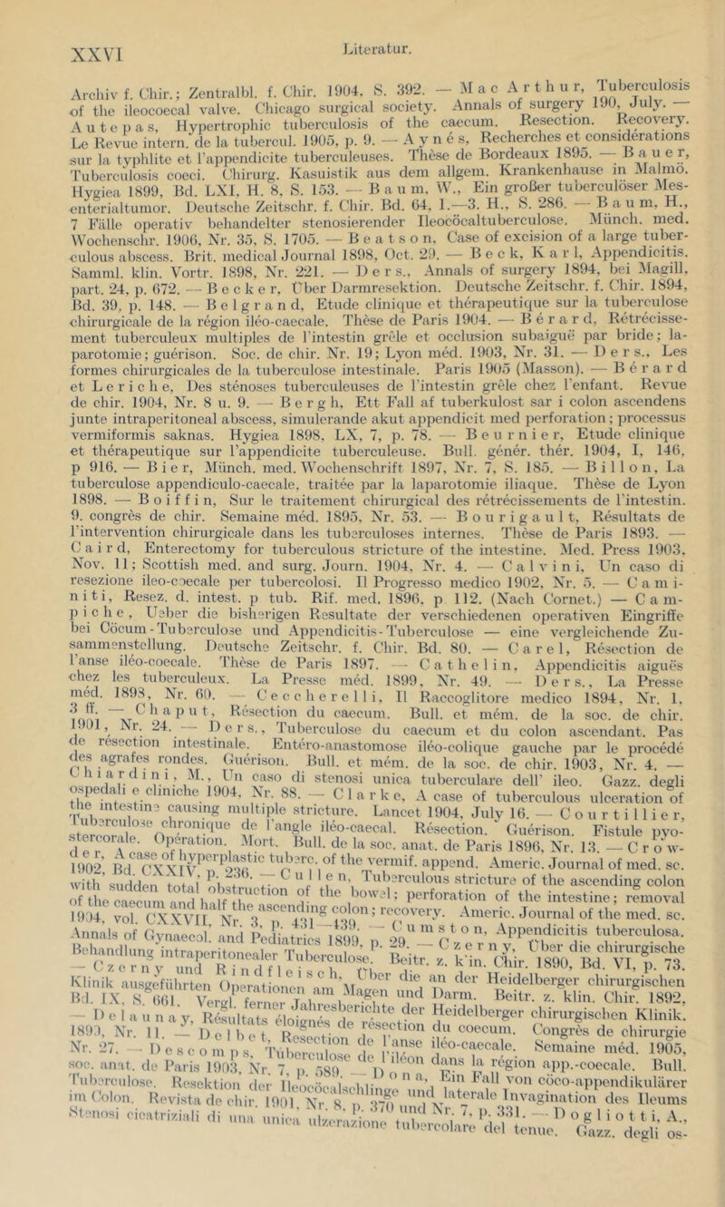 Archiv f. Chir.; Zentralbl. f. Chir. 1904. S. 392. of tlie ileocoecal valve. Cliicago surgical society. A u t e j) a s, Hypertrophie tuberculosi.s of the Le Revue iiiteru. de la tubercul. 1905, p. 9. — a c Arthur, Tuberculosis Aniials of surgery 190, July. — caecum. Resection. Recovery. A y n e s, Recherches et considerations sur la typlilite et Tappendicite tuberculeuses. These de Bordeaux 1895. — B ^ r, 'Pubercidosis coeci. Chirurg. Kasuistik aus dem allgem. Krankenhause m Haimo. Hygiea 1899, Bd. LXI, H. 8, S. 153. — B a u m. W., Ein großer tuuerculoser Mes- eiiterialtumor. Deutsche Zeitschr. f. Chir. Bd. (54, !•—3. H., fe. 286. Baum, H., 7 Fälle operativ behandelter stenosierender lleocöcaltuberculose. Münch, med. \Vochenschr. 190(5, Nr. 35, S. 1705. — B e a t s o n, Case of excision of a large tuber- eulous abscess. Brit. medical Journal 1898, Oct. 29. — Beck, Kar 1, Appendicitis. Samml. klin. Vortr. 1898, Nr. 221. — D e r s.. Annals of surgery 1894, bei 3Iagill, ])art. 24. p. (572. — B e c k e r, f'ber Darmresektion. Deutsche Zeitschr. f. Chir. 1894, Bd. 39, p. 148. - - B e 1 g r a n d, Etüde clini(iue et therapeutique sur la tuberculose chirurgicale de la region ileo-caecale. These de Paris 1904. — B e r a r d, RtHrecisse- ment tuberculeux multiples de l’intestin grCde et occlusion subaigui; par bride; la- parotomie; guerison. Soc. de chir. Nr. 19; Lyon med. 1903, Nr. 31. — D e r s., Les formes chirurgicales de la tuberculose intestinale. Paris 1905 (Masson). — B e r a r d et L e r i c h e, Des stenoses tuberculeuses de l’intestin grele chez l’enfant. Revue de chir. 1904, Nr. 8 u. 9. — Be r g h, Ett Fall af tuberkulost sar i colon ascendens junte intraperitoneal abscess, simulerande akut appendicit med Perforation; processus vermiformis saknas. Hygiea 1898. LX, 7, p. 78. — B e u r n i e r, Etüde clinique et therapeutique sur l’appendicite tuberculeuse. Bull, gener. ther. 1904, I, 14(5, p 916. — Bier, Münch, med. Wochenschrift 1897, XT. 7, S. 185. — Billon, La tuberculose appendiculo-caecale, traitee par la laparotomie iliac[ue. These de Lyon 1898. —• B o i f f i n, Sur le traitement chirurgical des retrecissements de rintestin. 9. congres de chir. Semaine med. 1895. Nr. 53. — B o u r i g a u 1 t, Resultats de I’intervention chirurgicale dans les tub?rculo.ses internes. These de Paris 1893. ■—■ C a i r d, Enterectomy for tuberculous stricture of the intestine. Med. Press 1903. X^ov. 11; Scottish med. and surg. Journ. 1904. Nr. 4. — C a 1 v i n i, Un caso di resezione ileo-coecale per tubercolosi. II Progresso medico 1902. Nr. 5. — C a m i- niti, Resez. d. intest, p tub. Rif. med. 1896. p 112. (Nach Cornet.) — C a m- p i c h e , Usbei’ die bisherigen Resultate der verschiedenen operativen Eingriffe bei Cöcum - iuberculose und Appendicitis-Tuberculose — eine vergleichende Zu- sammenstellung. Deutsche Zeitschr. f. Chir. Bd. 80. — Carel, Resection de 1 anse ileo-coecale. These de Paris 1897. - Cat hei in. Appendicitis aigues chez les tuberculeux. La Presse med. 1899, Nr. 49. Ders., La Presse ^ ^c r e 11 i, 11 Raccoglitore medico 1894, XT icmi ~ ^ ^ h ^ ’ Resection du eaecum. Bull, et mein, de la soc. de • 0 , Ni. 24. Ders., 'ITiberculose du caecum et du colon ascendant < e resection intestinale. Entero-anastomose ileo-colique gauche par le procede des agrafes rondes. Guerison. Bull, et mein, de la soc. de chir. (.- h 1 a r d i n i, M., ITi caso di stenosi unica tuberculare ospedah e cliniche 1904, Nr. 88. — Clarke, A ease of tue mtestine causing multiple stricture. ruberculose chronique de l'angle stercorale. Dperation. Mort d e 1. chir. Pas .Jnn’ ^ C u I I e n. Tuberculous strictr with sudden total 1903, Nr. 4. — deir ileo. Gazz. degli case ot tuberculous ulceration of Lancet 1904, July 16. — C o u r t i 11 i e r, ileo-caecal. Resection. Guerison. Fistule pyo- Bull. de la soc. anat. de Paris 1896, Nr. 13. — C r o w- Americ. Journal of med. sc. . --icture of the ascending colon of the caecum : Perforation of the intestine; removal 1904 vol CXXVIl' colon; recover^^^^ Americ.Journalofthemed.se. A,.„a,rof a^,'ci pÜ 7 iö .uberculosa. Klinik ansgeführtnn <>pemtionciWm''M^ u' Heidelberger chirurgischen Hil. rX. X^lifil Vml blin. Chir. 1892. - Ilelaiiiiay, Rtl„lSr7lotlrf7 irS.“!''''' V'^blelbcrger chiiurgisehen Klinik: 189.), Nr. II — Del bet i ‘ coecum. t ongres de Chirurgie Xr. 27. - lloscoinns -hifc “'e i'n-’^ * ™-oaecale. Seiuaine med. 1905, soc. anat. de Paris I9(l:t Kr “ „ aei^ 7 ' ^ region app.-coecale. Bull. '|•<■bcrculose. Resektion' der iie, ' “   im Colon. Revista de chii St.enosi cieatriziali di i'on cöco-appendikulärer I.HM. Al. s. p. .DO und Nr. 7. p. .331 — D n a 1 i n r t ; a '■« nmea iilserarioiie tiiliercolare tlel tmtue. 0®,L. tUii' os-