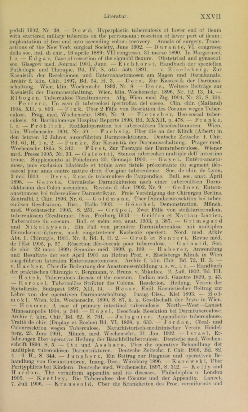 pedali 1902, Xr. 38. — Dowd, Hyperplastic tuberculosi.s of lower end of ileuni with scattered miliary tubercles on thc peritoneum; resection of lawer port of ileuni; Implantation of free end into ascending colon; recovery. Annals of surgery. Trans- actions of the New York surgical Society, June 1902. — Dur a n t e, VI. congresso della soc. ital. di chir., 10 aprile 1889; VH congresso, 31 marzo 1890. In iMargarucci, 1. c. — Edgar, C'ase of resection of the sigmoid Hexure. Obstetrical and gynaecol. .soc. Glasgow med. Journal 1901, June. — E i c h borst, Handbuch der .sjieziellen Pathologie und Therapie, Bd. IV^ S. 545—550, 1891. — v. Eiseisberg, Zur Kasuistik der Resektionen und Enteroanastomosen am .Magen und Darmkanale. Archiv f. klin. Chir. 1897, Bd. 54, H. 3. — Ders., Zur Kasuistik der Darmaus- schaltung. Wien. klin. Wochenschr. 1893, Nr. 8. — Ders., Weitere Beiträge zur Kasuistik der Darmaiisschaltung. Wien. klin. Wochen.schr. 1890, Xr. 12, 13, 14. — E 1 boge n, Tuberculöse Cöcaltumoren. .\llg. Wien. med. Ztg. 1904, Nr. 37, S. 104. — F e r r e r o, Un caso di tubercolosi ipertroHca del coeco. Clin. chir. (Mailand) 1904, XII, p. 893. — F i n k. Über 2 Fälle von Resektion des Cöcunis wegen Tuber- culose. Prag. med. Wochenschr. 1890, Nr. 9. — Fletsche r, Ileo-coecal tuber- culosis. St. Bartholomews Hospital Reports 1890, Bd. XXXII, p. 478. — F r a n k e, 1. c. —• Fröhlich, Radikalopsration bei tuberculösen Ileocöcaltumoren. W'ien. klin. Wochen.schr. 1904, Nr. 59. — Fuchsig, Cber die an der Klinik (Albert) in den letzten 12 Jahren au.sgeführten Darmresektionen. Deutsche Zeitschr. f. Chir. Bd. 01, H. 1 u. 2. — F u n k e. Zur Kasuistik der Darmausschaltung. Prager med. Wochenschr. 1895, S. 342.— Fürst, Zur Therapie der Darmtuberculose. Wiener med. Presse 1905, Nr. 33. — G a 1 e o 11 i. Stenosi tubercolari multii)le dell’ intestino tenue. Supplemento al Policlinico 20. Gennajo 1900. — Gay e t, Fhitero-anasto- mose, puis exclusion bilaterale et totale avec tistide preexistante du Segment ileo- caecal pour anus contre nature droit d’origine tubereuleuse. Soc. de chir. de L3'on, 3 mai 1900. — Ders., 2 cas de tuberculöse de Tappendice. Bull. soc. anat. .\pril 1898. — G e r o t a. Chronische Darmokklusion nach einer tuberculösen Darm- okklusion des Colon ascendens. Revista d. chir. 1902, Nr. 9. — G e ß ne r, Entero- anastomose bei tuberculöser Darmstriktur. Freie Vereinigung der Chirurgen Berlins. Zentralbl. f. Chir. 1890, Nr. 0. — G o 1 d m a n n. t'bcr Dünndai-mresektion bei tuber- culösen Geschwüren. Diss., Halle 1903. - (Jöschel. Demonstration. Münch, med. Wochenschr. 1905, S. 251. — Gräi)el, Zwei Fälle von strikturierendem, tuberculösem Cöcaltumor. Di.ss.. F’reiburg 1903. - Griffon et Nattan-Larier, Tuberculöse du coecum. Bull, et mein. soc. anat. 1903, j). 387. Grimsgard und Nikolaysen, Ein Fall von primärer Darmtuberculose mit multiplen Dünndarmstrikturen, nach eingetretener Kachexie operiert. Nord. med. Arkiv Abt. I: Chirurgie, 1901. Nr. 9, Bd. 1, H. 2. - Groß et Sencert. Revue med. de l’Est 1905, p. 57. Resection ileo-coecalc pour tuberculöse. G u i n a r d. Soc. de chir. 22 niars 1899; Semaine med. 1899, p. 109. — H a b e r e r, .Anwendung und Resultate der seit .April 1901 an Hofrat Prof. v. Eiseisbergs Klinik in Wien au.sgeführten lateralen Flnteroanastomosen. .Archiv f. klin. Chir. Bd. 72. H. 3. — v. H a c k e r. Über die Bedeutung der .Anastomosenbildung u. s. w., 1. c. — Handlnich der praktischen Chirurgie v. Bergmann, v. Bruns, v. Mikulicz. 2. Aufl. 1902, Bd. 111. — H a t c h, Tuberculous disease of the coecum. Indian med. Gazette 1899, p. 43. — H e r c z e 1, O'uberculöss Striktur des Colons. Resektion. Heilung. AVrein der Spitalärzte, Budapest 1897, .XII, 14. — Hesse, Emil, Kasuistischer Beitrag zur Lehre von der operativen Darmaiisschaltung. Inaug.-Diss., Kiel 1893. — H o f- mokl, Wien. klin. Wochenschr. 1890, S. 87. k. k. Gesellschaft der .Ärzte in Wien. — H o s m e r. .A case of primär^' intestinal tuberculosis. North—West—Lancet Minneanopolis 1904, p. 340. — Hügel, Ileocöcale Re.sektion bei Darmtuberculose. .Archiv f. klin. Chir. Bd. 02, S. 701. —Jalaguier, .Appendicite tubereuleuse. Traite de chir. (Duplay et Reclus) Bd. VI, 1898, p. 035. — Jordan. Cöcal- und Colonresektion wegen Tuberculöse. Naturhistorisch-medizinischer AVrein Heidel- berg, 25. Juni 1901. Alünch. med. AA’ochenschr., 21. Jan. 1902. —Israel, Er- fahrungen über operative Heilung der Bauchfelltuberculose. Deutsche med. Wochen- schrift 1890, S. 5. — Ito und .Asahara, Über die operative Behandlung der multiplen tuberculösen Darmstrikturen. Deutsche Zeitschr. f. Chir. 1900, Bd. 82, 4.—6. H.. S. .344. — Jungherz, Ein Beitrag zur Diagnose und operativen Be- handlung von Cöcumtumoren. Inaug.-Diss., AA’ürzburg 1890. —Karewski, Über Perityphlitis bei Kindern. Deutsche med. Wochenschr. 1897, S. 312. — Kelly and Hurdon. The vermiform appsndix and its diseases. Philadelphia u. London 1905. — Keetley, Die Tuberculöse des Cöcums und der Appendix. Lancet. 7. Juli 1900. — Kraussold. Über die Krankheiten des Proc. vermiformis und