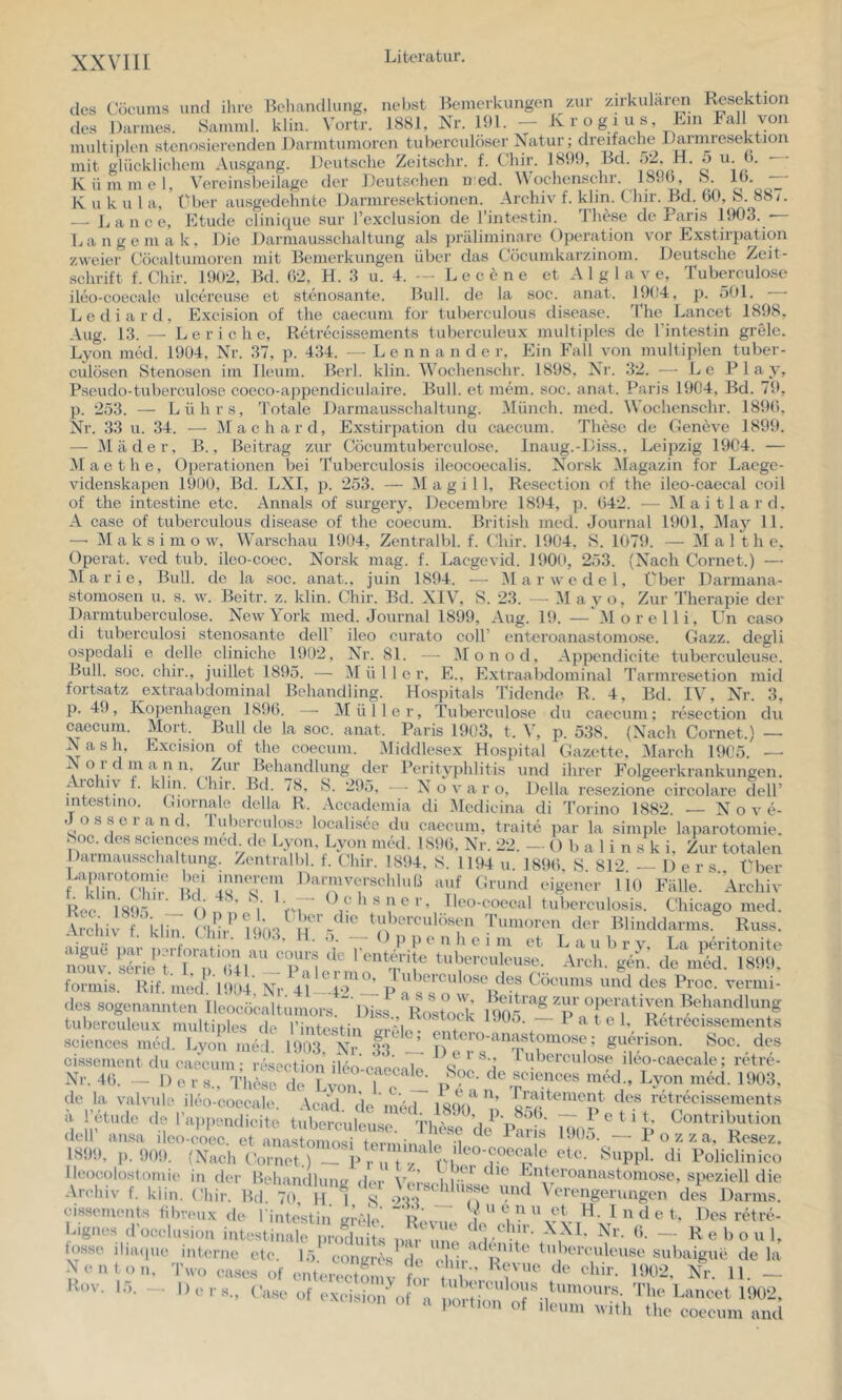 Archiv f. klin. Cliir. Bei. 60, S. 887. intestin. These de Paris 1903. — 1904, j). 501. — The Lancet 1898. des Cöcums und ihre Behandlung, nebst Bemerkungen zur zirkular^i Resektion des Darmes. Samnil. klin. Vortr. 1881, Nr. 191. - Krogius, Eni lal von multiplen stenosierenclen Darmtumoren tuberculöser Natur; dreifache Daimiesektion mit glücklichem Ausgang. Deutsche Zeitschr. f. Chir. 1899, Bd. ^ y- Kümmel, Vereinsbeilage der Deutschen n:ed. A\ochenschr. 1896, h. 16. K u k u 1 a, über ausgedehnte Darmresektionen. — L a n c e, Btude clinique sur l’exclusion de l’i Langemak, Die Darmausschaltung als präliminare Operation vor Exstirpation zweier Cöcaltumoren mit Bemerkungen über das Cöcumkarzinom. Deutsche Zeit- .schrift f. Chir. 1902, Bd. 62, H. 3 u. 4. -- Le eene et A 1 g 1 a v e, Tuberculose ileo-coecalc ulcch’cuse et stenosante. Bull, de la soc. anat. Lediard, Excision of the caecuni for tuberculous disease. Aug. 13. —- L e r i c h e, Retrecisseinents tuberculeux multiples de rintestin grelc. Lyon med. 1904, Nr. 37, p. 434. - - L e n n a n d e r, Ein Fall von multiplen luber- culüsen Stenosen im lleum. Beil. klin. Wochenschr. 1898, Nr. .32. — Le Play, Pseudo-tuberculose coeco-appendiculaire. Bull, et nnhn. soc. anat. Paris 1904, Bd. 79, p. 253. — Lührs, 3'otale Darmausschaltung. Münch, med. Wochenschr. 1896, Nr. 33 u. 34. —■ Machard, Exstirpation du caecuin. These de Geneve 1899. — Mäder, B., Beitrag zur Cöcumtuberculose. Inaug.-Diss., Leipzig 1904. — Mae the, Operationen bei Tuberculosis ileocoecalis. Norsk Magazin for Laege- videnskapen 1900, Bd. LXl, p. 253. — Magill, Resection of the ileo-caecal coil of the intestine etc. Annals of surgery, Decembre 1894, p. 642. — ^laitlard. A case of tuberculous disease of the coecum. British med. Journal 1901, Maj^ 11. —■ M a k s i m o w, Warschau 1904, Zentralbl. f. Chir. 1904, S. 1079. — Mal the, Operat. ved tub. ileo-coec. Norsk mag. f. Laegevid. 1900, 253. (Nach Cornet.) — Marie, Bull, de la soc. anat., juin 1894. — iMarwedel, Über Dai'mana- stomosen u. s. w. Beitr. z. klin. Chir. Bd. XIV, S. 23. — i\I ay o. Zur Therapie der Darmtuberculose. New York med. Journal 1899, Aug. 19. —'Morelli, Un caso di tuberculosi stenosante dell’ ileo curato eoll’ enteroanastomose. Gazz. degli ospodali e delle cliniche 1902, Nr. 81. -- Monod, Appcndicite tuberculeuse. Bull. soc. chir., juillet 1895. — Mülle r, E., Extraalxlominal Tarmresetion mid fortsatz extraabdominal Behandling. Hospitals Tidende R. 4, Bd. IV, Nr. 3, p. 49, Kopenhagen 1896. —■ Müller, Tuberculose ’ du caecum; resection du caecum. Mort. Bull de la soc. anat. Paris 1903, t. V, p. 538. (Nach Cornet.) — Nash, Excision of the coecum. Middlesex Hospital Gazette, March 1905 Nord m a n n > -■ Archiv f. klin intestino. Giornale Josserand. Tuberculose localisee du caecum, traite par la simple laparotomie. boc. des Sciences med de l.yon, Lyon med. lS9(i, Nr. 22. - () b a 1 i n s k i. Zur totalen Daimausschaltung. Zentralbl. f. Chir. 1894. S. 1194 u. 1896. S. 812. — 1) e r s. Über .apanitomie bei mnerem Darm Verschluß auf Grund eigener lio Fälle. 'Archiv aigu. ,.a;. pis,,.;;;« dehsiTsi!,! I 191)4 IT”’ tles Cöcums und des Proc. vermi- . ir ® s Beitrag zur operativen Behandlung tuberculeux multiples de Ihititin Retrecissements Sciences nuhl. Lyon med. 1903, Nr. 33. .cision ot tue coecum. Middlesex Hospital Gazette, March 1905. — u n, Zur Behandhmg der Perityphlitis und ihrer Folgeerkrankungen, m. Chii. Bd. 78, b. 295, — N o v a r o, Deila resezione circolare dell’ LTiornale della R. .\ccademia di iMedicina di Torino 1882. — N o v e- Chicago med. Blinddarms. Russ. i’X nouv. Serie t. formis. Rif. med des sogenannten Ileocöealtumors. anastomose: etc. IIP •, . Pendieite tuberculeuse. These de^ PnH« loo.-, Ileocoloslomie in der Reh Archiv f. klin. (hir. Bd cissements tibreux de 1 eignes d’occlusion intesti t' N o z z a, Resez, di Policlinico b)sse ihaipie interne etc. 15 congresde chh R subaigue de la Neu ton, Two cases of enterectZVv d t iV' i H- - Rov. 15. Ders., fase of excision'Of a d' 'Phe Lancet 1902. ^■•*on ot a po.t.on of deum with the coecum and