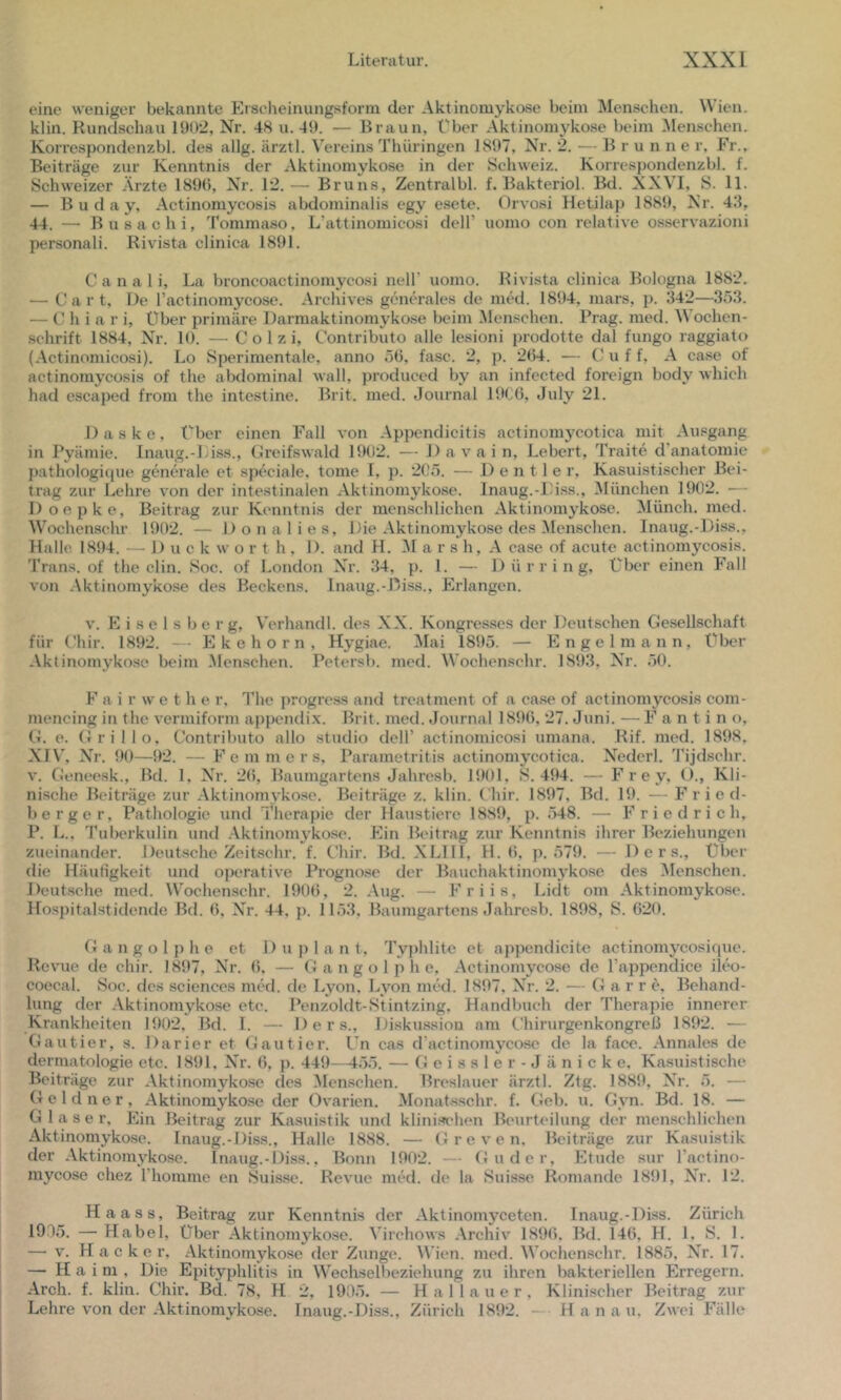 eine weniger bekannte Erscheinungsform der Aktinomykose beim Menschen. Wien, klin. Rundschau 19()2, Nr. 48 u. 49. — Braun, Über Aktinomykose beim ^lenschen. Korrespondenzbl. des allg. ärztl. \'ereins Thüringen 1897, Nr. 2. — Brunne r. Fr., Beiträge zur Kenntnis der Aktinomykose in der Schweiz. Korrespondenzbl. f. Schweizer Ärzte 1890, Nr. 12.— Bruns, Zentralbl. f. Bakteriol. Bd. XXVT, S. 11. — B u d a y, Actinomycosis abdominalis egy esete. Orvosi Hetilap 1889, Nr. 43, 44. — Busachi, Tommaso, L’attinomicosi dell’ uomo con relative osservazioni personal!. Rivista clinica 1891. C a n a 1 i, La broncoactinomycosi nell’ uomo. Rivista clinica Bologna 1882. — C a r t. De ractinomycose. Archives generales de med. 1894, mars, p. 342—353. — C h i a r i, Über primäre Darmaktinomykose beim Menschen. Prag. med. M ochen- schrift 1884, Nr. 10. — C o 1 z i, Contributo alle lesioni prodotte dal fungo raggiato (Actinomicosi). Lo Sperimentale, anno öü, fase. 2, p. 2(54. — C u f f, A case of actinomycosis of the abdominal wall, produced by an infected foreign body which had escaped from the intestine. Brit. med. Journal 19(JG, July 21. 1) a s k e, Über einen Fall von Appendicitis actinomycotica mit Ausgang in Pyämie. Inaug.-Liss., Greifswald 19(J2. — Da vain, Lebert, Traite d’anatomie pathologi(jue generale et speciale, tome I, p. 2(kä. — Deutler, Kasuistischer Bei- trag zur Lehre von der intestinalen Aktinomykose. Inaug.-IMss., ^München 1902. — Doepke, Beitrag zur Kenntnis der menschlichen Aktinomykose. Münch, med. Wochenschr 1902. — D o n a 1 i e s. Die Aktinomykose des Menschen. Inaug.-Diss., Halle. 1894. — 1) u c k w o r t h , 1). and H. a r s h, A case of acute actinomycosis. Trans, of the clin. Soc. of London Xt. 34, p. 1. — 1) ü r r i n g. Über einen Fall von Aktinomykose des Beckens. Inaug.-Diss., Erlangen. V. E i s e 1 s b e r g, Verhandl. des XX. Kongresses der Deutschen Gesellschaft für Ghir. 1892. — E k e h o r n , Hygiae. Mai 1895. — E n g e 1 m a n n, Über Aktinomykose beim .Men.schen. Petersb. med. Wochenschr. 1893, Nr. 50. F a i r w e t h e r, The progress and treatment of a case of actinomycosis com- mencing in the vermiform appendix. Brit. med. Journal 1896, 27. Juni. — F a n t i n o, G. e. Grillo, Contributo allo studio dell’ actinomicosi umana. Rif. med. 1898, XIV', Xt. 90—92. — F e m m e r s, Parametritis actinomycotica. X^edcrl. Tijdschr. V. Geneesk., Bd. 1, XT. 26, Baumgartens Jahresb. 1901, 8.494. — Frey, ()., Kli- ni.sche Beiträge zur Aktinomykose. Beiträge z. klin. (’hir. 1897, Bd. 19. —- Fried- berger, Pathologie und Therapie der Haustiere 1889, p. 548. —• Friedrich, P. L.. Tuberkulin und Aktinomykose. Ein Beitrag zur Kenntnis ihrer Beziehungen zueinander. Deutsche Zeitschr. f. Chir. Bd. XLllI, H. 6, p. 579. — 1) e r s., über die Häufigkeit und operative Prognose der Baiichaktinomykose des Menschen. Deutsche med. Wochenschr. 1906, 2. Aug. — Friis, Lidt om Aktinomykose. Hosj)italstidende Bd. 6, Nr. 44, p. 1153, Baumgartens Jahresb. 1898, S. 620. Gangolphe et 1) u j) 1 a n t, Typhlite et appcndicite actinomycosique. Revue de chir. 1897, Nr. 6. — Gangolphe, Actinomycose de l’appendice ileo- coecal. Soc. des Sciences med. de Lyon. Lyon med. 1897, X^r. 2. — G a r r e, Behand- lung der Aktinomykose etc. Penzoldt-Stintzing, Handbuch der Therapie innerer Krankheiten 1902, Bd. I. — D e r s., Diskussion am Chirurgenkongreß 1892. — Gautier, s. Darier et Gautier. L’n cas d’actinomycose de la face. Annales de dermatologie etc. 1891, Nr. 6, p. 449—155. — Geissler-Jänicke, Kasuistische Beiträge zur Aktinomykose des Menschen. Breslauer ärztl. Ztg. 1889, X'r. 5. — Geldner, Aktinomykose der Oyarien. Monatsschr. f. Geb. u. Gyn. Bd. 18. — Glaser, Ein Beitrag zur Kasuistik und klinischen Beurteilung der menschlichen Aktinomykose. Inaug.-Diss., Halle 1888. — G r e y c n. Beiträge zur Kasuistik der Aktinomykose. Inaug.-Diss., Bonn 1902. — Guder, Etüde sur l’actino- mycose chez rhomme en Suisse. Reyue med. de la Suisse Romande 1891, Xt. 12. Haass, Beitrag zur Kenntnis der Aktinomyceten. Inaug.-Diss. Zürich lO.lö. — Habel, über Aktinomykose. Virchows Archiy 1896. Bd. 146, H. 1, S. 1. — y. H a c k e I’, Aktinomykose der Zunge. Wien. med. Wochenschr. 1885, Nr. 17. — H a i m , Die Epityphlitis in Wechselbeziehung zu ihren bakteriellen Erregern. Arch. f. klin. Chir. Bd. 78, H 2, 1905. — Hai lauer. Klinischer Beitrag zur Lehre yon der Aktinomykose. Inaug.-Diss., Zürich 1892. — Hanau. Zwei Fälle