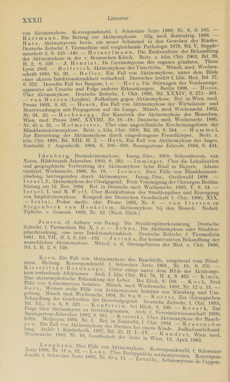 von Aktinomykose. Korrespondenzbl. f. Schweizer .y^zte 188.), 6’ ' 'liL' __ Hart mann. Ein Beitrag zur Aktinomykosis. Allg. med /entralztg. 1888 Harz. Aktinomycosis bovis, ein neuer Schimmel iii den Geweben des Kindes. Deutsche Zeitschr. f. M'iermedizin und vergleichende Pathologie 1878, Bd V, Supple- menthcft 2, S. 125—140. — H e i n z e 1 m a n n, Die Endresultate der Behandlung der Aktinomykose in der v. Brunsschen Klinik. Beitr. z. klin. Chir. 1903, Bd 39, H. 2, S. 520. — J. H e n r i 0 t , De Tactinomyco-se des Organes genitaux. Ihese Lyon 1902. H e 1 t'e r i c h. Aktinomykose des Unterleibs. JMünch. med. Wochen- schrift 1890, Nr. 29. — Heller, Ein Fall von Aktinomykose, unter dem Bilde einer akuten Infektionskrankheit verlaufend. Deutsches .A.rchiv f. klin. Med. Bd. 37, S. 372. Derselbe Fall bei Bargum, I. c. - - Herz, Die Störungen des Verdauungs- apparates als Ursache und Folge anderer Erkrankungen.. Berlin 1898. — Hesse, Über Aktinomykose. Deutsche Zeitschr. f. Chir. 1892, Bd. XXXIV, S. 2/5 301. —• V a n H e r s o n (Leyden), Jodkalium gegen Aktinomykose. Ref. in Wien. med. Presse 1893, S. 63. —• Heuck, Ein Fall von Aktinomykose der Wirbelsäule und Brustwandungen mit Propagation auf die Lunge. Münch, med. Wochenschr. 1892, Nr. 24, 25. —■ H o c h e n e g g , Zur Kasuistik der .Aktinomykose des Menschen. Wien. med. Presse 1887, XXVIII, Xh'. 16—18; Deutsche med. Wochenschr. 1886, Nr. 45 u. 52. —■ Hofmeister, Über eine ungewöhnliche Erscheinungsform der Blinddarmaktinomykose. Beitr. z. klin. Chir. 1900, Bd. 26, S. 344. — Hu m m e 1, Zur Entstehung der Aktinomykose durch eingedrungene Fremdkörper. Beitr. z. klin. Chir. 1895, Bd. XIII, H. 2. •— Huth, Ein Fall von Aktinomykose des Auges. Zentralbl. f. Augenheilk. 1894, S. 106—109, Baumgartens Jahresb. 1894, S. 454. Idenburg, Darmaktinomykose. Inaug.-Diss., 1900, Schoonhoven, van Noten, Hildebrands Jahresber. 1900, 8. 582. — Imminger, Über die Lokalisation und geographische Verbreitung der Aktinomykose beim Rind in Bayern. Adams tierärztl. Wochenschr. 1888, Nh. 18. — I s e m e r. Zwei Fälle von Blinddarment- zündung, hervorgerufen durch .Aktinomyces. Inaug.-Diss., Greifswald 1898. — Israel, J., Aktinomykose der Cöcalgegend. Freie Vereinigung der Chirurgen Berlins. Sitzung am 12. Nov. 1894. Ref. in Deutsche med. Wochenschr. 1895. V, 8. 54. — Israel, 1. und M. W o 1 f, Über Reinkulturen des Strahlenpilzes und Erzeugung von Impfaktinomykose. Kongreß der Deutschen Gesellschaft f. Chir. 1890, XIX. I s z 1 a i , Fester medic. chir. Presse 1892, Nr. 6. —• v a n I t e r s o n en 8 i e g e n b e e k van H e u k e 1 o m, Aktinomykose liij den iMensch. Nederl. Tijdschr. v. Geneesk. 1889, Nr. 12. (Nach lllich.)' J e n s e n, cf. Aufsatz von Zeitschr. f. 'ricrmcdizin Bd. X, I. c B a n g: Die Strahlenpilzerkrankung. Deutsche ... , . Johne. Die Aktinonwkose oder Strahlen- pilzerkrankung, eine neue Infektionskrankheit. Deutsche Zeitschr. f. Tiermedizin B)2. J u r i n k a. Zur konservativen Behandlung der -Mitteil. a. d. Grenzgebieten der Med. u. Chir. 1896, 1881, Bd. VII, H. 3, menschlichen Aktinomykose Bd. 1. H. 2, S. 139. ‘ kosoücrlL)ta.tleTlfekt'ioM,;‘ irdl. t: kK,', chif Bd‘ 76 ''h /“sr  Der s., gcbuiig. imcn, o. — iv O C ll. J) -Uunch. med. Wochenschr. 1891, Nr. 12 u. 13. ’ i - u. .1. IV o e i t e. Zur chirurgischen Behandlung der Geschwülste der lleocöcalaoao, ri n' > ^ Bd. XL., 5 u. 6, 8. 523. _ K o i f^ i -Wn* 7 Zeitschr. f. Chir. 189 Fraye über .Vktiuomvons nn Bhch 8 189. — K o s a r k. Zi Frage über .Vktiuomyccs an GeirlddiVnimien ^ o s a r k. Zur Bauingartens Jahresber. 1S!»2, 8 385 —Knc’ ^ ^'^^^■^‘‘'■■'«‘^tmschaft 1890, N>'. E ' Hof. in Zentiriblf Ghü- • “u. 10.14 — K r a s s n o b a- D r 77''^ Rinde. Jodkaliumbehand- ■; , .' ‘.rr t' Wien. med. Arzte in M len, 13. April 1883. höhl(>. j e w. Cm Fall von Aktinomyko.se des Darmes bei hing. .Arcbiv t. Kinderheilk. 1897 Bd ‘>8 M oclienschr. 1883, Nr. l(i, Ge.sellschaft dei Arzti l^angba ns. Drei Fälle 1888. Nr. II 1,: 12. f- Schweizer V . . — Banz, Über Per t.-irnl,in; ^ »'^cuweizer d''ir/,bl. I. Schweizer Ärzte 1S!)2, Nr 10 n 11 T + *'<^4i|Knnycotica. Korrespon- u. 11. _ Letulle, Actinomycose de Tappen-