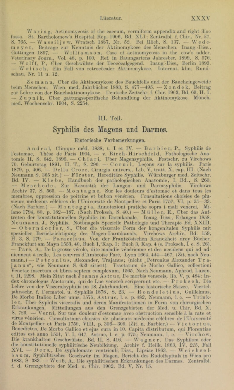 Waring, .Actinomycosis of the caecum, vermiform appcndix and right iliac* fossa. St. Bartholomew’s Hospital Rep. 1906, Rd. XLl; Zentralbl. f. Chir.. Xr. 27, S. 765. — Wassiljew, Wratsch 1887, Xr. ö2. Bei lllich, S. 137. — \V e d c- meyer, Beiträge zur Kenntnis der Aktinomykose des Alenschen. Inaug.-Liss., Göttingen 1897. — \V i 11 i a m s o n, Ca.se of actinomycosis in the eow’s udder. V’eterinary Journ., Vol. 48, p. 100. Ref. in Baumgartens Jahresber. 1899, S. 576. — Wolff, P., Über Geschwülste der lleocöcalgegend. Inaug.-Diss., Berlin 1893. — \V o 1 i s c h, Ein Fall von retrocöcaler Aktinomykose. Internat, klin. Rund- schau, Xr. 11 u. 12. Z e m a n n. Über die Aktinomykose des Bauchfells und der Baucheingeweide beim Menschen. Wien. med. Jahrbücher 1883, S. 477—495. — Z o n d e k, Beitrag zur Lehre von der Bauchaktinomykose. Deutsche Zeitschr. f. Chir. 1903, Bd. 69, H. 1. — Z u p n i k, Über gattungsspezifische Behandlung der Aktinomykose. Münch, med. Wochenschr. 1904, S. 2254. III. Teil. Syphilis des Magens und Darmes. Historische Vorbemerkungen. A n d r a 1, Clinique med. 1838, t. I et IV. — Barbier, P., Syphilis de l’estomac. These de Paris 1904. — v. Birch-H irschfeld. Pathologische Ana- tomie 11, S. 642, 1895. — C h i a r i, über Magensyphilis. Festschr. zu Virchows 70. Geburtstag 1891, II. T., S. 296. — Cornil, Le^ons sur la syphilis. Paris 1879, p. 406. — Deila Croce, Cirurgia univers., Lib. V, tratt. X, cap. 111. (Xach Xeumann S. 365 zit.) — Förster, Hereditäre Syphilis. Würzburger med. Zeitschr, Bd. IV. — Klebs, Handbuch der pathologischen Anatomie, 1. Bd., S. 260. — Meschede, Zur Kasuistik der Lungen- und Darmsyphilis. Virchows Archiv 37, S. 565. — .M o n t a g n e, Sur les douleurs d'estomac et dans tous les membres, oppression de poitrine et bubon venerien. Consultations choisies de plu- sieurs medecins celebres de TUniversite de Montpellier et Paris 1750, VI, p. 25—33. (Xach Barbier.) — M o n t e g g i a, .Annotazioni pratiche sopra i mali vencrei. Mi- lano 1794, 80, p. 182—187. (Xach Proksch, S. 40.) — Mül 1er, E., über das Auf- treten der konstitutionellen Syphilis im Darmkanale. Inaug.-Diss., P'rlangen 1858. X^eumann, J., Syphilis. Xothnagels Spezielle Pathologie und Therapie Bd. XXIII. — Oberndorfer, S., Über die viszerale P’orm der kongenitalen Syphilis mit spezieller Berücksichtigung des Magen-Parmkanals. Virchows Archiv, Bd. 159, H. 3, S. 179. — Paracelsus, Von der F'rantzösischen Kranckheit drey Bücher. Franckfurt am Alayn 1553, 40, Buch 1,‘Kap. 1: Buch 3, Kap. 4 (s. Pi'oksch, 1. c. S. 26). — Pa re, A., De la grosse veröle, dite maladie vtuicrienne et des accidens qui ad ad- niennent ä icelle. Les oeuvres d’Arnbrotse Pare. Lyon 1664, 444—467. (Zit. nach X^eu- mann.) — P e t r o n i u s, Alexander, Trajanus; (nicht „Petronius Alexander T r a- janus“, wie X^eumann S. 653 zitiert). Tractatum de Morbo Gallico, collectioni VTnetae insertum et libros .septem complexum. 1565. Xach Xeumann, Aphrod. Luisin. t. II, 1298. .Mein Zitat nach Joanne Astruc, De morbis vencreis, lib. Y, p. 484: In- dex chronologus Auctorum, qui de Lue venereä scripserunt etc. — Proksch, Die Lehre von der Viszeralsyphilis im 18. Jahrhundert. Eine historische Skizze. Viertel- jahr.sschr. f. Dermatol, u. Syphilis 1878, S. 23. — Rondeletius, Guillelmus, De Alorbo Italico Liber unus. 1575, Astruc, 1. c. p. 482, XTumann, 1. c. — Trink- 1 e r. Über Syphilis visceralis und deren Alanifcstationen in F’orm von chirurgischen Erkrankungen. Alitteilungen aus den Grenzgebieten der Aled. u. ( hir. Bd. X. S. 726. — Verni, Sur une douleur d’estomac avec obstruction sensible ä la rate et virus venerien. Consultations choisies de plusicurs medecins celebres de l’üniversite de Alontpellier et Paris 1750, VHI, p. 306—309. (Zit. n. Barbier.) — V i c t o r i u s, Benedictus, De Alorbo Gallico et ejus cura in 10. Capita distributum, qui PJorentiae editus est anno 1551, 1'. I, 647. Astruc, 1. c. p. 475; X'eumann, 1. c. — Virchow, Die krankhaften Geschwülste, Bd. II, S. 416. — Wagner, Das Syphilom oder die konstitutionelle syjJiilitische XTubildung. Archiv f. Heilk. 1863, IV, 225, Fall XVI. — Ders., De syphilomate ventriculi. Diss., Lipsiae 1863. — Weichsel- baum, Syphilitisches Geschwür im Alagen. Bericht des Rudolfspitals in Wien pro 1883, S. 383. — Weiß, A., Die .syphilitischen P7rkrankungen des Darmes. Zentralbl.