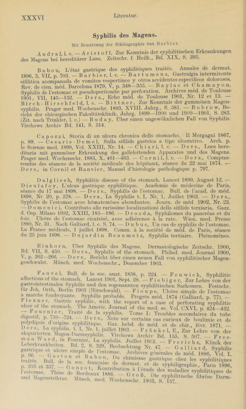 Syphilis des Magens. Mit Benutzung der Bibliographie von Barbier. A n d r a 1, 1. c. — A r i s t o f f, Zur Kenntnis der syphilitischen Erkrankungen des Magens bei hereditärer Lues. Zeitschr. f. Heilk., Bd. XIX, S. 395. B a b o u, L’etat gastrique des syphilitiques traites. Annales de dermat. 1896, 3, VII, p. 703. — B a r b i e r, 1. c. — B a r t u m e u s, Gastralgia intermitente sifilitica acompanada de voniitos vespertinos y otros accidentes especificos dolorosos. Rev. de eien. med. Barcelona 1879, V, p. 348—355. B a y 1 a c et C h a ni a y o n, Syphilis de Testomac et pseudoperitonite par Perforation. Archives med. de Toulouse 1901, VII, 145—152. — Ders., Echo med. de Toulouse 1901, Xt. 12 et 13. — B i r c h - H i r s c h f e I d, 1. c. — B i 11 n e r, Zur Kenntnis der gummösen Magen- syphilis. Prager med. Wochenschr. 1893, XVIII. Jahrg., S. 581. B o b r o w, Be- richt der chirurgischen Pakultätsklinik, Jahrg. 1899—1900 und 1900 1901, S. 283. (Zit. nach Trinkler, 1. c.) — B u d a y. Über einen ungewöhnlichen Fall von Syphilis. Virchows Archiv Bd. 141, S. 514. C a p o z z i, Storia di un ulcera chronica dello stomacho. 11 Morgagni 1867, p. 89. — C e s a r i s - D e m e 1, Sulla sifilide gastrica a tipo ulcerativo. Arch. p. le Scienze med. 1899, Vol. XXIII, Nr. 14. — C h i a r i, 1. c. —• Der s., Lues here- ditaria mit gummöser Erkrankung des galleleitenden Appai'ates und des Magens. Prager med. Wochenschr. 1885, X, 461—463. — C o r n i 1, 1. c. — De r s., Comptes- rendus des seances de la societe medicale des höpitaux, seance du 22 mai 1874. — Ders., in Cornil et Ranvier, Manuel d’histologie pathologique p. 797. D a 1 g 1 i e s h, Syphilitic disease of the stomach. Lancet 1899. August 12. — Dieulafoy, L’ulcus gastrique sj'^philitique. Academie de mtklecine de Paris, seance du 17 mai 1898. —Ders., Syphilis de l’estomac. Bull, de l’acad. de med. 1898, Nr. 20, p. 578. — Ders., La Syphilis t. I, Nr. 1, Juillet 1903. — Ders., Syphilis de l’estomac avec hematemeses abondantes. Journ. de med 1902, Nr. 23. —• D 0 m e n i c i, Contributo alle rarissime localizzationi della sililide terziaria. Gazz. d. Osp. Milano 1902, XXIII, 185—186. — D r o z d a, Syphilomes du pancreas et du foie. ülcere de l’estomac cicatrise, avec adherence ä la rate. Wien. med. Presse 1880, Nr. 31. Nach Galliard, 1. c. S. 74. — D u b u c, Un cas de Syphilis de l’estomac. La France medicale, 1 juillet 1898. Comm. ä la societe de med. de Paris, seance du 25 juin 1898. — D u j a r d i n B e a u m e t z, Syphilis tertiaire. Phenomenes. E i n h o r n, Über Syphilis des Magens. Dermatologische Zeitschr. 1900, Bd. VII, S. 450. — D e r s., Syphilis of the stomach. Philad. med. Journal 1900, \, p. 262 266. — Der s., Bericht über einen neuen Fall von syphilitischer Magen- geschwulst. iMüncli. med. Wochenschr., Dezember 1903. Fauvel, Bull, de la soc. anat. 1858, p. 224. — F e n w i c k, Svphilitic aftections of the stomach. Lancet 1901, Sept. 28. — F i e b i g e r. Zur Lehre von der gastrointestinalen Syphilis und den sogenannten syphilitischen Sarkomen. Festschr. tur Joh. ürth, Berlin 1903 (Hirschwald). — F i o u p e, Ulcere simple de restomac a raarche foudroyante. Syphilis probable. Progres med. 1874 (Galliard, p. 77). - lexner, Gastric Syphilis, with the report of a case of perforating syphilitic ulcer of the stomacln '1 he Americ. Journal of the med. sc. Vol. CXVI, p 424—432. ^ ^ Syphilis. Tome I: Troubles secondaires du tube B e r s., Note sur certains cas curieux de boulimie et de poIydipsie doripne syphihtique. Gaz. hebd. de med. et de chir., fevr. 1871. — Ijeis., La syphihs. t. t, Nr. 1, juillet 1903. —Frankel, E. Zur Lehre von der akepun^-ten Magen-Darmsyphilis. Virchows Archiv Bd. 155,’ S. 507 — F r e e- I f^'omnier, La Syphilis. Juillet 1903. — Frerichs Klinik der a' )erkrankheiten. lld. 2, S. 329, Beobachtung Nr. 47. — G a 1 1 i a r d. Svnhilis gastnq.^ et u cere sunjüe^^^^^ AvehhoB gench-ales de med. 1886, Vol. I, traitf's Bull de 1, V gastrique chez les svphilitiques . 2a5 et 357 - rnT' f et de syphiligraphie, Vavis 1896, l’estomac. Tliese de BoVdeaux^'l88(l^''^'^r 1 Ptude des maladies syphilitiques de und libröseDarm-