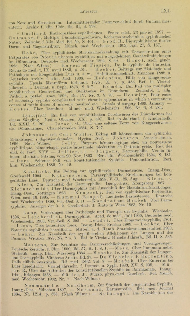 von Xetz und Mesenterium. Intermittierender 1 armverschluß durch tiumma mes- enterii. Archiv f. klin. Chir. 1kl. 01, 8. 998. G a 11 i a r d. hmteropathies syphiliticiues. Presse med., 29 janvier 189^. G u t m .a n n, G., Multiple itünndarm^eschwüre, höchstwahrscheinlich syidiilitischer Xatur. Zeitschr. f. klin. Med. Bd. öl', 8. 41'4. — G r o ß, H., Die syplulitische_ hhröse Darm- und Magenstriktur. Münch, med. Wochenschr. 1993, Jan. 27, 8. 157. H a h n, Über syphilitische Mastdarmerkrankung mit Demonsti’ation eines Präpai-ates von Proctitis uleerosa syphilitica mit ausgedehnten Gcschwürsbildungen im Dünndarm. Deutsche med. Wochenschr. 1892, 8.09.— Ha not, Arch. g6ner. 1895 (Xach Wilms ) — Hayem et Tissier, De la Syphilis de l'intestin Revue de med. t. IX, avril 1889, p. 281. — Hecke r, Beiträge zur Histologie und Pathologie der kongenitalen Lues u. s. w., Habilitationsschrift, München 1898 u. Deutsches Archiv f. klin. Med. 1898. — Hedenius, Fälle von Eingeweide- svphilis. Upsala läkareförcn förhandl. 1875, X, 7, p. 485. Ref. in \ lertel- jährsschr. f. Dermat. u. 8yph. 1870, 8. 047. — H o m e n. Ein Fall von multiplen syphilitischen Geschwüren und Strikturen im Dünndarm. Zentralbl. f. allg. l^ithol. u. pathol. Anat. 1893, Bd. IV, Xr. 3, 8. 97. -- Horwitz, Four cases of secondary syphilis complicated with chronic appcndicitis in which a continuous course of tonic doses of mercury resulted etc. Annals of surgery 1889, January. H u e t e r, über Darmlues. Münch, med. Wochenschr. 1990, Xk-. 0, 8. 284. Tgnatjieff, Ein Fall von syphilitischen Geschwüren des Dünndarmes bei einem Säugling. Medic. Obosren. XX, p. 591. Ref. in Jahrbuch L Kinderhcilk. Bd. X.XU, 8. 201. — Israel, ()., Über eine seltene Form von Ringgeschwüren des Dünndarmes. Ghariteannalen 1884, 8. 797. Johnsson och C' u r t \V a 1 1 i s, Bidrag tili kännedomen om syfilitiska förändringer i digestionskanalen. Hygiea 1893. — Johns ton, Aineric. Journ. 1890 (Xach Wilms.) — J o 11 y, Purpura hemorrhagique chez un nouveau-ne syphilitique, hemorrhagie gastro-intestinale, ulceration de l'intestin grele. Rev. des mal de l'enf. XXV. — J u 1 1 i e n, 1. c. — Jürgen s, Darmsyphilis. \ ercin für innere .Medizin, Sitzung vom 29. Xov. 1893. Berl. klin. Wochenschrift 1894, 8. 181 — Ders., Seltener Fall von konstitutioneller Syphilis. Demonstration. Berl. klin. Wochenschr. 1889, Xr. 49. Kaminski, Ein Beitrag zur syphilitischen Darmstenose. Inaug.-Diss.. Greifswald 1994. — K a t z e n s t e i n. l’arasyphilitische Erscheinungen bei kon- genitaler Lues. Deutsche med. Wochenschr. 1898. V.-B., 25. Aug. - K 1 e b .s^ 1. c. — Klein, Zur Kasuistik der Darmsyphilis. Innug.-Diss., Königsberg 180(. K 1 e i n s c h m i d t, Ülier Darmsyphilis mit .\us.schluß der Mastdarmerkrankungen. Inaug.-Diss.. Göttingen 1895. — K r u p e s k y. Fall von syphilitischer Peritonitis. Wien. med. Bl. 1895. — K ü m m e 1 (R i n g e 1), Luetische Darmstenose. Deutsche med. Wochenschr. 1899, Ver.-Beil. 8. 11. — K u n d r a t und M r a ce k. Über Darm- syphili.s. Anzeiger der k. k. Gesellschaft d. Arzte in Vien 1883, Xr. lo. L a n g, Vorlesungen über Pathologie und Therapie der Sj'philis. M iesbaden 1890 — L e r e b o u 11 e t, Darmsyphilis. Acad. de med., Juli 1900, Deutsche med. Wochenschr. 1990, Ver.-Beil. 8. 202. — Lcudet, Über Eingeweidesyphilis, 1801. — Liese, Über hereditäre Lues. Inaug.-Diss., Breslau 1809. Lochte, ü^r Enteritis syphilitica hereditaria. IMitteil. a. d. Hamb. Staatskrankenanstalten 1900. — Lukin, Zur Kasuistik der syphilitischen Affektionen der Lungen und des Darmes. Wratsch 1883, Xr. 2 u. 3. ‘Ref. in Virchow-Hirschs Jahresb., Bd. II, 8. 535. Martens, Zur Kenntnis der Darmverschließungen und Verengerungen. Deutsche Zeitschr. f. Chir. 1900, Bd. 57, H. 1, 8. 1. — M e r z. Über Gummata nebst Statistik. Inaug.-Diss., Würzburg 1884. — .Mesche d e. Zur Kasuistik der Lungen- und Darmsyphilis. Virchows Archiv, Bd. 37. — De Michele e h. 8 o r r e n 11 n o, Deila sifilide intestinale. Rif. med. 1892, Vol. 8. — Mracek, Ijber Enteritis lei Lues hereditaria. Vierteljahrsschr. f. Dermat. u. 8yph. 1883, X\ , 8. 209. M u I- 1 e r, E., Über das Auftreten der konstitutionellen Syphilis im Darmkanale. Iiiaug.- Diss., Erlangen 1858. — M ü 1 1 e r, J., Würzb. phys.-med. Gesellsch. Ref. .Munch, med. Wochenschr. 1902, Xr. 7. (Xach Wilms.) N e u m a n n, 1. c. — X o r d h e i m. Zur Statistik der kongenitalen Syphilis. Inaug.-Diss., München 1897. — Xorniann, Darmsyphilis. Brit. med. Jouinal 1884, X'r. 1214, p. 068. (Xach Wilms.) — Xothnagel, Die Krankheiten des