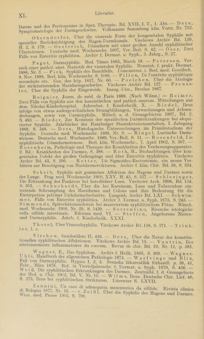 Darms und des Peritoneums in Spez. Therapie, Symptomatologie der Darmgeschwüre. Volkmanns Sammlung klm. \oitr. Isi. 71-. ü b e r n d o r f e r, Über die viszerale Form der kongenitalen Syphilis mit snezieller Berücksichtigung des Magen-Darmkanals. \ irchows Archiv Bd lo. , ij 9 S 179 _. Oestreich, Dünndarm mit einer großen Anzahl syphilitischei Uizerationen.’ Eeutsche nied. Wochenschr 1897, Ver -Beil. S. 42. — O s e r. Drei Fälle von Enteritis syphilitica. Archiv f. Dermat. u. Syph., 3. Jalirg., S. /. Paget, Darmsyphilis. Med. Times 1865, March 18. - P e t e rsen. Ver- such einer pathol.-anat. Statistik der viszeralen Syphilis. Monatsh. f. prakt Dermat. 1888 Nr 3 Pick, Sypkilis des Bauchfells. Demonslrat. i. Berl. med. Gesellsch. 8 NÖv 1898 Berl klin. Wochenschr. S. 1068. — P i 11 o n. De l’enterite syphilitique secondaire etc. Gaz. des hop. 1857, Nr. 66. - Poelchen Über die Ätiologie der strikturierenden Mastdarmgeschwüre. \irchows Archiv Bd. 1-^. P r e u s s- 1er, Über die Syphilis der Eingeweide. Inaug.-L'iss., Breslau 1867. Reignier, Journ. de med. de Paris 1898. (Nach Wilms.) — Reimer, Zwei Fälle von Syphilis aus den kasuistischen und pathol.-anatom. IMitteilungen aus dem Nikolai-Kinderhospital. Jahresber. f. Kinderheilk. X. -- Riedel, Ileus infolge von etwas außergewöhnlichen Strangbildungen, Verwachsungen und Achsen- drehungen, sowie von Darmsyphilis. Mitteil. a. d. Grenzgebieten 1897, Bd. 2, S. 483. —- Rieder, Zur Kenntnis der spezifischen Darmerkrankungen bei akqui- rierter Syphilis. Jahrbücher der Hamburger Staatskrankenanstalten, I. Jahrgang 1889, S.^ 348. — Ders., Histologische Unter.suchungen im Primärstadium der Syphilis. Deutsche med. Wochenschr. 1898, Nr. 9. — Ringel, Luetische Darm-' Stenose. Deutsche med. Wochenschr. 1899, Ver.-Beil. S. 11. — R o s e n f e 1 d, Lie syphilitische Dünndarmstenose. Berl. klin. Wochenschr., 7. April 1902, S. 307. — R o s e n h e i m, Pathologie und Therapie der Krankheiten des Verdauungsapparates. 2. Bd.; Krankheiten des Darmes, S. 388. — Roth, M., Beobachtungen über kon- genitalen Defekt der großen Gallengänge und über Enteritis sjq)hilitica. Virchows Archiv Bd. 43, S. 296. — Rotte r. Die Sigmoideo-Rectostomie, ein neues Ver- fahren zur Beseitigung von Mastdarmstrikturen. Archiv f. klin. Chir. Bd. 58, S. 334. Scheib, Syphilis mit gummöser Affektion des Magens und Darmes sowie der Lunge. Prag. med. Wochenschr. 1900, XXV, H. 45, S. 537. — Schlesinger, Die Erkrankung des Pankreas bei hereditärer Lues. Virchows Arch. 1898, Bd. 154, S. 501. —- S c h u c h a r d t. Über die bei Karzinom, Lues und Tuberculose ein- tretende Schrumpfung des Mastdarms und Colons und ihre Bedeutung für die Exstirpation pelviner Dickdarmabschnitte. Langenb. Archiv Bd. LXI. — Schwim- raer, Fälle von Enteritis syphilitica. Archiv f. Dermat. u. Sjqoh. 1873, S. 245. — S i in m o n d s, Spirochätennaehweis bei mazeriertem sjqihilitischem Fötus. Münch, med. Wochenschr. 1906, Nr. 29, S. 1439. — S o r r e n t i n o, Ricerche istologiche Sulla sifilide intestinale. Riforma med. VI. — Steffen, Angeborene Nieren- und Darmsyphilis. Jahrb. f. Kinderheilk. XXXI. T höre 1, Über Viszeralsyphilis. Virchows Archiv Bd. 158, S. 271. — Tri n k- 1er, 1. c. \ i r c h o w, Geschwülste II, 416. — Ders., Über die Natur der konstitu- tionellen syphilitischen Affektionen. Virchows Archiv Bd. 15. — V a u t r i n. Des retrecissements inßammatoires du coecum. Revue de chir. Bd. 19, Nr. 11, p. 581. TTi , Sypldlom. Archiv f. Heilk. 1863, S. 369. — Wagner- U h 1 e, Handbuch der allgemeinen Pathologie 1874. - W a r f v i n g e und B 1 i x, Fa 1 von Darmsyphilis. Hygiea I, 2, 3. Svenska läkaresällsk förhandl. p. 38, 41, Lehr., Maiz 1878 Ref. in \ierteljahrs.«chr. f. Dermat. u. Svph. 1879, S. 456. — ;iyp*“l^^jf^^^®'\^rkrankungen des Darmes. Zentralbl. f. d. Grenzgebiete der Med u. Clur. 19r-2. Bd V, 15. -Wilms, Ileus. Deutsche Chir. Lief. 46, S. -73, Ileus bei syphilitischen Strikturen. Literatur S. LXVII. (li Boloe“i,l877' '“f d» sifilide. Rivista clinici