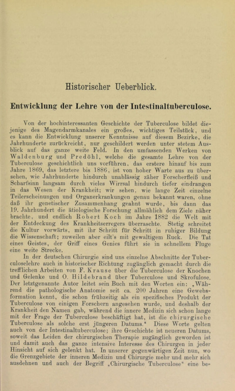 Historischer Ueberblick. Entwicklung der Lehre von der Intestinaltiiberculose. Von der hochinteressanten Geschichte der Tuberculose bildet die- jenige des Magendarmkanales ein großes, wichtiges Teilstück, und es kann die Entwicklung unserer Kenntnisse auf diesem Bezirke, die Jahrhunderte zurückreicht, nur geschildert werden unter stetem Aus- blick auf das ganze weite Feld. In den umfassenden Werken von Waldenburg und Predöhl, welche die gesamte Lehre von der Tuberculose geschichtlich uns vorführen, das erstere hinauf bis zum Jahre 1869, das letztere bis 1886, ist von hoher Warte aus zu über- sehen, wie Jahrhunderte hindurch unablässig zäher Forscherfleiß und Scharfsinn langsam durch vieles W^irrsal hindurch tiefer eindrangen in das Wiesen der Krankheit; wir sehen, wie lange Zeit einzelne Teilerscheinungen und Organerkrankungen genau bekannt waren, ohne daß ihr genetischer Zusammenhang geahnt wurde, bis dann das 19. Jahrhundert die ätiologische Forschung allmählich dem Ziele näher brachte, und endlich Robert Koch im Jahre 1882 die Welt mit der Entdeckung des Krankheitserregers überraschte. Stetig schreitet die Kultur vorwärts, mit ihr Schritt für Schritt in ruhiger Bildung die Wissenschaft; zuweilen aber eilt's mit gewaltigem Ruck. Die Tat eines Geistes, der Griff eines Genies führt sie in schnellem Fluge eine weite Strecke. In der deutschen Chirurgie sind uns einzelne Abschnitte der Tuber- culoselehre auch in historischer Richtung zugänglich gemacht durch die treflFlichen Arbeiten von F. Krause über die Tuberculose der Knochen und Gelenke und 0. Ilildebrand über Tuberculose und Skrofulöse. Der letztgenannte Autor leitet sein Buch mit den Worten ein: „Wäh- rend die pathologische Anatomie seit ca. 200 Jahren eine Ge^vebs- formation kennt, die schon frühzeitig als ein spezifisches Produkt der Tuberculose von einigen Forschern angesehen wurde, und deshalb der Krankheit den Namen gab, während die innere Medizin sich schon lange mit der Frage der Tuberculose beschäftigt hat, ist die chirurgische Tuberculose als solche erst jüngeren Datums.“ Diese Worte gelten auch von der Intestinaltuberculose; ihre Geschichte ist neueren Datums, soweit das Leiden der chirurgischen Therapie zugänglich geworden ist und damit auch das ganze intensive Interesse des Chirurgen in jeder Hinsicht auf sich gelenkt hat. In unserer gegenwärtigen Zeit nun, wo die Grenzgebiete der inneren Medizin und Chirurgie mehr und mehr sich ausdehnen und auch der Begriff „Chirurgische Tuberculose“ eine be-