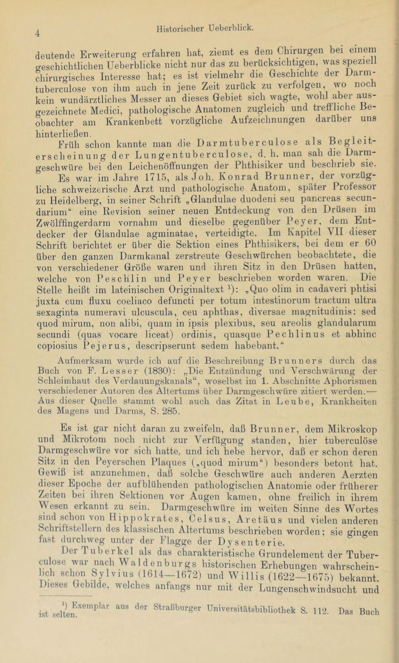 deutende Erweiterung erfahren hat, ziemt es dem Chirurgen bei einem creschichtlichen Ueberblicke nicht nur das zu berücksichtigen, was speziell diirurgisches Interesse hat; es ist vielmehr die Geschichte der Uarm- tuberculose von ihm auch in jene Zeit zurück zu verfolgen, wo noc kein wundiirztliches Messer an dieses Gebiet sich wagte, wohl aber aus- crezeichnete Medici, pathologische Anatomen zugleich und treffliche Be- obachter am Krankenbett vorzügliche Aufzeichnungen darüber uns hinterließen. i -d i *4. Früh schon kannte man die Darmtuberculose als Begleit- erscheinung der Lungentuberculose, d. h. man sah die Darm- geschwüre bei den Leichenöffnungen der Phthisiker und beschrieb sie. Es war im Jahre 1715, alsJoh. Konrad Brunner, der vorzüg- liche schweizerische Arzt und pathologische Anatom, später Professor zu Heidelberg, in seiner Schrift „Glandulae duodeni seu pancreas secun- darium“ eine Revision seiner neuen Entdeckung von den Drüsen im Zwölffingerdarm vornahni und dieselbe gegenüber Peyer, dem Ent- decker der Glandulae agminatae, verteidigte. Im Kapitel VII dieser Schrift berichtet er über die Sektion eines Phthisikers, bei dem er 60 über den ganzen Darmkanal zerstreute Geschwürchen beobachtete, die von verschiedener Größe waren und ihren Sitz in den Drüsen hatten, welche von Peschlin und Peyer beschrieben worden waren. Die Stelle heißt im lateinischen Originaltext ^): „Quo olim in cadaveri phtisi juxta cum fiuxu coeliaco defuncti per totum intestinorum tractum ultra sexaginta numeravi ulcuscula, ceu aphthas, diversae magnitudinis: sed quod mirum, non alibi, quam in ipsis plexibus, seu areolis glandularum secundi (quas vocare liceat) ordinis, quasque Pechlinus et abhinc copiosius Pejerus, descripserunt sedein habebant.“ Aufmerksam wurde ich auf die Beschreibung Brunners durch das Buch von P. Besser (1830): „Die Entzündung und Verschwärung der Schleimhaut des Verdauungskanals“, woselbst im 1. Abschnitte Aphorismen verschiedener Autoren des Altertums über Darmgeschwüre zitiert werden.— Aus dieser Quelle stammt wohl auch das Zitat in Leube, Krankheiten des Magens und Darms, S. 285. Es ist gar nicht daran zu zweifeln, daß Brunner, dem Mikroskop und Mikrotom noch nicht zur Verfügung standen, hier tuberculöse Darmgeschwüre vor sich hatte, und ich hebe hervor, daß er schon deren Sitz in den Peyerschen Plaques („quod mirum“) besonders betont hat. Gewiß ^ist anzunehmen, daß solche Geschwüre auch anderen Aerzten dieser Epoche der aufblühenden pathologischen Anatomie oder früherer Zeiten bei ihren Sektionen vor Augen kamen, ohne freilich in ihrem Wesen erkannt zu sein. Darmgeschwüre im weiten Sinne des Wortes sind schon von Hippokrates, Celsus, Aretäus und vielen anderen Schriftstellern des klassischen Altertums beschrieben worden; sie gincren fast durchweg unter der Flagge der Dysenterie. Del Tubeikel als das charakteristische Grundelement der Tuber- culose war nach Waldenburgs historischen Erhebungen wahrschein- hch schon Sylvius (1614-1672) und Willis (1622-1675) bekannt. Dieses Gebilde, welches anfangs nur mit der Lungenschwindsucht und isl Straßburger Universitätsbibliothek S. 112. Das Buch