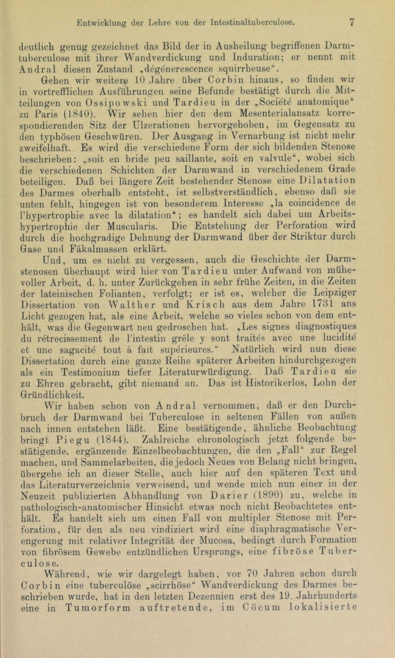 deutlich genug gezeichnet das Bild der in Ausheilung begriflenen Darni- tuberculose mit ihrer Wandverdickung und Induration; er nennt mit Andral diesen Zustand «d^generescence squirrheuse**. Gehen wir weitere 10 dahre über Cor bin hinaus, so finden wir in vortrefi'lichen Ausführungen seine Befunde bestätigt durch die Mit- teilungen von Ossipowski und Tardieu in der „Societe anatomique“ zu Paris (1840). Wir sehen hier den dem Mesenterialansatz korre- spondierenden Sitz der Ulzerationen hervorgehoben, im Gegensatz zu den typhösen Geschwüren. Der Ausgang in Vernarbung ist nicht mehr zweifelhaft. Es wird die verschiedene Form der sich bildenden Stenose beschrieben: „soit en bride peu saillante, soit en valvule**, wobei sich die verschiedenen Schichten der Darmwand in verschiedenem Grade beteiligen. Daß bei längere Zeit bestehender Stenose eine Dilatation des Darmes oberhalb entsteht, ist selbstverständlich, ebenso daß sie unten fehlt, hingegen ist von besonderem Interesse ,1a coincidence de l’hypertrophie avec la dilatation“; es handelt sich dabei um Arbeits- hypertrophie der Muscularis. Die Entstehung der Perforation Murd durch die hochgradige Dehnung der Darmwand über der Striktur durch Gase und Fäkalmassen erklärt. Und, um es nicht zu vergessen, auch die Geschichte der Darm- stenosen überhaupt wird hiervon Tardieu unter Aufwand von mühe- voller Arbeit, d. h. unter Zurückgehen in sehr frühe Zeiten, in die Zeiten der lateinischen Folianten, verfolgt; er ist es, welcher die Leipziger Dissertation von Walther und Krisch aus dem Jahre 1731 ans Licht gezogen hat, als eine Arbeit, welche so vieles schon von dem ent- hält, was die Gegenwart neu gedroschen hat. ,Les signes diagnostiques du retrecissement de l’intestin grele y sont traites avec une luciditd et une sagacite tout ä fait superieures.“ Natürlich wird nun diese Dissertation durch eine ganze Reihe späterer Arbeiten hindurchgezogen als ein Testimonium tiefer Literaturwürdigung. Daß Tardieu sie zu Ehren gebracht, gibt niemand an. Das ist Historikerlos, Lohn der Gründlichkeit. Wir haben schon von Andral vernommen, daß er den Durch- bruch der Darmwand bei Tuberculose in seltenen Fällen von außen nach innen entstehen läßt. Eine bestätigende, ähnliche Beobachtung bringt Piegu (1844). Zahlreiche chronologisch jetzt folgende be- stätigende, ergänzende Einzelbeobachtungen, die den „FalP zur Regel machen, und Sammelarbeiten, die jedoch Neues von Belang nicht bringen, übergehe ich an dieser Stelle, auch hier auf den späteren Text und das Literaturverzeichnis verweisend, und wende mich nun einer in der Neuzeit publizierten Abhandlung von Darier (1890) zu, welche in pathologisch-anatomischer Hinsicht etwas noch nicht Beobachtetes ent- hält. Es handelt sich um einen Fall von multipler Stenose mit Per- foration, für den als neu vindiziert wird eine diaphragmatische Ver- engerung mit relativer Integrität der Mucosa, bedingt durch Formation von fibrösem Gewebe entzündlichen Ursprungs, eine fibröse Tuber- culose. Während, wde wir dargelegt haben, vor 70 Jahren schon durch Corbin eine tuberculöse „scirrhöse“ Wandverdickung des Darmes be- schrieben wurde, hat in den letzten Dezennien erst des 19. Jahrhunderts eine in Tumorform auftretende, im Cöcum lokalisierte