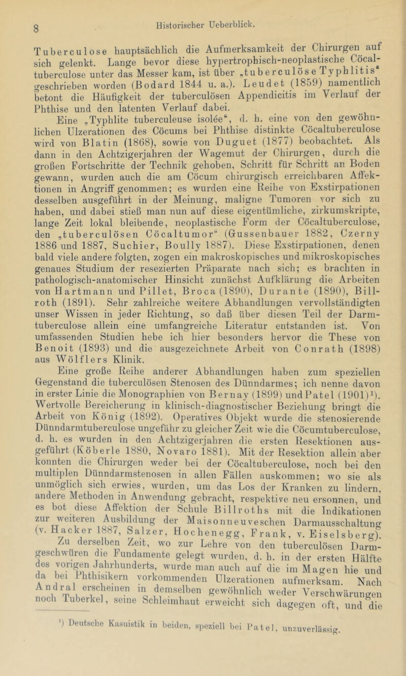 Tuberculose hauptsächlich die Aufmerksamkeit der Chirurgen auf sich gelenkt. Lange bevor diese hypertrophisch-neoplastische Cöcal- tuberculose unter das Messer kam, ist über „tuberculose Typhlitis geschrieben worden (Bodard 1844 u. a.). Leudet (1859) namentlich betont die Häufigkeit der tuberculösen Appendicitis im Verlauf der Phthise und den latenten Verlauf dabei. Eine „Typhlite tuberculeuse isolee“, d. h. eine von den gewöhn- lichen Ulzerationen des Cöcums bei Phthise distinkte Cöcaltuberculose wird von Blatin (1868), sowie von Duguet (1877) beobachtet. Als dann in den Achtzigerjahren der Wagemut der Chirurgen, durch die großen Fortschritte der Technik gehoben, Schritt für Schritt an Boden gewann, wurden auch die am Cöcum chirurgisch erreichbaren AflFek- tionen in Angriff genommen; es wurden eine Reihe von Exstirpationen desselben ausgeführt in der Meinung, maligne Tumoren vor sich zu haben, und dabei stieß man nun auf diese eigentümliche, zirkumskripte, lange Zeit lokal bleibende, neoplastische Form der Cöcaltuberculose, den „tuberculösen Cöcaltumor“ (Gussenbauer 1882, Czerny 1886 und 1887, Suchier, Boully 1887). Diese Exstirpationen, denen bald viele andere folgten, zogen ein makroskopisches und mikroskopisches genaues Studium der resezierten Präparate nach sich; es brachten in pathologisch-anatomischer Hinsicht zunächst Aufklärung die Arbeiten von Hartmann und Pillet, Broca (1890), Durante (1890), Bill- roth (1891). Sehr zahlreiche weitere Abhandlungen vervollständigten unser Wissen in jeder Richtung, so daß über diesen Teil der Darm- tuberculose allein eine umfangreiche Literatur entstanden ist. Von umfassenden Studien hebe ich hier besonders hervor die These von Benoit (1893) und die ausgezeichnete Arbeit von Conrath (1898) aus Wölfl er s Klinik. Eine große Reihe anderer Abhandlungen haben zum speziellen Gegenstand die tuberculösen Stenosen des Dünndarmes; ich nenne davon in erster Linie die Monographien von Bernay (1899) undPatel (1901)^). Wertvolle Bereicherung in klinisch-diagnostischer Beziehung bringt die Arbeit von König (1892). Operatives Objekt wurde die stenosierende Dünndarmtuberculose ungefähr zu gleicher Zeit wie die Cöcumtuberculose, d. h. es wurden in den Achtzigerjahren die ersten Resektionen aus- geführt (Köberle 1880, Novaro i881). Mit der Resektion allein aber konnten die Chirurgen weder bei der Cöcaltuberculose, noch bei den multiplen Dünndarmstenosen in allen Fällen auskommen; wo sie als unmöglich sich erwies, wurden, um das Los der Kranken zu lindern, andere Methoden in Anwendung gebracht, respektive neu ersonnen, und es bot diese Aflfektion der Schule Billroths mit die Indikationen zur weiteren Ausbildung der Maisonneuveschen Darmausschaltung (V. Hacker 188/, Salzer, Hochenegg, Frank, v. Eiseisberg). Zu derselben Zeit, wo zur Lehre von den tuberculösen Darm- geschwüren die Fundamente gelegt wurden, d. h. in der ersten Hälfte des vorigen Jahrhunderts, wurde man auch auf die im Magen hie und da bei Ihthisikern vorkommenden Ulzerationen aufmerksam. Nach sewcihnlich weder Verschwärungen nocli ruberhe), seine Schleimhaut erweicht sich da<>e!ren oft und die ') Deutsche Kasuistik in beiden, speziell bei Datei, unzuvevlässisr. O